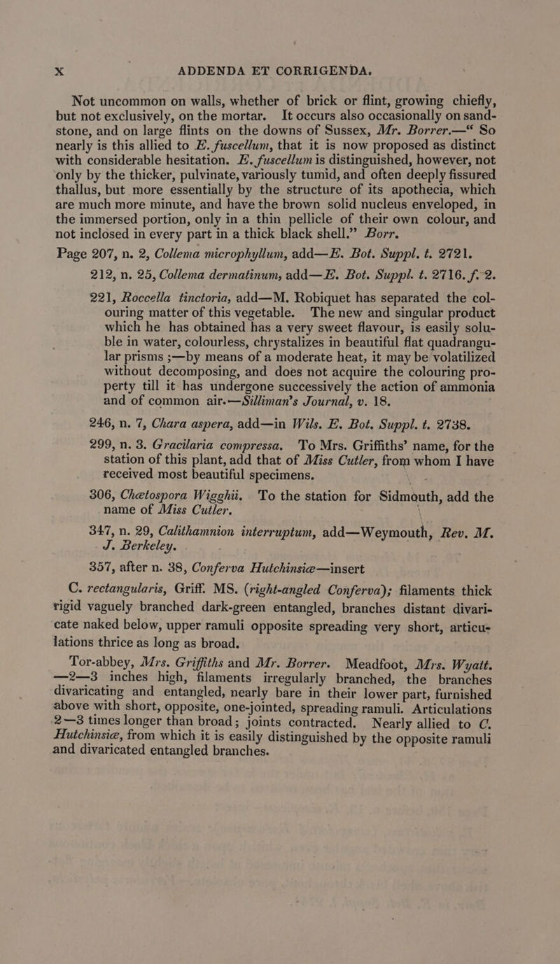 Not uncommon on walls, whether of brick or flint, growing chiefly, but not exclusively, on the mortar. It occurs also occasionally on sand- stone, and on large flints on the downs of Sussex, Mr. Borrer.—* So nearly is this allied to E. fuscellum, that it is now proposed as distinct with considerable hesitation. EH. fuscellum is distinguished, however, not only by the thicker, pulvinate, variously tumid, and often deeply fissured thallus, but more essentially by the structure of its apothecia, which are much more minute, and have the brown solid nucleus enveloped, in the immersed portion, only in a thin pellicle of their own colour, and not inclosed in every part in a thick black shell.” Borr. Page 207, n. 2, Collema microphyllum, add—E. Bot. Suppl. t. 2721. 212, n. 25, Collema dermatinum, add—E. Bot. Suppl. t. 2716. f. 2. 221, Roccella tinctoria, add—M. Robiquet has separated the col- ouring matter of this vegetable. The new and singular product which he has obtained has a very sweet flavour, is easily solu- ble in water, colourless, chrystalizes in beautiful flat quadrangu- lar prisms ;—by means of a moderate heat, it may be volatilized without decomposing, and does not acquire the colouring pro- perty till it has undergone successively the action of ammonia and of common air.—Silliman’s Journal, v. 18. 246, n. 7, Chara aspera, add—in Wils. E. Bot. Suppl. t. 2738. 299, n. 3. Gracilaria compressa. To Mrs. Griffiths’ name, for the station of this plant, add that of Miss Cutler, from whom I have received most beautiful specimens. , 306, Chetospora Wigghii. To the station for Sidmauth, add the name of Miss Cutler. 347, n. 29, Calithamnion interruptum, add—Weymouth, Rev. M. J. Berkeley. 357, after n. 38, Conferva Hutchinsie—insert C. rectangularis, Griff. MS. (right-angled Conferva); filaments thick rigid vaguely branched dark-green entangled, branches distant divari- cate naked below, upper ramuli opposite spreading very short, articu- lations thrice as long as broad. Tor-abbey, Mrs. Griffiths and Mr. Borrer. Meadfoot, Mrs. Wyatt. sama inches high, filaments irregularly branched, the branches divaricating and entangled, nearly bare in their lower part, furnished above with short, opposite, one-jointed, spreading ramuli. Articulations 2—3 times longer than broad; joints contracted. Nearly allied to C. Hutchinsie, from which it is easily distinguished by the opposite ramuli and divaricated entangled branches.