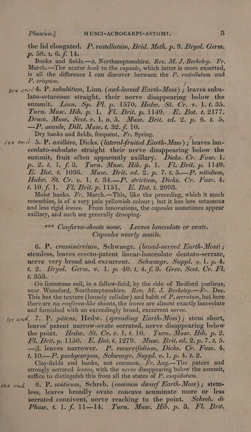 the lid elongated. P. rostellatum, Brid. Meth. p. 9. Bryol. Germ, p- 08. t. 6. fi 14. Banks and fields:—g. Northamptonshire. Rev. M. J. Berkeley. Fr. March.—The acuter beak to the capsule, which latter is more exserted, is all the difference I can discover between the P. rostellatum and P. crispum. gee ened A. P. subulatum, Linn. (awl-leaved Earth-Moss) ts leaves subu- lato-setaceous straight, their nerve disappearing below the summit. Linn. Sp. Pl. p. 1570. Hedw. St. Cr. v. 1. t. 35. Turn. Muse. Hib..p. 1. Fl. Brit. p. 1149. EH. Bot. t. 2177. Drum. Muse, Scot. v. 1.n. 5. Muse. Brit. ed. 2. p. 6. t. 5. —P. acaule, Dill. Muse. t. 32. f. 10. Dry banks and fields, frequent. Fr. Spring. ‘ see end 5, P. axilldre, Dicks. (lateral-fruited Earth-Moss) ; leaves lan- ceolato-subulate straight their nerve disappearing below the summit, fruit often apparently axillary. Dicks. Cr. Fasc. 1. p. 2.6 1. f.3. Turn. Muse. Hib. p. 1. Fl. Brit. p. 1149. Ei. Bot. t. 1036. Muse. Brit. ed. 2. p. 7. t. 5.—P. nitidum, Hedw. St. Cr. v. 1. t. 34.—P. strictum, Dicks. Cr. Fase. 4. f IM ple 2d, Drie 2. t Vol. 2. Bole t. 2098. Moist banks. Fr. March.—This, like the preceding, which it much’ resembles, is of a very pale yellowish colour; but it has less setaceous and less rigid eaves. From innovations, the capsules sometimes appear axillary, and such are generally drooping. *** Conferva-shoots none. Leaves lanceolate or ovate. Capsules nearly sessile. 6. P. ecrassinérvium, Schwaegr. (broad-nerved Earth-Moss) ; stemless, leaves erecto-patent linear-lanceolate dentato-serrate, nerve very broad and excurrent. Schwaegr. Suppl. v. 1. p. 4. t. 2. Bryol. Germ. v. 1. p. 40.%4.4.f. 3. Grev. Scot. Cr. Fl. t. 353. On limestone soil, in a fallow-field, by the side of Bedford purlieus, near Wansford, Northamptonshire. Rev. M. J. Berkeley.—Fr. Dec. This has the texture (loosely cellular) and habit of P. serratum, but here there are no conferva-like shoots, the /eaves are almost exactly lanceolate and furnished with an exceedingly broad, excurrent nerve. secend. 7. P. pdtens, Hedw. (spreading Earth-Moss) ; stem short, leaves’ patent narrow-ovate serrated, nerve disappearing below the point. Hedw. St. Cr.v.1.t.10. Turn. Muse. Hib. p. 2. Fl, Brit. p. 1150. FE. Bot. t. 1279. Muse. Brit. ed. 2, p.7. t, 5. —. leaves narrower. P. recurvifolium, Dicks. Cr. Fase. 4. t. 10.—P. pachycarpon, Schwaegr. Suppl. v. 1. p. 4. t 2. Clay-fields and banks, not common. Fr, Aug.—The patent and strongly serrated leaves, with the nerve disappearing below the summit, suffice to distinguish this from all the states of P. cuspidatum. see end 8. P. miticum, Schreb. (common dwarf Earth-Moss) ; stem- less, leaves broadly ovate concave acuminate more or less serrated connivent, nerve reaching to the point. Schreb. de Phase, t. 1. f. 11—14. Turn. Muse. Hib. p. 3. Fl. Brit.