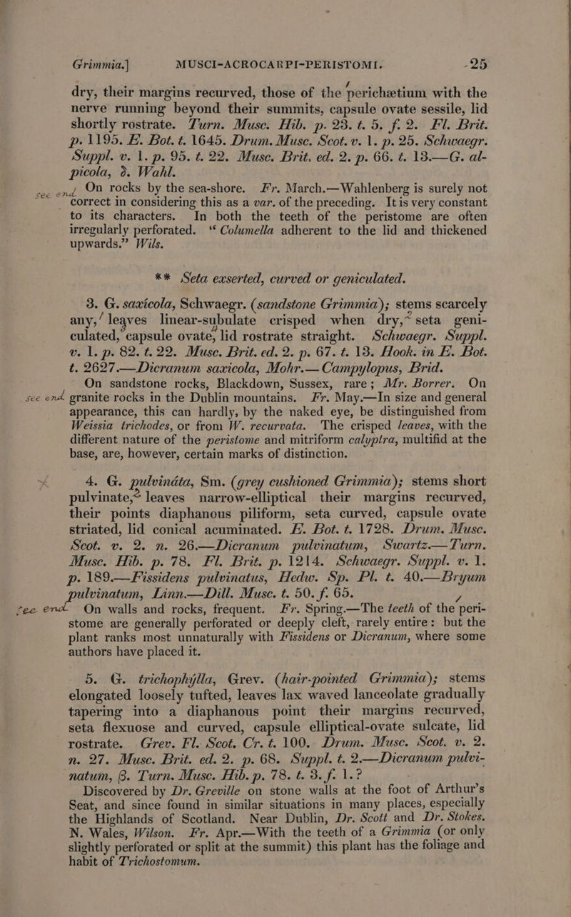 dry, their margins recurved, those of the pericheetium with the nerve running beyond their summits, capsule ovate sessile, lid shortly rostrate. Turn. Musc. Hib. p. 23. t. 5. f.2. Fl. Brit. p. 1195. E. Bot. t. 1645. Drum. Muse. Scot. v. 1. p. 25. Schwaegr. Suppl. v. 1. p. 95. t. 22. Muse. Brit. ed. 2. p. 66. ¢. 13.—G. al- picola, 0. Wahl. see end, On rocks by the sea-shore. Jr. March.—Wahlenberg is surely not ; correct in considering this as a var. of the preceding. Itis very constant to its characters. In both the teeth of the peristome are often irregularly perforated. ‘‘ Columella adherent to the lid and thickened upwards.” Wils. ** Seta exserted, curved or geniculated. 3. G. saxicola, Schwaegr. (sandstone Grimmia); stems scarcely any,’ leaves linear-subulate crisped when dry,~ seta geni- culated, capsule ovate, lid rostrate straight. Schwaegr. Suppl. v. 1. p. 82. t.22. Muse. Brit. ed. 2. p. 67. t. 13. Hook. in E. Bot. t. 2627.—Dicranum saxicola, Mohr.—Campylopus, Brid. On sandstone rocks, Blackdown, Sussex, rare; Mr. Borrer. On see end granite rocks in the Dublin mountains. Fr. May.—In size and general appearance, this can hardly, by the naked eye, be distinguished from Weissia trichodes, or from W. recurvata. The crisped /eaves, with the different nature of the peristome and mitriform calyptra, multifid at the base, are, however, certain marks of distinction. 4, G. pulvindta, Sm. (grey cushioned Grimmia); stems short pulvinate,* leaves narrow-elliptical their margins recurved, their points diaphanous piliform, seta curved, capsule ovate striated, lid conical acuminated. /. Bot. t. 1728. Drum. Muse. Scot. v. 2. n. 26.—Dicranum pulvinatum, Swartz—Turn. Musc. Hib. p. 78. Fl. Brit. p. 1214. Schwaegr. Suppl. v. 1. p- 189.—Fissidens pulvinatus, Hedw. Sp. Pl. t. 40.—Bryum lvinatum, Linn.— Dill. Muse. t. 50. f. 65. - | fee e On walls and rocks, frequent. Fr. Spring.—The teeth of the peri- | stome are generally perforated or deeply cleft, rarely entire: but the plant ranks most unnaturally with Fissidens or Dicranum, where some authors have placed it. 5. G. trichophylla, Grev. (hair-pointed G'rimmia); stems elongated loosely tufted, leaves lax waved lanceolate gradually tapering into a diaphanous point their margins recurved, seta flexuose and curved, capsule elliptical-ovate sulcate, lid rostrate. Grev. Fl. Scot. Cr. t. 100. Drum. Muse. Scot. v. 2. n. 27. Muse. Brit. ed. 2. p. 68. Suppl. t. 2.—Dicranum pulvi- natum, 3. Turn. Muse. Hib. p. 78. t. 3. fi 1.? Discovered by Dr. Greville on stone walls at the foot of Arthur’s Seat, and since found in similar situations in many places, especially the Highlands of Scotland. Near Dublin, Dr. Scott and Dr. Stokes. N. Wales, Wilson. Fr. Apr.—With the teeth of a Grimmia (or only slightly perforated or split at the summit) this plant has the foliage and habit of T’richostomum,