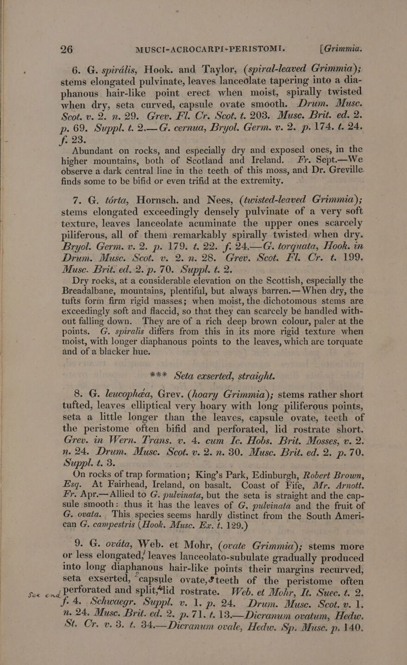 SS ‘ 6. G. spiralis, Hook. and Taylor, (spiral-leaved Grimmia); stems elongated pulvinate, leaves lanceolate tapering into a dia- phanous hair-like point erect when moist, spirally twisted when dry, seta curved, capsule ovate smooth. Drum. Muse. p. 69. Suppl. t. 2.—G. cernua, Bryol. Germ. v. 2. p. 174. t. 24. Abundant on rocks, and especially dry and exposed ones, in the higher mountains, both of Scotland and Ireland. 2%. Sept.—We observe a dark central line in the teeth of this moss, and Dr. Greville. finds some to be bifid or even trifid at the extremity. 7. G. térta, Hornsch. and Nees, (twisted-leaved Grimmia); stems elongated exceedingly densely pulvinate of a very soft texture, leaves lanceolate acuminate the upper ones scarcely piliferous, all of them remarkably spirally twisted. when dry. Bryol. Germ. v. 2. p. 179. t. 22. fo 24.—G. torquata, Hook. in Drum. Muse. Scot. v. 2. n. 28. Grev. Scot. Fl. Cr. t. 199. Muse. Brit. ed..2. p. 70. Suppl. t. 2. Dry rocks, at a considerable elevation on the Scottish, especially the Breadalbane, mountains, plentiful, but always barren.— When dry, the tufts form firm rigid masses; when moist, the dichotomous stems are exceedingly soft and flaccid, so that they can scarcely be handled with- out falling down. They are of a rich deep brown colour, paler at the points. G. spiralis differs from this in its more rigid texture when moist, with longer diaphanous points to the leaves, which are torquate and of a blacker hue. *** Seta exserted, straight. 8. G. leucophéa, Grev. (hoary Grimmia); stems rather short tufted, leaves elliptical very hoary with long piliferous points, seta a little longer than the leaves, capsule ovate, teeth of the peristome often bifid and perforated, lid rostrate short. Grev. in Wern. Trans. v. 4. cum Ic. Hobs. Brit. Mosses, v. 2. n. 24. Drum. Muse. Scot. v. 2. n. 30. Muse. Brit. ed. 2. p.70. Suppl. t. 3. , On rocks of trap formation; King’s Park, Edinburgh, Robert Brown, Esq. At Fairhead, Ireland, on basalt. Coast of Fife, Mr. Arnott. Fr, Apr.—Allied to G. pulvinata, but the seta is straight and the cap- sule smooth: thus it has the leaves of G, pulvinata and the fruit of G. ovata. This species seems hardly distinct from the South Ameri- can G. campestris (Hook. Muse. Ex. t. 129.) 9. G. ovdta, Web. et Mohr, (ovate Grimmia); stems more or less elongated, leaves lanceolato-subulate gradually produced into long diaphanous hair-like points their margins recurved, seta exserted, “capsule ovate,Steeth of the peristome often f. 4. Schwaegr. Suppl. v. 1. p. 24. Drum. Muse. Scot. v. 1. n. 24. Muse. Brit. ed. 2. p.71. t.13.—Dicranum ovatum, Hedw. St. Cr. v. 3. t. 34.—Dicranum ovale, Hedw. Sp. Muse. p. 140.