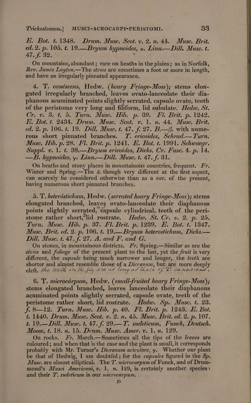 E. Bot. t. 1348. Drum. Muse. Scot. v. 2.n. 44. Muse. Brit. ed. 2. p. 105. €. 19.—Bryum hypnoides, «. Linn.— Dill. Muse. t. 47. f. 32. ; : | On mountains, abundant; rare on heaths in the plains; as in Norfolk, Rev. James Layton.—The stems are sometimes a foot or more in length, and have an irregularly pinnated appearance. 4. 'T’. canéscens, Hedw. (heary Fringe-Moss); stems elon- gated irregularly branched, leaves ovato-lanceolate their dia- phanous acuminated points slightly serrated, capsule ovate, teeth of the peristome very long and filiform, lid subulate. Hedw. St. Cr. v. 3. t=. 5. Turn. Muse. Hib. p. 39. Fl. Brit. p. 1242. Ei. Bot. t. 2434. Drum. Muse. Scot. v. 1. n. 44. Muse. Brit. ed. 2. p. 106. t. 19. Dill. Muse. t. 47. f. 27. B.—G. with nume- rous short pinnated branches. TZ. ericoides, Schrad.— Turn. Muse. Hib. p. 28. Fl. Brit. p. 1241. E. Bot, t. 1991. Schwaegr. Suppl. v. 1. t. 38.—Bryum ericoides, Dicks. Cr. Fase. 4. p. 14. —B. hypnoides, y. Linn — Dill. Muse. t. 47. f. 31. On heaths and stony places in mountainous countries, frequent. I’r. Winter and Spring.—The @. though very different at the first aspect, can scarcely be considered otherwise than as a var. of the present, having numerous short pinnated branches. 5. T. heterdstichum, Hedw. (serrated hoary Fringe-Moss); stems elongated branched, leayes ovato-lanceolate their diaphanous points slightly serrated, ¢apsule cylindrical, teeth of the peri- stome rather short,*lid rostrate. Hedw. St. Cr. v. 2. p. 25. Turn. Muse. Hib. p. 37. Fl. Brit. p. 1239. EH. Bot. t. 1347. Musc. Brit. ed. 2. p. 106. t. 19.— Bryum heterostichum, Dicks.— Dill. Muse. t. 47. f. 27. A. and F. and G. On stones, in mountainous districts. #7. Spring.—Similar as are the stems and foliage of the present plant to the last, yet the fruit is very different, the capsule being much narrower and longer, the teeth are shorter and almost resemble those of a Dicranum, but are more deeply cleft. fhe leeth 7. The fog QL ads on ad Lose oe ZL. CARES CCAS , 6. 'T. microcdrpum, Hedw. (small-fruited hoary Fringe-Moss); stems elongated branched, leaves lanceolate their diaphanous acuminated points slightly serrated, capsule ovate, teeth of the peristome rather short, lid rostrate. Hedw. Sp. Muse. t. 23. f. 8—12. Turn. Muse. Hib. p. 40. Fil. Brit. p. 1243. FE. Bot. t. 1440. Drum. Muse. Scot. v. 2. n. 45. Muse. Brit. ed. 2. p. 107. t. 19.—Dill. Muse. t. 47. f. 29.—T. sudeticum, Funck, Deutsch. Moose, t. 18. n. 15. Drum. Muse. Amer. v. 1. n. 129. On rocks. Fr. March.—Sometimes all the tips of the eaves are coloured ; and when that is the case and the plant is small, it corresponds probably with Mr. Turner’s Dicranum aciculare, y. Whether our plant be that of Hedwig, 1 am doubtful; for the capsules figured in the Sp. Musc. are almost elliptical. _The 7’. microcarpum of Funck, and of Drum- mond’s Musci Americani, v. 1, n. 129, is certainly another species: and their 7. sudeticum is our microcarpum. . . D