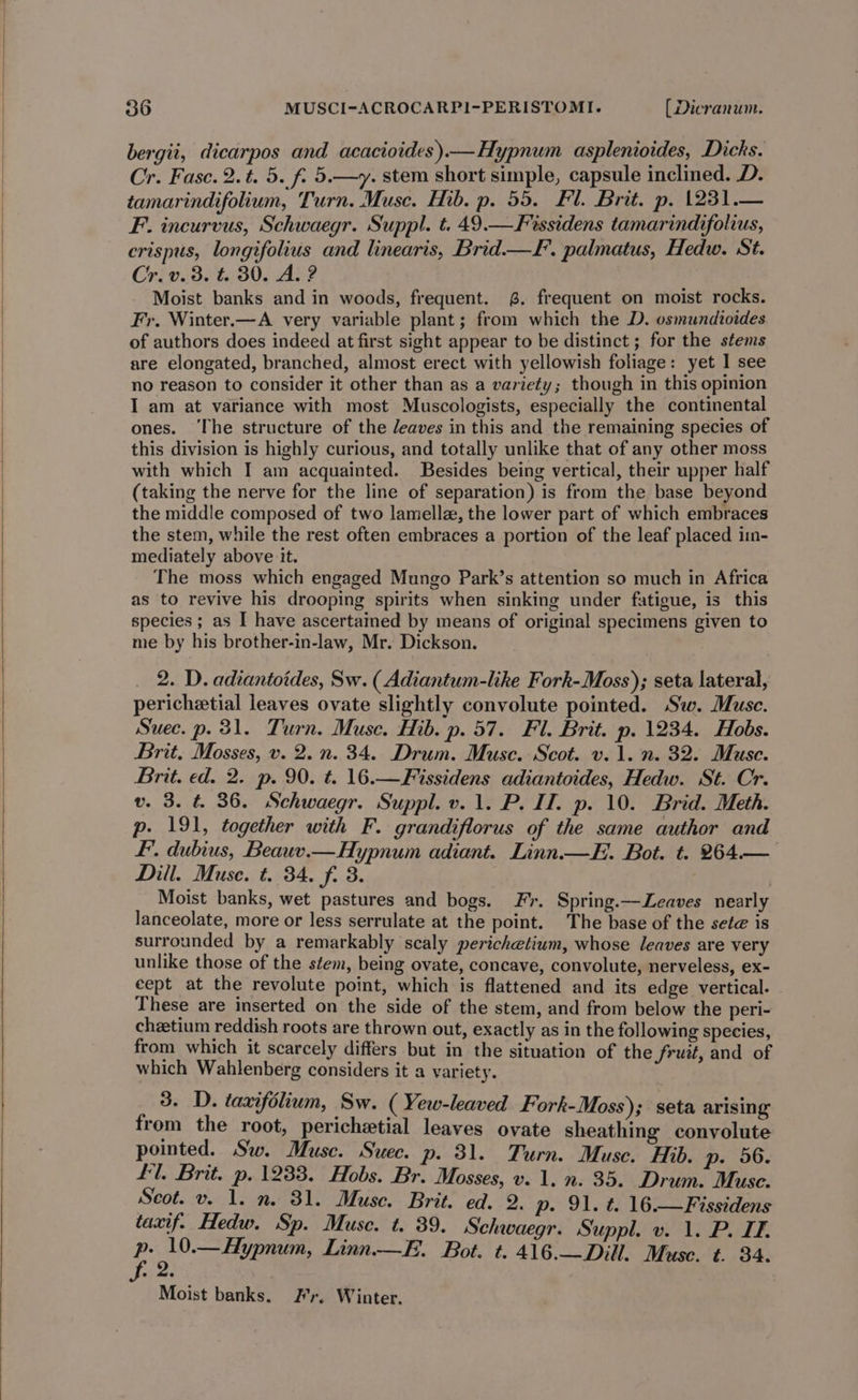 bergii, dicarpos and acacioides)—Hypnum asplenioides, Dicks. Cr. Fasc. 2.t. 5. f. 5.—y. stem short simple, capsule inclined. D. tamarindifolium, Turn. Muse. Hib. p. 55. Fl. Brit. p. 1231.— F. incurvus, Schwaegr. Suppl. t. 49.—Fissidens tamarindifolius, crispus, longifolius and linearis, Brid—F. palmatus, Hedw. St. Cr. v. 3. t. 30. A. ? Moist banks and in woods, frequent. 6. frequent on moist rocks. Fr, Winter.—A very variable plant; from which the D. osmundioides of authors does indeed at first sight appear to be distinct; for the stems are elongated, branched, almost erect with yellowish foliage: yet I see no reason to consider it other than as a variety; though in this opinion I am at variance with most Muscologists, especially the continental ones. ‘The structure of the deaves in this and the remaining species of this division is highly curious, and totally unlike that of any other moss with which I am acquainted. Besides being vertical, their upper half (taking the nerve for the line of separation) is from the base beyond the middle composed of two lamellz, the lower part of which embraces the stem, while the rest often embraces a portion of the leaf placed imn- mediately above it. The moss which engaged Mungo Park’s attention so much in Africa as to revive his drooping spirits when sinking under fatigue, is this species ; as I have ascertained by means of original specimens given to me by his brother-in-law, Mr. Dickson. 2. D. adiantoides, Sw. ( Adiantum-like Fork-Moss); seta lateral, perichetial leaves ovate slightly convolute pointed. Sw. Musc. Suec. p. 31. Turn. Muse. Hib. p. 57. Fl. Brit. p. 1234. Hobs. Brit. Mosses, v. 2. n. 34. Drum. Muse. Scot. v. 1. n. 32. Muse. Brit. ed. 2. p. 90. t. 16.—Fissidens adiantoides, Hedw. St. Cr. v. 3. t. 36. Schwaegr. Suppl. v. 1. P. I. p. 10. Brid. Meth. p. 191, together with F. grandiflorus of the same author and F. dubius, Beauv.— Hypnum adiant. Linn.—E. Bot. t. 264.— Dill. Muse. t. 34. f. 3. | Moist banks, wet pastures and bogs. Fr. Spring.—Leaves nearly lanceolate, more or less serrulate at the point. The base of the sete is surrounded by a remarkably scaly perichetium, whose leaves are very unlike those of the stem, being ovate, concave, convolute, nerveless, ex- cept at the revolute point, which is flattened and its edge vertical. These are inserted on the side of the stem, and from below the peri- chzetium reddish roots are thrown out, exactly as in the following species, from which it scarcely differs but in the situation of the fruit, and of which Wahlenberg considers it a variety. 3. D. taxifolium, Sw. ( Yew-leaved Fork-Moss); seta arising from the root, perichetial leaves ovate sheathing convolute pointed. Sw. Muse. Suec. p. 31. Turn. Muse. Hib. p- 56. fl. Brit. p. 1233. Hobs. Br. Mosses, v. 1. n. 35. Drum. Muse. Scot. v. 1. n. 31. Muse. Brit. ed. 2. p- 91. t. 16.—Fissidens taxif. Hedw. Sp. Muse. t. 39. Schwaegr. Suppl. v. 1. P. IE. parma fo Linn.—F.. Bot. t. 416.—Dill. Muse. t. 34. Moist banks. Fr. Winter.