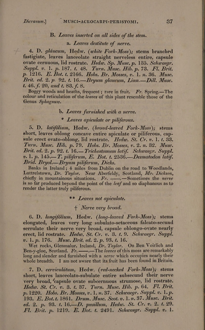 B. Leaves inserted on all sides of the stem. a. Leaves destitute of nerve. 4. D. gléucum, Hedw. (white Fork-Moss); stems branched fastigiate, leaves lanceolate straight nerveless entire, capsule ovate cernuous, lid rostrate. Hedw. Sp. Muse. p. 135. Schwaegr. Suppl. v. 1. p. 187. t. 48. Turn. Muse. Hib. p. 73. Fl. Brit. p- 1216. £. Bot. t. 2166. Hobs. Br. Mosses, v. 1. n. 36. Muse. Brit. ed. 2. p. 92. t. 16.— Bryum glaucum, Linn.—Dill. Muse. t. 46. f. 20, and t. 83. f. 8. Boggy woods and heaths, frequent ; rare in fruit. Fr. Spring.—The colour and reticulation of the deaves of this plant resemble those of the Genus Sphagnum. b. Leaves furnished with a nerve. * Leaves apiculate or piliferous. 5. D. latifolium, Hedw. (broad-leaved Fork-Moss); stems short, leaves oblong concave entire apiculate or piliferous, cap- sule erect ovato-oblong, lid rostrate. Hedw. St. Cr. v. 1. t. 33. Turn. Muse. Hib. p.79. Hobs. Br. Mosses, v. 2. n. 32. Muse. Brit. ed. 2. p. 92. t. 16.—Trichostomum latif. Schwaegr. Suppl. v. 1. p. 145.—T. piliferum, E. Bot. t. 2536.—Desmatodon latif. Brid. Bryol— Bryum piliferum, Dicks. | Banks in Ireland; 4 miles from Dublin on the road to Woodlands, Luttrelstown, Dr. Taylor. Near Aberfeldy, Scotland, Mr. Dickson, chiefly in mountainous situations. Fr. .—Sometimes the nerve is so far produced beyond the point of the /eaf and so diaphanous as to render the latter truly piliferous. ** Leaves not apiculate. + Nerve very broad. 6. D. longifolium, Hedw. (long-leaved Fork-Moss); stems elongated, leaves very long subulato-setaceous falcato-secund serrulate their nerve very broad, capsule oblongo-ovate nearly erect, lid rostrate. Hedw. St. Cr. v. 3. t=. 9. Schwaegr. Suppl. v.1.p.176. Muse. Brit. ed. 2. p. 93. t. 16. Wet rocks, Glenmalur, Ireland, Dr. Taylor. On Ben Voirlich and Ben-y-gloe, Scotland. Fr. .—The leaves of this moss are remarkably long and slender and furnished with a nerve which occupies nearly their whole breadth. I am not aware that its fruit has been found in Britain. 7. D. cerviculétum, Hedw. (red-necked Fork-Moss); stems short, leaves lanceolato-subulate entire subsecund their nerve very broad, “capsule ovate subcernuous strumose, lid rostrate. Hedw. St. Cr. v. 3. t. 87. Turn. Muse. Hib. p. 64. Fl. Brit. p. 1220. Hobs. Br. Mosses,v.1.n.37. Schwaegr. Suppl. v. 1. p. 193. E. Bot.t. 1861. Drum. Muse. Scot. v. 1.n. 37. Muse. Brit. ed. 2. p. 93. t. 16.—D. pusillum, Hedw. St. Cr. v. 2. t. 29. Fl. Brit. p. 1219. E. Bot. t. 2491. Schwaegr. Suppl. v. 1.