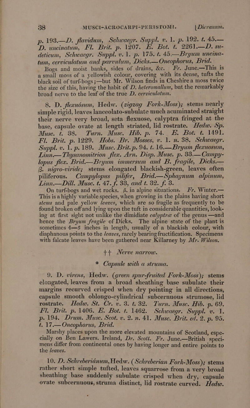 | p. 193.—D. flavidum, Schwaegr. Suppl. v. 1. p. 192. t. 45.— D. uncinatum, Fl. Brit. p. 1207. E. Bot. t. 2261.—D. su- deticum, Schwaegr. Suppl. v. 1. p. 175. t. 45—Bryum uneina- tum, cerviculatum and parvulum, Dicks.—Oncophorus, Brid. Bogs and moist banks, sides of drains, &amp;c. Fr. June.—This is a small moss of a yellowish colour, covering with its dense, tufts the black soil of turf-bogs ;—but Mr. Wilson finds in Cheshire a moss twice the size of this, having the habit of D. heteromallum, but the remarkably broad nerve to the leaf of the true D. cerviculatum. 8. D. flexudsum, Hedw. (zigzag Fork-Moss); stems nearly simple rigid, leaves lanceolato-subulate much acuminated straight their nerve very broad, seta flexuose, calyptra fringed at the base, capsule ovate at length striated, lid rostrate. Hedw. Sp. Muse. t. 388. Turn. Muse. Hib. p. 74. EF. Bot: t. 1491. Fl. Brit. p. 1229. Hobs. Br. Mosses, v. 1. n. 38. Schwaegr. Suppl. v. 1. p. 189. Muse. Brit. p. 94. t. 16.—Bryum flexuosum, Linn — Thysanomitrion flex. Arn. Disp. Muse. p. 33.— Campy- lopus flex. Brid—Bryum immersum and B. fragile, Dicks.— B. nigro-viride; stems elongated blackish-green, leaves often piliferous. Campylopus pilifer, Brid—Sphagnum alpinum, Linn.— Dill. Muse. t. 47. f. 33, and t. 32. fi 3. On turf-bogs and wet rocks. #. in alpine situations. Fr. Winter.— This is a highly variable species, when growing in the plains having short stems and pale yellow /eaves, which are so fragile as frequently to be found broken off'and lying upon the tuft in considerable quantities, look- ing at first sight not unlike the dimidiate calyptre of the genus —and hence the Bryum fragile of Dicks. The alpine state of the plant is sometimes 4—5 inches in length, usually of a blackish colour, with diaphanous points to the /eaves, rarely bearing fructification. Specimens with falcate leaves have been gathered near Killarney by Mr. Wilson. ++ Nerve narrow. * Capsule with a struma. 9. D. virens, Hedw. (green spur-fruited Fork-Moss); stems elongated, leaves from a broad sheathing base subulate their margins recurved crisped when dry pointing in all directions, capsule smooth oblongo-cylindrical subcernuous strumose, lid rostrate. Hedw. St. Cr. v. 3. t. 32. Turn. Muse. Hib. p. 69. Fl. Brit. p. 1406. &amp;. Bot. t. 1462. Schwaegr. Suppl. v. 1. p. 194, Drum. Muse. Scot. v. 2. n. 41. Muse. Brit. ed. 2. p. 95. t. 17.— Oncophorus, Brid. Marshy places upon the more elevated mountains of Scotland, espe- cially on Ben Lawers. Ireland, Dr. Scott. Fr. June.—British speci- mens differ from continental ones by having longer and entire points to the leaves. 10. D. Schreberidnum, Hedw. ( Schreberian Fork- Moss); stems rather short simple tufted, leaves squarrose from a very broad sheathing base suddenly subulate crisped when dry, capsule ovate subcernuous, struma distinct, lid rostrate curved. Hedw.