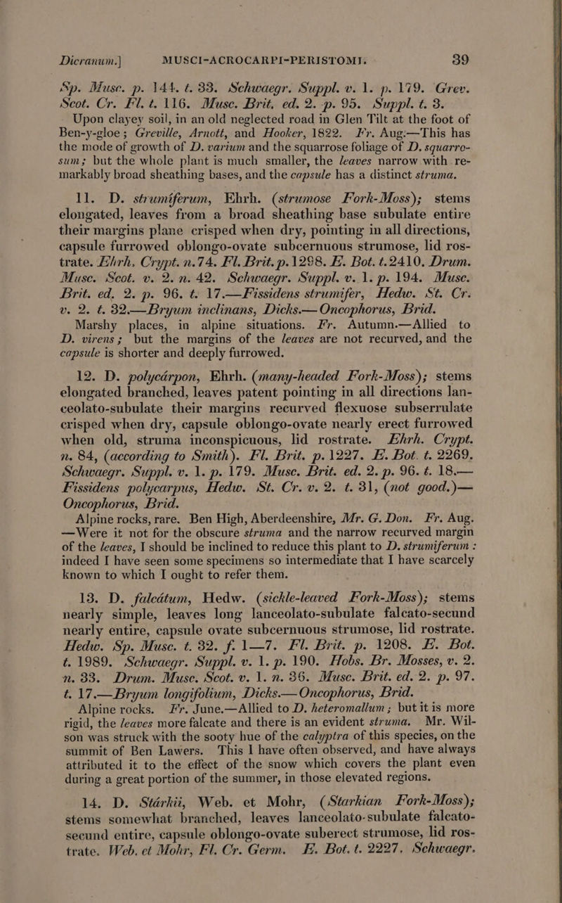 Sp. Muse. p. 144. t. 33. Schwaegr. Suppl. v. 1. p. 179. Grev. Scot. Cr. Fl. t. 116. Muse. Brit. ed. 2. -p. 95. Suppl. t. 3. Upon clayey soil, in an old neglected road in Glen Tilt at the foot of Ben-y-gloe ; Greville, Arnott, and Hooker, 1822. Fr. Aug:—This has the mode of growth of D. varium and the squarrose foliage of D. squarre- sum; but the whole plant is much smaller, the leaves narrow with. re- markably broad sheathing bases, and the capsule has a distinct struma. 11. D. strumiferum, Ehrh. (strumose Fork-Moss); stems elongated, leaves from a broad sheathing base subulate entire their margins plane crisped when dry, pointing in all directions, capsule furrowed oblongo-ovate subcernuous strumose, lid ros- trate. Liirh, Crypt.n.74. Fl. Brit. p.1298. FE. Bot. t.2410. Drum. Muse. Scot. v. 2. n. 42. Schwaegr. Suppl. v..1. p. 194. Muse. Brit. ed, 2. p. 96. t: 17.—Fissidens strumifer, Hedw. St. Cr. v. 2. t. 32.— Bryum inclinans, Dicks.— Oncophorus, Brid. Marshy places, in alpine situations. Fr. Autumn.—Allied to D. virens; but the margins of the leaves are not recurved, and the capsule is shorter and deeply furrowed. 12. D. polycdrpon, Ehrh. (many-headed Fork-Moss); stems elongated branched, leaves patent pointing in all directions lan- ceolato-subulate their margins recurved flexuose subserrulate crisped when dry, capsule oblongo-ovate nearly erect furrowed when old, struma inconspicuous, lid rostrate. FEhrh. Crypt. n. 84, (according to Smith). Fl. Brit. p.1227. EH. Bot. t. 2269. Schwaegr. Suppl. v. 1. p. 179. Muse. Brit. ed. 2. p. 96. t. 18.— Fissidens polycarpus, Hedw. St. Cr. v. 2. t. 31, (not good.)— Oncophorus, Brid. Alpine rocks, rare. Ben High, Aberdeenshire, Mr. G. Don. Fr. Aug. —Were it not for the obscure struma and the narrow recurved margin of the /eaves, I should be inclined to reduce this plant to D. strumiferum : indeed I have seen some specimens so intermediate that I have scarcely known to which I ought to refer them. 13. D. faledtum, Hedw. (sickle-leaved Fork-Moss); stems nearly simple, leaves long lanceolato-subulate falcato-secund nearly entire, capsule ovate subcernuous strumose, lid rostrate. Hedw. Sp. Muse. t. 32. f. 1—7. Fl. Brit. p. 1208. E. Bot. t. 1989. Schwaegr. Suppl. v. 1. p. 190. Hobs. Br. Mosses, v. 2. n. 33. Drum. Muse. Scot. v. 1. n. 36. Muse. Brit. ed. 2. p. 97. t. 17.— Bryum longifolium, Dicks— Oncophorus, Brid. Alpine rocks. Fr. June.—Allied to D. heteromallum ; but it is more rigid, the /eaves more falcate and there is an evident struma, Mr. Wil- son was struck with the sooty hue of the calyptra of this species, on the summit of Ben Lawers. This | have often observed, and have always attributed it to the effect of the snow which covers the plant even during a great portion of the summer, in those elevated regions. 14. D. Starkiit, Web. et Mohr, (Starkian Fork-Moss); stems somewhat branched, leaves lanceolato-subulate falcato- secund entire, capsule oblongo-ovate suberect strumose, lid ros- trate. Web. et Mohr, Fl. Cr. Germ. Fi. Bot. t. 2227, Schwaegr.
