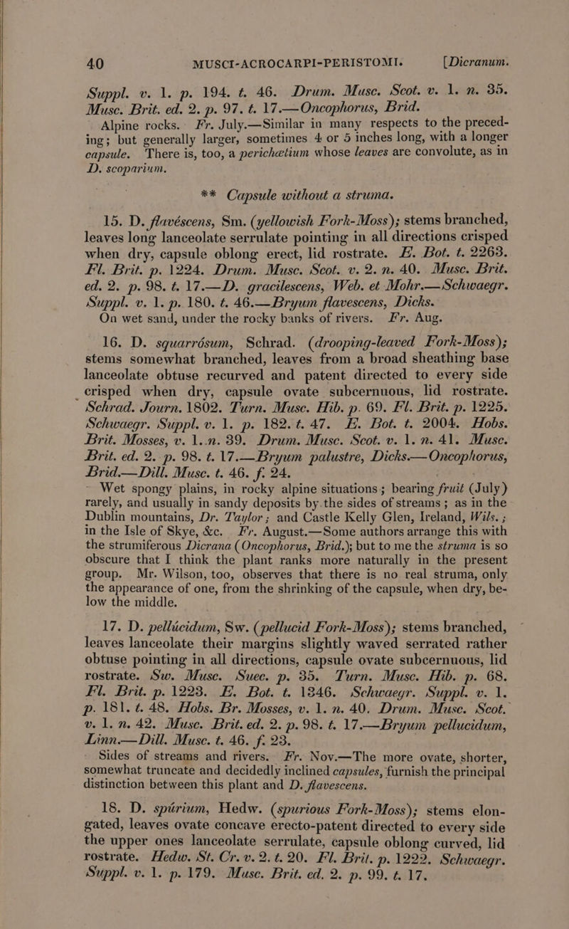 Suppl. v. 1. p. 194. t. 46. Drum. Muse. Scot. v. 1. n. 39. Musc. Brit. ed. 2. p. 97. t. 17.—Oncophorus, Brid. Alpine rocks. Fr. July.—Similar in many respects to the preced- ing; but generally larger, sometimes 4 or 5 inches long, with a longer capsule. There is, too, a perichetium whose leaves are convolute, as in D. scoparium. ** Capsule without a struma. 15. D. flavéscens, Sm. (yellowish Fork-Moss); stems branched, leaves long lanceolate serrulate pointing in all directions crisped when dry, capsule oblong erect, lid rostrate. E. Bot. t. 2263. Fl. Brit. p. 1224. Drum. Muse. Scot. v. 2.n. 40. Muse. Brit. ed. 2. p. 98. t. 17.—D. gracilescens, Web. et Mohr.—Schwaegr. Suppl. v. 1. p. 180. t. 46.—Bryum flavescens, Dicks. On wet sand, under the rocky banks of rivers. Fr. Aug. 16. D. squarrésum, Schrad. (drooping-leaved Fork-Moss); stems somewhat branched, leaves from a broad sheathing base lanceolate obtuse recurved and patent directed to every side _erisped when dry, capsule ovate subcernuous, lid rostrate. Schrad. Journ. 1802. Turn. Muse. Hib. p. 69. Fl. Brit. p. 1225. Schwaegr. Suppl. v. 1. p. 182. ¢.47. H. Bot. t. 2004. Hobs. Brit. Mosses, v. 1..n. 89. Drum. Muse. Scot. v. 1. 2. 41. Muse. Brit. ed. 2..p. 98. t=. 17.—Bryum palustre, Dicks — Oncophorus, Brid.— Dill. Muse. t. 46. f. 24. . ~ Wet spongy plains, in rocky alpine situations; bearing fruit (July) rarely, and usually in sandy deposits by.the sides of streams ; as in the Dublin mountains, Dr. Taylor ; and Castle Kelly Glen, Ireland, Wils. ; in the Isle of Skye, &amp;c. Fr. August.—Some authors arrange this with the strumiferous Dicrana (Oncophorus, Brid.); but to me the struma is so obscure that I think the plant ranks more naturally in the present group. Mr. Wilson, too, observes that there is no real struma, only the appearance of one, from the shrinking of the capsule, when dry, be- low the middle. 17. D. pellicidum, Sw. (pellucid Fork-Moss); stems branched, leaves lanceolate their margins slightly waved serrated rather obtuse pointing in all directions, capsule ovate subcernuous, lid rostrate. Sw. Muse. Suec. p. 35. Turn. Muse. Hib. p. 68. Fl. Brit. p. 1223. EF. Bot. t. 1846. Schwaegr. Suppl. v. 1. p. 181. ¢. 48. Hobs. Br. Mosses, v. 1. n. 40. Drum. Muse. Scot. vel. n. 42. Muse. Brit. ed. 2. p. 98. t. 17.—Bryum pellucidum, Linn.— Dill. Muse. t. 46. f. 23. Sides of streams and rivers. Fr. Nov.—The more ovate, shorter, somewhat truncate and decidedly inclined capsules, furnish the principal distinction between this plant and D. flavescens. 18. D. spirium, Hedw. (spurious Fork-Moss); stems elon- gated, leaves ovate concave erecto-patent directed to every side the upper ones lanceolate serrulate, capsule oblong curved, lid rostrate. Hedw. St. Cr. v. 2. t. 20. Fl. Brit. p. 1222. Schwaegr. Suppl. v. 1. p.179. Muse. Brit. ed. 2. p. 99. t..17.