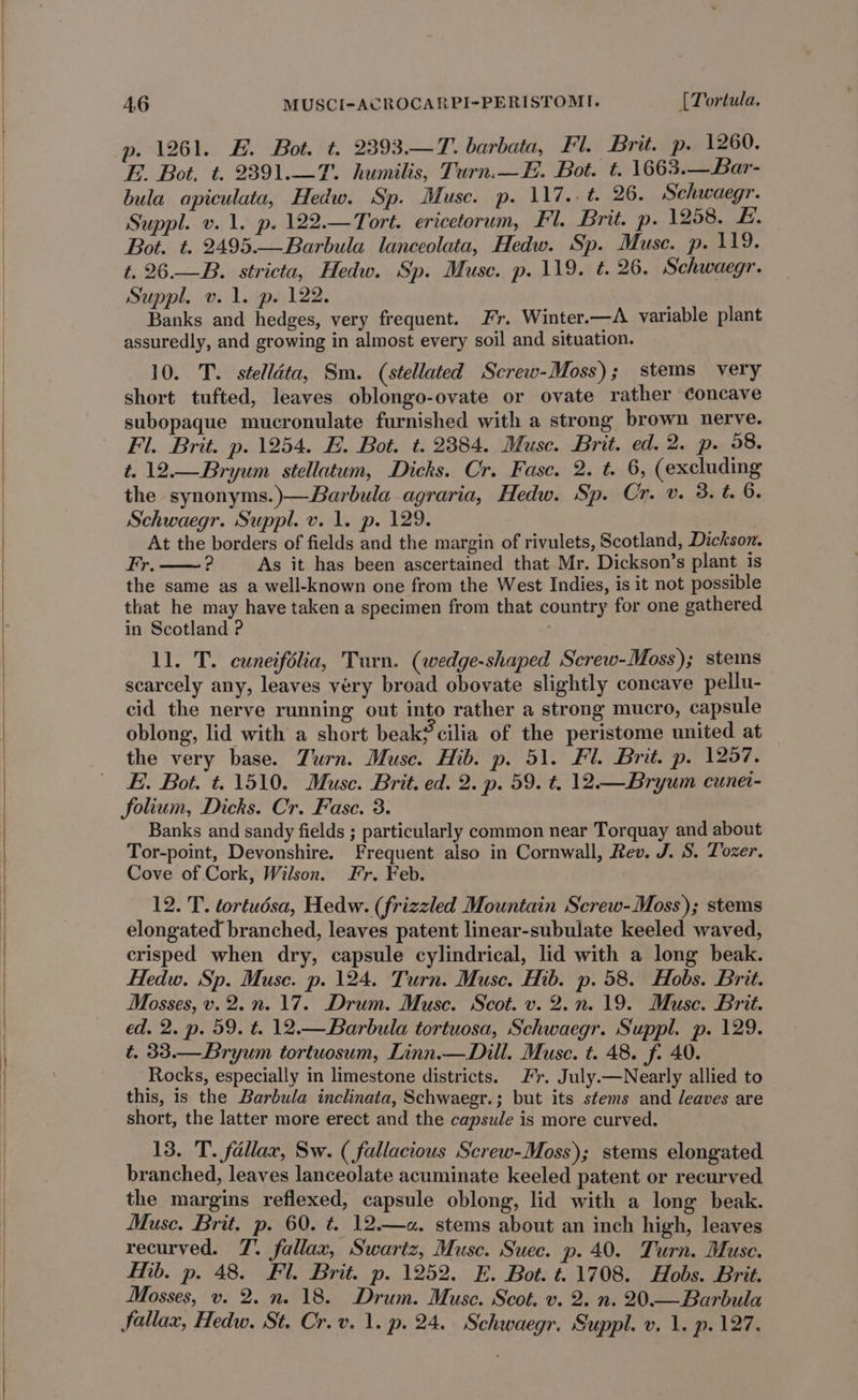 p. 1261. E. Bot. t. 2393.—T. barbata, Fl. Brit. p. 1260. E. Bot. t. 2391.—T. humilis, Turn.—E. Bot. t. 1663.—Bar- bula apiculata, Hedw. Sp. Muse. p. 117.. t. 26. Schwaegr. Suppl. v. 1. p. 122.—Tort. ericetorum, Fl. Brit. p. 1258. EB. Bot. t. 2495.—Barbula lanceolata, Hedw. Sp. Muse. p. 119. t. 26.—B. stricta, Hedw. Sp. Muse. p. 119. t. 26. Schwaegr. Suppl. v. 1. p. 122. Banks and hedges, very frequent. Fr, Winter.—A variable plant assuredly, and growing in almost every soil and situation. 10. T. stelléta, Sm. (stellated Screw-Moss); stems very short tufted, leaves oblongo-ovate or ovate rather concave subopaque mucronulate furnished with a strong brown nerve. Fl. Brit. p. 1254. E. Bot. t. 2384. Muse. Brit. ed. 2. p. 98. t. 12.—Bryum stellatum, Dicks. Cr. Fasc. 2. t. 6, (excluding the synonyms.)—Barbula agraria, Hedw. Sp. Cr. v. 3. t. 6. Schwaegr. Suppl. v. 1. p. 129. At the borders of fields and the margin of rivulets, Scotland, Dickson. Fr. ? As it has been ascertained that Mr. Dickson’s plant is the same as a well-known one from the West Indies, is it not possible that he may have taken a specimen from that country for one gathered in Scotland ? 11. T. cuneifolia, Turn. (wedge-shaped Screw-Moss); stems scarcely any, leaves yéry broad obovate slightly concave pellu- cid the nerve running out into rather a strong mucro, capsule oblong, lid with a short beak cilia of the peristome united at the very base. Zurn. Muse. Hib. p. 51. Fl. Brit. p. 1257. E. Bot. t. 1510. Muse. Brit. ed. 2. p. 59. ¢, 12.—Bryum cunei- folium, Dicks. Cr. Fase. 3. Banks and sandy fields ; particularly common near Torquay and about Tor-point, Devonshire. Frequent also in Cornwall, Rev. J. S. Tozer. Cove of Cork, Wilson. Fr. Feb. 12. T. tortudsa, Hedw. (frizzled Mountain Screw-Moss); stems elongated branched, leaves patent linear-subulate keeled waved, crisped when dry, capsule cylindrical, lid with a long beak. Hedw. Sp. Muse. p. 124. Turn. Muse. Hib. p. 58. Hobs. Brit. Mosses, v.2.n.17. Drum. Muse. Scot. v. 2.n. 19. Muse. Brit. ed. 2. p. 59. t. 12.— Barbula tortuosa, Schwaegr. Suppl. p. 129. t. 33.— Bryum tortuosum, Linn.— Dill. Muse. t. 48. f. 40. Rocks, especially in limestone districts. Fr. July.—Nearly allied to this, is the Barbula inclinata, Schwaegr.; but its stems and leaves are short, the latter more erect and the capsule is more curved. 13. T. fallax, Sw. ( fallacious Screw-Moss); stems elongated branched, leaves lanceolate acuminate keeled patent or recurved the margins reflexed, capsule oblong, lid with a long beak. Muse. Brit. p. 60. t. 12.—«. stems about an inch high, leaves recurved. J. fallax, Swartz, Muse. Suec. p. 40. Turn. Muse. Mib. p. 48. Fl. Brit. p. 1252. E. Bot. t. 1708. Hobs. Brit. Mosses, v. 2. n. 18. Drum. Muse. Scot. v. 2. n. 20.—Barbula fallax, Hedw. St. Cr. v. 1. p. 24. Schwaegr, Suppl. v. 1. p. 127.
