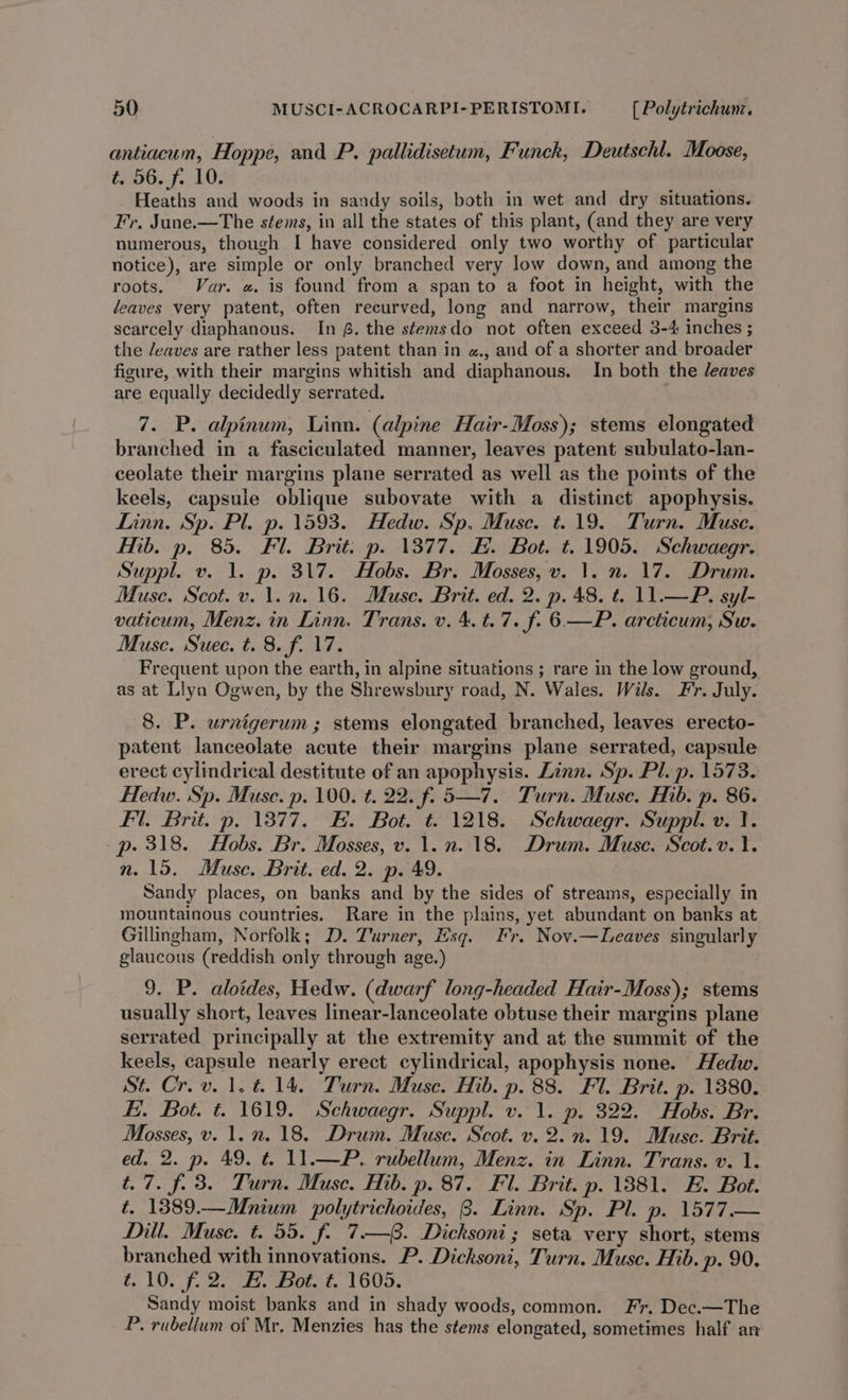 antiacum, Hoppe, and P. pallidisetum, Funck, Deutschl. Moose, t. 56. f. 10. Heaths and woods in sandy soils, both in wet and dry situations. Fr. June.—The stems, in all the states of this plant, (and they are very numerous, though I have considered only two worthy of particular notice), are simple or only branched very low down, and among the roots. Var. «. is found from a span to a foot in height, with the leaves very patent, often recurved, long and narrow, their margins scarcely diaphanous. In @. the stemsdo not often exceed 3-4 inches ; the /eaves are rather less patent than in «., and of a shorter and broader figure, with their margins whitish and diaphanous. In both the leaves are equally decidedly serrated. 7. P. alpinum, Linn. (alpine Hair-Moss); stems elongated branched in a fasciculated manner, leaves patent subulato-lan- ceolate their margins plane serrated as well as the points of the keels, capsule oblique subovate with a distinct apophysis. Linn. Sp. Pl. p. 1593. Hedw. Sp, Muse. t. 19. Turn. Muse. Mb. p. 85. Fl. Brit: p. 1377. EF. Bot. t. 1905. Schwaegr. Suppl. v. 1. p. 317. Hobs. Br. Mosses, v. 1. n. 17. Drum. Muse. Scot. v. 1. n. 16. Muse. Brit. ed. 2. p. 48. t. 11.—P. syl- vaticum, Menz. in Linn. Trans. v. 4. t. 7. f. 6—P. arcticum, Sw. Musc. Suec. t. 8. f. 17. Frequent upon the earth, in alpine situations ; rare in the low ground, as at Llya Ogwen, by the Shrewsbury road, N. Wales. Wils. Fr. July. 8. P. urnigerum; stems elongated branched, leaves erecto- patent lanceolate acute their margins plane serrated, capsule erect cylindrical destitute of an apophysis. Linn. Sp. Pl. p. 1573. Hedw. Sp. Muse. p. 100. ¢. 22. f. 5—7. Turn. Muse. Hib. p. 86. Fl. Brit. p. 13877. EF. Bot. t. 1218. Schwaegr. Suppl. v. I. p- 318. Hobs. Br. Mosses, v. 1. n. 18. Drum. Muse. Scot.v.. n. 15. Muse. Brit. ed. 2. p. 49. Sandy places, on banks and by the sides of streams, especially in mountainous countries. Rare in the plains, yet abundant on banks at Gillingham, Norfolk; D. Turner, Esq. Fr. Nov.—Leaves singularly glaucous (reddish only through age.) 9. P. aloides, Hedw. (dwarf long-headed Hair-Moss); stems usually short, leaves linear-lanceolate obtuse their margins plane serrated principally at the extremity and at the summit of the keels, capsule nearly erect cylindrical, apophysis none. Hedw. St. Crov.1.t. 14. Turn. Muse. Hib. p. 88. Fl. Brit. p. 1880. Hi. Bot. t. 1619. Schwaegr. Suppl. v. 1. p. 322. Hobs. Br. Mosses, v. 1. n. 18. Drum. Muse. Scot. v. 2.n. 19. Muse. Brit. ed. 2. p. 49. t. 11.—P. rubellum, Menz. in Linn. Trans. v. 1. t.7. f. 3. Turn. Muse. Hib. p. 87. Fl. Brit. p. 1881. E. Bot. t. 1389.—Mnium polytrichoides, 8. Linn. Sp. Pl. p. 1577.— Dill. Muse. t. 55. f. 7.—. Dicksoni; seta very short, stems branched with innovations. P. Dicksoni, Turn. Muse. Hib. p- 90. t.10. f. 2. E. Bot. t. 1605. Sandy moist banks and in shady woods, common. Fr. Dec.—The P. rubellum of Mr. Menzies has the stems elongated, sometimes half an