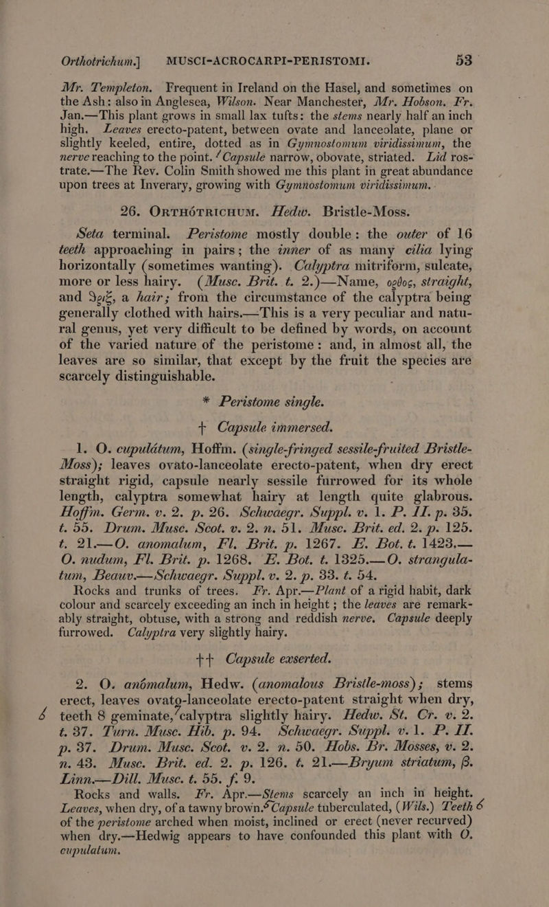 Mr. Templeton. Frequent in Ireland on the Hasel, and sometimes on the Ash: alsoin Anglesea, Wilson. Near Manchester, M7. Hobson. Fr. Jan.—This plant grows in small lax tufts: the stems nearly half an inch high. Leaves erecto-patent, between ovate and lanceolate, plane or slightly keeled, entire, dotted as in Gymnostomum viridissimum, the nerve reaching to the point. “Capsule narrow, obovate, striated. Lid ros- trate.—The Rev. Colin Smith showed me this plant in great abundance upon trees at Inverary, growing with Gymnostomum viridissimum. 26. OrtTHOTRIcHUM. Hedw. Bristle-Moss. Seta terminal. Peristome mostly double: the outer of 16 teeth approaching in pairs; the inner of as many cilia lying horizontally (sometimes wanting). Calyptra mitriform, suleate, more or less hairy. (Musc. Brit. t. 2.)—Name, og6os, straight, and Jez, a hair; from the circumstance of the calyptra being generally clothed with hairs.—This is a very peculiar and natu- ral genus, yet very difficult to be defined by words, on account of the varied nature of the peristome: and, in almost all, the leaves are so similar, that except by the fruit the species are scarcely distinguishable. * Peristome single. + Capsule immersed. 1. O. cupuldtum, Hoftm. (single-fringed sessile-fruited Bristle- Moss); leaves ovato-lanceolate erecto-patent, when dry erect straight rigid, capsule nearly sessile furrowed for its whole length, calyptra somewhat hairy at length quite glabrous. Hoffm. Germ. v. 2. p. 26. Schwaegr. Suppl. v. 1. P. LL. p. 35. t. 55. Drum. Muse. Scot. v. 2. n. 51. Muse. Brit. ed. 2. p. 125. t. 21.—O. anomalum, Fl. Brit. p. 1267. EH. Bot. t. 1423,— O. nudum, Fl. Brit. p. 1268. EH. Bot. t. 13825.—0O, strangula- tum, Beauv.— Schwaegr. Suppl. v. 2. p. 33. t. 54. Rocks and trunks of trees. Fr. Apr.—Plant of a rigid habit, dark colour and scarcely exceeding an inch in height ; the leaves are remark- ably straight, obtuse, with a strong and reddish nerve. Capsule deeply furrowed. Calyptra very slightly hairy. ++ Capsule exserted. 2. O. andmalum, Hedw. (anomalous Bristle-moss); stems erect, leaves ovato-lanceolate erecto-patent straight when dry, teeth 8 geminate,’calyptra slightly hairy. Hedw. St. Cr. v. 2. t. 37. Turn. Muse. Hib. p. 94. Schwaegr. Suppl. v. 1. P. I. p. 37. Drum. Muse. Scot. v. 2. n. 50. Hobs. Br. Mosses, v. 2. n. 43. Muse. Brit. ed. 2. p. 126. t. 21—Bryum striatum, f. Linn.—Dill. Muse. t. 55. f. 9. Rocks and walls. Fr. Apr.—Stems scarcely an inch in height. Leaves, when dry, of a tawny brown.* Capsule tuberculated, (Wils.) Teeth 6 of the peristome arched when moist, inclined or erect (never recurved) when dry.—Hedwig appears to have confounded this plant with O. eupulatum., |