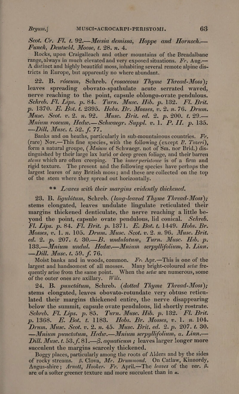 Scot. Cr. Fl. t. 92.—Meesia demissa, Hoppe and Hornsch.— Funch, Deutschl. Moose, t. 28. n. 4. Rocks, upon Craigalleach and other mountains of the Breadalbane range, always in much elevated and very exposed situations. Fr. Aug.— A distinct and highly beautiful moss, inhabiting several remote alpine dis- tricts in Europe, but apparently no where abundant. 22. B. réseum, Schreb. (rosaceous Thyme Thread-Moss); leaves spreading obovato-spathulate acute serrated waved, nerve reaching to the point, capsule oblongo-ovate pendulous. Schreb. Fl. Lips. p. 84. Turn. Muse. Hib. p. 132. Fl. Brit. p. 1370. F. Bot. t. 2395. Hobs. Br. Mosses, v. 2. n.76. Drum. Muse. Scot. v. 2. n. 92. Muse. Brit. ed. 2. p. 200. t. 29.— Mnium roseum, Hedw.— Schwaegr. Suppl. v. 1. P. IT. p. 135. —Dill. Muse. t. 52. f. 77. Banks and on heaths, particularly in sub-mountainous countries. Ir. (rare) Nov.—This fine species, with the following (except B. Tozeri), form a natural groupe, (Mnium of Schwaegr. not of Sm. nor Brid.) dis- tinguished by their large lax lurid or deep green foliage, and their barren stems which are often creeping. The inner peristome is of a firm and rigid texture. The present and the following species have perhaps the largest leaves of any British moss; and these are collected on the top of the stem where they spread out horizontally. ** Leaves with their margins evidently thickened. 23. B. ligulétum, Schreb. (long-leaved Thyme Thread-Moss); stems elongated, leaves undulate lingulate reticulated their margins thickened denticulate, the nerve reaching a little be- yond the point, capsule ovate pendulous, lid conical. Schreb. Fl. Lips. p. 84. Fl. Brit. p. 1871. HE. Bot. t. 1449. Hobs. Br. Mosses, v. 1. n. 105. Drum. Muse. Scot. v. 2. n. 96. Muse. Brit. ed. 2. p. 207. t. 30.—B. undulatum, Turn. Muse. Hib. p. 133.—Mnium undul. Hedw.—Mnium serpyllifolium, d. Linn. —Dill. Muse. t. 59. f. 76. Moist banks and in woods,common. Jr. Apr.—This is one of the largest and handsomest of all mosses. Many bright-coloured sete fre- quently arise from the same point. When the se¢e are numerous, some of the outer ones are axillary. Wis. 24, B. punctdtum, Schreb. (dotted Thyme Thread-Moss); stems elongated, leaves obovato-rotundate very obtuse reticu- lated their margins thickened entire, the nerve disappearing below the summit, capsule ovate pendulous, lid shortly rostrate. Schreb. Fl. Lips. p. 85. Turn. Muse. Hib. p. 132. Fl. Brit. p. 1368. &amp;. Bot. t. 1183. Hobs. Br. Mosses, v. 1. n. 104. Drum. Muse. Scot. v. 2. n. 45. Muse. Brit. ed. 2. p. 207. t. 30. —Mnium punctatum, Hedw.—Mnium serpyllifolium, «a. Linn.— Dill. Muse. t. 53. f.81.—. aquaticum ; leaves larger longer more succulent the margins scarcely thickened. | Boggy places, particularly among the roots of Alders and by the sides of rocky streams. £.Clova, Mr. Drummond. On Catlaw, Kinnordy, Angus-shire; Arnott, Hooker. Fr. April—The leaves of the var, B. are of a softer greener texture and more succulent than in «.
