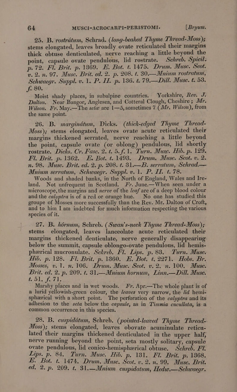 25. B. rostrdtum, Schrad. (long-beaked Thyme Thread-Moss); stems elongated, leaves broadly ovate reticulated their margins thick obtuse denticulated, nerve reaching a little beyond the point, capsule ovate pendulous, lid rostrate. Schreb. Spicil. p. 72. Fl. Brit. p. 13869. E. Bot. t. 1475. Drum. Muse. Scot. v.2.n. 97. Muse. Brit. ed. 2. p. 208. t. 30.—Mnium rostratum, Schwaegr. Suppl. v. 1. P. If. p. 136. t.79.—Dill. Muse. t. 93. f, 80. Moist shady places, in subalpine countries. Yorkshire, Rev. J. Dalton. Near Bangor, Anglesea, and Cotteral Clough, Cheshire ; Mr. Wilson. Fr. May.—The sete are 1—5, sometimes 7 (Mr. Wilson), from the same point. 26. B. margindtum, Dicks. (thick-edged Thyme Thread- Moss); stems elongated, leaves ovate acute reticulated their margins thickened serrated, nerve reaching a little beyond the point, capsule ovate (or oblong) pendulous, lid shortly rostrate. Dicks. Cr. Fasc. 2. t. 5.f.1. Turn. Muse. Hib. p. 129. Fl. Brit. p. 1362. E. Bot. t. 1493. Drum. Muse. Scot. v. 2. n. 98. Muse. Brit. ed. 2. p. 208. t. 31.—B. serratum, Schrad.— Mnium serratum, Schwaegr. Suppl. v. 1. P. I. t. 78. Woods and shaded banks, in the North of England, Wales and Ire- land. Not unfrequent in Scotland. #r. June-—When seen under a microscope, the margins and nerve of the /eaf are of a deep blood colour and the calyptra is of a red or orange hue. No one has studied this groupe of Mosses more successfully than the Rev. Mr. Dalton of Croft, and to him I am indebted for much information respecting the various species of it. 27. B. hérnum, Schreb. (Swan’s-neck Thyme Thread-Moss); stems elongated, leaves lanceolate acute reticulated their margins thickened denticulate, nerve generally disappearing below the summit, capsule oblongo-ovate pendulous, lid hemis- pherical mucronulate. Schreb. Fl. Lips. p. 83. Turn. Muse. Hib, p. 128. Fl. Brit, p. 13860. HE. Bot. t, 2271. Hobs. Br. Mosses, v. 1. n. 106. Drum. Muse. Scot. v. 2. n. 100. Muse. Brit. ed. 2. p. 209. ¢. 31.—Mnium hornum, Linn.—Dill. Muse. £51. f.71. . Marshy places and in wet woods. Fr. Apr.—The whole plant is of a lurid yellowish-green colour, the leaves very narrow, the fd hemi- spheerical with a short point. The perforation of the calyptra and its adhesion to the seta below the capsule, as in Timmia cucullata, is a common occurrence in this species. 28. B. cuspidétum, Schreb. (pointed-leaved Thyme Thread- Moss); stems elongated, leaves obovate acuminulate reticu- lated their margins thickened denticulated in the upper half, nerve running beyond the point, seta mostly solitary, capsule ovate pendulous, lid conico-hemisphzrical obtuse. Schreb. Fl. Lips. p. 84. Turn. Muse. Hib. p. 1381. Fl. Brit. p. 1368. £. Bot. t. 1474, Drum. Muse. Scot. v. 2. n. 99. Muse. Brit. ed. 2. p. 209. t. 31.—Mnium cuspidatum, Hedw.— Schwaegr.