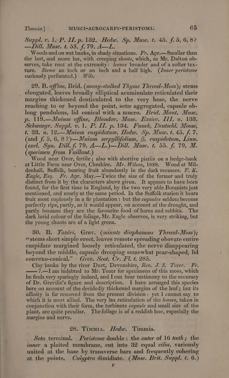 Suppl. v. 1. P. 1. p. 1382. Hedw. Sp. Muse. t. 45. f. 5, 6, 8? —Dill. Muse. t. 53. f. 79. A—L. Woods and on wet banks, in shady situations. Fr. Apr.—Smaller than the last, and more lax, with creeping shoots, which, as Mr. Dalton ob- serves, take root at the extremity: leaves broader and of a softer tex- ture. Stems an inch or an inch and a half high. (dnner peristome curiously perforated.) Wiis. 29. B. affine, Brid. (many-stalhed Thyme Tihreadl-Moss) stems _ elongated, leaves broadly elliptical acuminulate reticulated their margins thickened denticulated to the very base, the nerve reaching to or beyond the point, setz aggregated, capsule ob- long pendulous, lid conical with a mucro. Brid. Mant. Muse. p. 119.—Mnium affine, Blandov, Muse. Eusice. III, n. 133. — Schwaegr.. Suppl. v. 1. P. LL. p. 184. Funck, Deutschl. Moose, t. 33. n. 12.—Mnium cuspidatum, Hedw. Sp. Muse. t. 45. f. 7. (and f. 5, 6,8?)—Mnium serpyllifolium, 8. cuspidatum, Linn. (excl. Syn. Dill. f. 79. A—L.)—Dill. Muse. t. 55. f. 79, M. (specimen from Vaillant.) Wood near Over, fertile ; also with abortive pistils on a hedge-bank at Little Farm near Over, Cheshire. Mr. Wilson, 1828. Wood at Mil- denhall, Suffolk, bearing fruit abundantly in the dark recesses. F’. K. Eagle, Esq. Fr. Apr. May.—Twice the size of the former and truly distinct from it by the characters above given. It appears to have been found, for the first time in England, by the two very able Botanists just mentioned, and nearly at the same period. In the Suffolk station it bears fruit most copiously in a fir plantation: but the capsules seldom become perfectly ripe, partly, as it would appear, on account of the drought, and partly because they are the favourite food of hares and rabbits. . The dark lurid colour of the foliage, Mr. Eagle observes, is very striking, but the young shoots are of a light green. 30. B.. Tozéri, Grev. (minute diaphanous Thread-Moss); “stems short simple erect, leaves remote spreading obovate entire cuspidate margined loosely reticulated, the nerve disappearing beyond the middle, capsule drooping somewhat pear-shaped, lid convexo-conical.” Grev. Scot. Cr. Fil. t. 285. Clay banks by the river Dart, Devonshire, Rev. J. S. Tozer. Fr. ?.—Iam indebted to Mr. Tozer for specimens of this moss, which he finds very sparingly indeed, and I can bear testimony to the accuracy of Dr. Greville’s figure and description. 1 have arranged this species here on account of the decidedly thickened margins of the leaf; but its _affinity is far removed from the present division: yet I cannot say to which it is most allied. The very lax reticulation of the deaves, taken in conjunction with their form, the turbinate capsule and small size ofthe plant, are quite peculiar. The foliage is of a reddish hue, especially the margins and nerve, 28.-Timm1a. Hedw. Timmia. Seta terminal. Peristome double: the outer of 16 teeth; the inner a plaited membrane, cut into 32 equal cilia, variously united at the base by transverse bars and frequently cohering at the points. Calyptra dimidiate. (Musc. Brit. Suppl. t. 6.) | E
