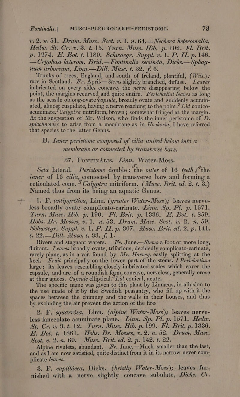 v. 2.2.51. Drum. Muse. Scot. v. 1. n. 64.—Neckera heteromalla, Hedw. St. Cr. v. 3. t.15. Turn. Muse. Hib. p. 102. Fl. Brit. p. 1274, E. Bot. t.1180. Schwaegr. Suppl. v. 1. P. II. p. 146. — Cryphea heterom. Brid.—Fontinalis secunda, Dicks —Sphag- num arboreum, Linn.—Dill. Muse. t. 32. f. 6. Trunks of trees, England, and south of Ireland, plentiful, (Wils.): rare in Scotland. Fr. April.—Stems slightly branched, diffuse. Leaves imbricated on every side, concave, the nerve disappearing below the point, the margins recurved and quite entire. Perichetial leaves as long as the sessile oblong-ovate capsule, broadly ovate and suddenly acumin- ated, almost cuspidate, having a nerve reaching to the point.” Lid conico- acuminate.” Calyptra mitriform, brown; somewhat fringed at the margin. At the suggestion of Mr. Wilson, who finds the inner peristome of D. splachnoides to arise from a membrane as in Hookeria, I have referred that species to the latter Genus. B. Inner peristome composed of cilia united below into a membrane or connected by transverse bars. 37. FontinAuis. Zinn. Water-Moss. Seta lateral. Peristome double: aire oufer of 16 teeth “the mner of 16 cila, connected by transverse bars and forming a reticulated cone. ¥ Calyptra mitriform. (Muse. Brit. ed. 2. t. 3.) Named thus from its being an aquatic Genus. — 1. F. antipyrética, Linn. (greater Water-Moss); leaves nerve- less broadly ovate complicato-carinate. Linn. Sp. Pl. p. 1571. Turn. Muse. Hib. p. 190. Fl. Brit. p. 1336. #. Bot. ¢. 859. Hobs. Br. Mosses, v. 1. n. 53. Drum. Muse. Scot. v. 2. n. 59. Schwaegr. Suppl. v. 1. P. II. p. 307. Muse. Brit. ed. 2. p. 141. t. 22.—Dill. Muse. t. 33. f. 1. Rivers and stagnant waters. Fr. June.—Stems a foot or more long, fluitant. Leaves broadly ovate, trifarious, decidedly complicato-carinate, rarely plane, as in a var. found by Mr. Harvey, easily splitting at the keel. Fruit principally on the lower part of the stems. / Perichetium large; its leaves resembling closely imbricated scales which cover the capsule, and are of a roundish form, concave, nerveless, generally erose at their apices. Capsule elliptical. ~Zid conical, acute. The specific name was given to this plant by Linneeus, in allusion to the use made of it by the Swedish peasantry, who fill up with it the spaces between the chimney and the walls in their houses, and thus by excluding the air prevent the action of the fire. 2. F. squarrésa, Linn. (alpine Water-Moss); leaves nerve- less lanceolate acuminate plane. Linn. Sp. Pl. p. 1571. Hedw. St. Cr. v. 8. t. 12. Turn. Muse. Hib. p.199. Fl. Brit. p. 1336. E. Bot. t. 1861. Hobs. Br. Mosses, v. 2. n. 52. Drum. Muse. Scot. v. 2.n. 60. Muse. Brit. ed. 2. p. 142. t. 22. : Alpine rivulets, abundant.. Fr. June.—-Much smaller than the last, and asI am now satisfied, quite distinct from it in its narrow never com- plicate leaves. 3. F. capilldcea, Dicks. (bristly Water-Moss); leaves fur- nished with a nerve slightly concave subulate, Dicks. Cr.