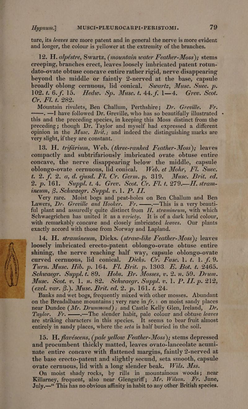 ture, its /eaves are more patent and in general the nerve is more evident and longer, the colour is yellower at the extremity of the branches. 12. H. alpéstre, Swartz, (mountain water Feather-Moss); stems creeping, branches erect, leaves loosely imbricated patent rotun- dato-ovate obtuse concave entire rather rigid, nerve disappearing beyond the middle or faintly 2-nerved at the base, capsule broadly oblong cernuous, lid conical. Swartz, Musc. Suec. p. 102.¢4.6.f.15. Hedw. Sp. Muse. t. 44. f. 1—4. Grev. Scot. Cr. Fl. t. 282. Mountain rivulets, Ben Challum, Perthshire; Dr. Greville. Fr. . —I have followed Dr. Greville, who has so beautifully illustrated this and the preceding species, in keeping this Moss distinct from the preceding ; though Dr. Taylor and myself had expressed a different Opinion in the Musc. Brit.; and indeed the distinguishing marks are very slight, ifthey are constant. 13, H. trifarium, Web. (three-ranked Feather-Moss); leaves compactly and subtrifariously imbricated ovate obtuse entire concave, the nerve disappearing below the middle, capsule oblongo-ovate cernuous, lid conical. Web. et Mohr, Fl. Suec. t. 2. f. 2. a, d. gusd. Fl. Cr. Germ. p. 319. Muse. Brit. ed. 2. p. 161. Suppl. t. 4. Grev. Scot. Cr. Fl. t. 279.—H. stram- ineum, 8. Schwaegr. Suppl. v. 1. P. IT. Very rare. Moist bogs and peat-holes on Ben Challum and Ben Lawers, Dr. Greville and Hooker. Fr. .—This is a very beauti- ful plant and assuredly quite distinct from H. stramineum, with which Schwaegrichen has united it asa variety. It is of a dark lurid colour, with remarkably concave and closely imbricated Jeaves. Our plants exactly accord with those from Norway and Lapland. 14. H. stramineum, Dicks. (straw-like Feather-Moss); leaves loosely imbricated erecto-patent oblongo-ovate obtuse entire shining, the nerve reaching half way, capsule oblongo-ovate curved cernuous, lid conical. Dicks. Cr. Fase. 1. t. 1. f. 9. Turn. Muse. Hib. p. 164. Fl. Brit. p. 1303. H. Bot. ¢. 2465. Schwaegr. Suppl. t. 89. Hobs. Br. Mosses, v. 2. nn. 59. Drum. Muse. Scot. v. 1. n. 82. Schwaegr. Suppl. v. 1. P. IL. p. 212, (excl. var. B.). Muse. Brit. ed. 2. p. 161. t. 24. Banks and wet bogs, frequently mixed with other mosses. Abundant on the Breadalbane mountains; very rare in fr.: on moist sandy places near Dundee (Mr. Drummond) ; and Castle Kelly Glen, Ireland, Dr. Taylor. Fr. .—The slender habit, pale colour and obtuse leaves are striking characters in this species. It seems to bear fruit almost entirely in sandy places, where the se¢a is half buried in the soil. 15. H. flavéscens, (pale yellow Feather-Moss); stems depressed and procumbent thickly matted, leaves ovato-lanceolate acumi- — nate entire concave with flattened margins, faintly 2-nerved at the base erecto-patent and slightly secund, seta smooth, capsule ovate cernuous, lid with a long slender beak. Wils. Mss. On moist shady rocks, by rills in mountainous woods; near Killarney, frequent, also near Glengariff; Mr. Wilson. Fr. June, July.—* This has no obvious affinity in habit to any other British species.