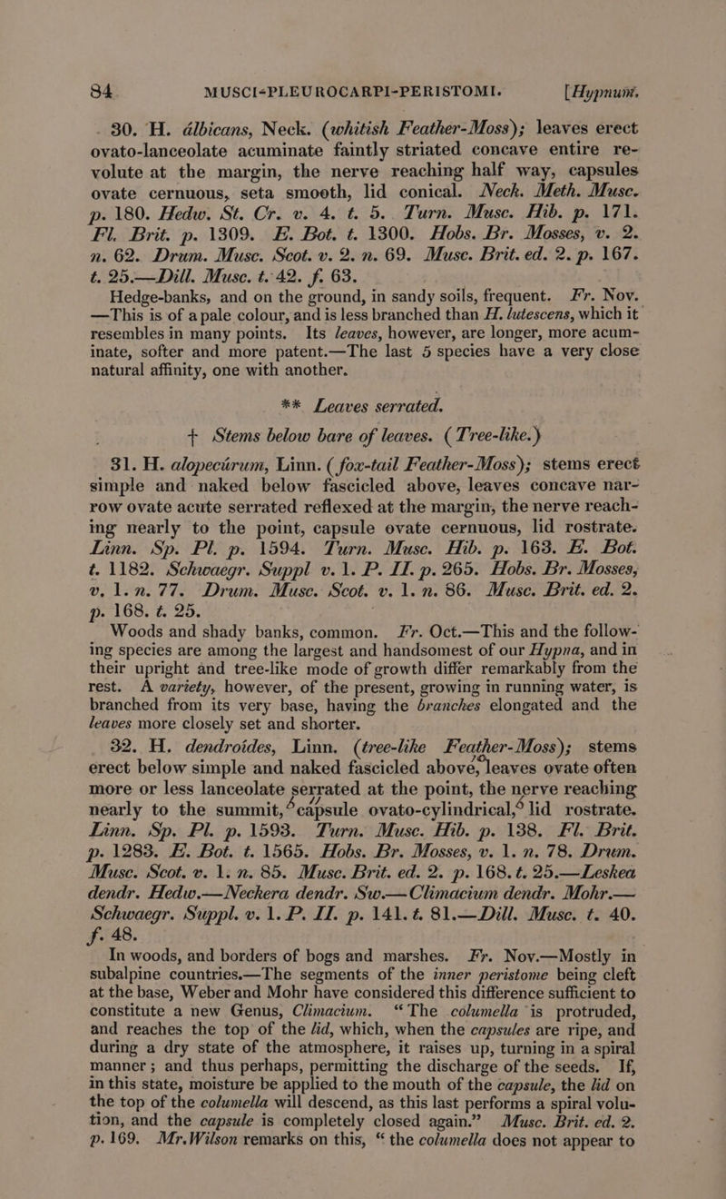 . 80. H. dlbicans, Neck. (whitish Feather-Moss); leaves erect ovato-lanceolate acuminate faintly striated concave entire re- volute at the margin, the nerve reaching half way, capsules ovate cernuous, seta smooth, lid conical. Neck. Meth. Muse. p. 180. Hedw. St. Cr. v. 4. t. 5.. Turn. Muse. Hib. p. 171. Fl. Brit. p. 1309. #. Bot. ¢. 1300. Hobs. Br. Mosses, v. 2. n. 62. Drum. Muse. Scot. v. 2. n. 69. Muse. Brit. ed. 2. p. 167. t. 25.— Dill. Muse. t. 42. f. 63. . Hedge-banks, and on the ground, in sandy soils, frequent. Fr. Nov. —This is of apale colour, and is less branched than H. /utescens, which it resembles in many points. Its Jeaves, however, are longer, more acum- inate, softer and more patent.—The last 5 species have a very close natural affinity, one with another. ** Leaves serrated. + Stems below bare of leaves. ( Tree-like.) 31. H. alopectirum, Linn. ( fox-tail Feather-Moss); stems erect simple and naked below fascicled above, leaves concave nar- row ovate acute serrated reflexed at the margin, the nerve reach- ing nearly to the point, capsule evate cernuous, lid rostrate. Linn. Sp. Pl. p. 1594. Turn. Muse. Hib. p. 163. EB. Bot. t. 1182. Schwaegr. Suppl v.1. P. If. p. 265. Hobs. Br. Mosses, v, 1.2.77. Drum. Muse. Scot. v. 1. n. 86. Muse. Brit. ed. 2. p. 168. ¢. 25. | Woods and shady banks, common. Jr. Oct.—This and the follow- ing species are among the largest and handsomest of our Hypna, and in their upright and tree-like mode of growth differ remarkably from the rest. A variety, however, of the present, growing in running water, is branched from its very base, having the dranches elongated and the leaves more closely set and shorter. 32. H. dendroides, Linn. (tree-like Feather-Moss); stems erect below simple and naked fascicled above, leaves ovate often more or less lanceolate serrated at the point, the nerve reaching nearly to the summit,°capsule ovato-cylindrical,° lid rostrate. Linn. Sp. Pl. p. 1593. Turn. Muse. Hib. p. 138. Fl. Brit. p- 1283. H. Bot. t. 1565. Hobs. Br. Mosses, v. 1. n. 78. Drum. Muse. Scot. v. 1. n. 85. Muse. Brit. ed. 2. p. 168. t. 25.—Leshea dendr. Hedw.—Neckera dendr. Sw.— Climacium dendr. Mohr.— Schwaegr. Suppl. v. 1. P. ID. p. 141.4 81.—Dill. Muse. t. 40. . 48. | f In woods, and borders of bogs and marshes. Fr. Nov.—Mostly in subalpine countries.—The segments of the inner peristome being cleft at the base, Weber and Mohr have considered this difference sufficient to constitute a new Genus, Climacium. “The columella is protruded, and reaches the top of the /id, which, when the capsules are ripe, and during a dry state of the atmosphere, it raises up, turning in a spiral manner; and thus perhaps, permitting the discharge of the seeds. If, in this state, moisture be applied to the mouth of the capsule, the lid on the top of the columella will descend, as this last performs a spiral volu- tion, and the capsule is completely closed again.’ Muse. Brit. ed. 2. p- 169. Mr.Wilson remarks on this, “ the colwmella does not appear to