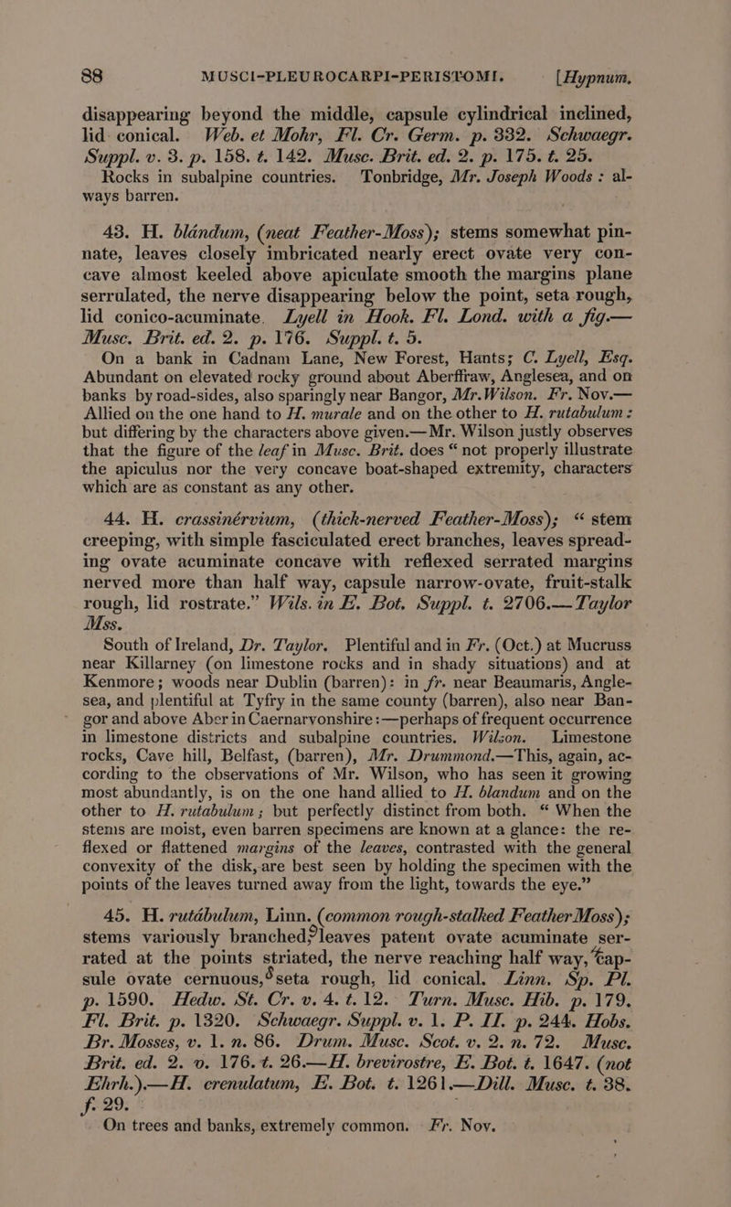 disappearing beyond the middle, capsule cylindrical inclined, lid: conical. Web. et Mohr, Fl. Cr. Germ. p. 332. Sehwaegr. Suppl. v. 3. p. 158. t. 142. Muse. Brit. ed. 2. p. 175. t. 25. Rocks in subalpine countries. Tonbridge, Mr. Joseph Woods : al- ways barren. 43. H. blandum, (neat Feather-Moss); stems somewhat pin- nate, leaves closely imbricated nearly erect ovate very con- cave almost keeled above apiculate smooth the margins plane serrulated, the nerve disappearing below the point, seta rough, lid conico-acuminate. Lyell in Hook. Fl. Lond. with a fig.— Muse. Brit. ed. 2. p. 176. Suppl. t. 5. On a bank in Cadnam Lane, New Forest, Hants; C. Lyell, Esq. Abundant on elevated rocky ground about Aberffraw, Anglesea, and on banks by road-sides, also sparingly near Bangor, Mr.Wilson. Fr. Nov.— Allied on the one hand to H. murale and on the other to H. rutabulum : but differing by the characters above given.— Mr. Wilson justly observes that the figure of the leaf in Musc. Brit. does “ not properly illustrate the apiculus nor the very concave boat-shaped extremity, characters which are as constant as any other. 44. Hi. crassinérvium, (thick-nerved Feather-Moss); “ stem creeping, with simple fasciculated erect branches, leaves spread- ing ovate acuminate concave with reflexed serrated margins nerved more than half way, capsule narrow-ovate, fruit-stall rough, lid rostrate.” Wils.in E. Bot. Suppl. t. 2706.— Taylor Mss. South of Ireland, Dr. Taylor. Plentiful and in Fr. (Oct.) at Mucruss near Killarney (on limestone rocks and in shady situations) and at Kenmore; woods near Dublin (barren): in fr. near Beaumaris, Angle- sea, and plentiful at Tyfry in the same county (barren), also near Ban- gor and above Aber in Caernarvonshire :—perhaps of frequent occurrence in limestone districts and subalpine countries. Wilson. Limestone rocks, Cave hill, Belfast, (barren), Mr. Drummond.—This, again, ac- cording to the observations of Mr. Wilson, who has seen it growing most abundantly, is on the one hand allied to H. blandum and on the other to H. rutabulum; but perfectly distinct from both. ‘ When the stems are moist, even barren specimens are known at a glance: the re- flexed or flattened margins of the leaves, contrasted with the general convexity of the disk,are best seen by holding the specimen with the points of the leaves turned away from the light, towards the eye.” 45. H. rutabulum, Linn. (common rough-stalked Feather Moss); stems variously branchedZleaves patent ovate acuminate ser- rated at the points striated, the nerve reaching half way, ‘Gap- sule ovate cernuous,*seta rough, lid conical. Linn. Sp. Pl. p. 1590. Hedw. St. Cr. v. 4. t.12.° Turn. Muse. Hib. p. 179. Fl. Brit. p. 1320. Schwaegr. Suppl. v. 1. P. II. p. 244. Hobs. Br. Mosses, v. 1. n. 86. Drum. Muse. Scot. v. 2.n.72. Muse. Brit. ed. 2. 0. 176. t. 26.—H. brevirostre, E. Bot. t. 1647. (not Ehrh.).—H. crenulatum, E. Bot. t. 1261.—Dill. Muse. t. 38. el! f On trees and banks, extremely common. Fr. Noy.