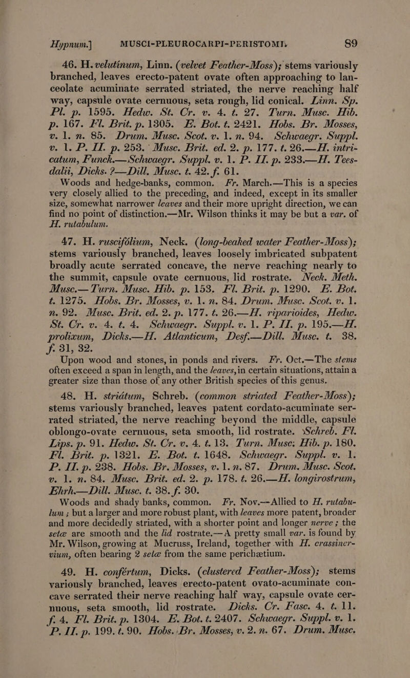 46. H. velutinum, Linn. (velvet Feather-Moss); stems variously branched, leaves erecto-patent ovate often approaching to lan- ceolate acuminate serrated striated, the nerve reaching half way, capsule ovate cernuous, seta rough, lid conical. Linn. Sp. Pl. p. 1595. Hedw. St. Cr. v. 4. t. 27. Turn. Muse. Hib. p. 167. #1. Brit. p. 1305. FE. Bot. t. 2421. Hobs. Br. Mosses, v. 1. n. 85. Drum. Muse. Scot. v. 1.n. 94. Schwaegr. Suppl. v. 1. P. IL. p. 253. ° Muse. Brit. ed. 2. p. 177. t. 26.—H. intri- catum, Funck.— Schwaegr. Suppl. v. 1. P. II. p. 233.—H. Tees- dalii, Dicks. ?—Dill. Muse. t. 42. f. 61. Woods and hedge-banks, common. Fr. March.—This is a species very closely allied to the preceding, and indeed, except in its smaller size, somewhat narrower /eaves and their more upright direction, we can find no point of distinction.—Mr. Wilson thinks it may be but a var. of A, rutabulum. 47. H. ruscifolium, Neck. (long-beaked water Feather-Moss); stems variously branched, leaves loosely imbricated subpatent broadly acute serrated concave, the nerve reaching nearly to the summit, capsule ovate cernuous, lid rostrate. Neck. Meth. Muse.— Turn. Muse. Hib. p. 153. Fl. Brit. p. 1290. EH. Bot. t. 1275. Hobs. Br. Mosses, v. 1. n. 84. Drum. Muse. Scot. v. 1. n. 92. Muse. Brit. ed. 2. p. 177. t. 26.—H. riparioides, Hedw. St. Cr. v. 4. t. 4. Schwaegr. Suppl. v. 1. P. II. p. 195.—H. prolixum, Dicks —H. Atlanticum, Desf.-—Dill. Muse. t. 38. f. 31, 32. Upon wood and stones, in ponds and rivers. Fr. Oct.—The stems often exceed a span in length, and the /eaves, in certain situations, attain a greater size than those of any other British species of this genus. 48. H. stridtum, Schreb. (common striated Feather-Moss); stems variously branched, leaves patent cordato-acuminate ser- rated striated, the nerve reaching beyond the middle, capsule oblongo-ovate cernuous, seta smooth, lid rostrate. »Schreb. Fl. Lips. p. 91. Hedw. St. Cr. v. 4. =.138. Turn. Muse; Hib. p. 180. Fl. Brit. p. 1321. #. Bot. t. 1648. Schwaegr. Suppl. v. 1. P. IT. p. 238. Hobs. Br. Mosses, v. 1.2.87. Drum. Muse. Scot. v. 1. n. 84. Muse. Brit. ed. 2. p. 178. t. 26.—H. longirostrum, Ehrh.— Dill. Muse. t. 38. f. 30. Woods and shady banks, common. Fr, Nov.—Allied to H. rutabu- lum ; but a larger and more robust plant, with /eaves more patent, broader and more decidedly striated, with a shorter point and longer nerve ; the sete are smooth and the lid rostrate.—A pretty small var. is found by Mr. Wilson, growing at Mucruss, Ireland, together with H. crassiner- vium, often bearing 2 sete from the same perichetium. 49. H. confértum, Dicks. (clustered Feather-Moss); stems variously branched, leaves erecto-patent ovato-acuminate con- cave serrated their nerve reaching half way, capsule ovate cer- nuous, seta smooth, lid rostrate. Dicks. Cr. Fasc. 4. t. 11. f.4. Fl. Brit. p. 1304. E. Bot. t.2407. Schwaegr. Suppl. v. 1. P. IT. p. 199. t. 90. Hobs. Br. Mosses, v. 2.n. 67. Drum. Muse.