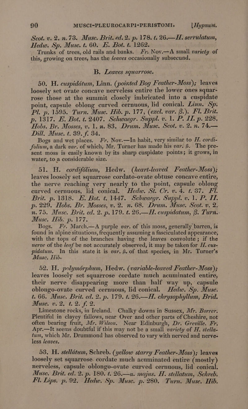 Scot. v. 2. n.73. Muse. Brit. ed. 2. p. 178. t. 26.— HL. serrulatum, Hedw. Sp. Muse. t. 60. H. Bot. t. 1262. Trunks of trees, old rails and banks. F. Nov.—A small variety of this, growing on trees, has the deaves occasionally subsecund. B. Leaves squarrose. 50. H. cuspiddtum, Linn. (pointed Bog Feather-Moss); leaves loosely set ovate concave nerveless entire the lower ones squar- rose those at the summit closely imbricated into a cuspidate point, capsule oblong curved cernuous, lid conical. Linn. Sp. Pl. p. 1595. Turn. Muse. Hib. p. 177, (excl. var. B.). Fl. Brit. p. 1317. FE. Bot. t. 2407. Schwaegr. Suppl. v. 1. P. IL, p. 228. Hobs. Br. Mosses, v. 1. n. 83. Drum. Muse. Scot, v. 2. n. 74.— Dill. Muse. t. 39. f. 34. . ; Bogs and wet places. Fr. Nov.—In habit, very similar to H. cordi- folium,a dark var. of which, Mr. Turner has made his var. 8. The pre- sent moss is easily known by its sharp cuspidate points; it grows, in water, toa considerable size. 51. H. cordifélium, Hedw. (heart-leaved Feather-Moss); leaves loosely set squarrose cordato-ovate obtuse concave entire, the nerve reaching very nearly to the point, capsule oblong curved cernuous, lid conical. Hedw. St. Cr. v. 4. #37. Fl. Brit. p. 1318. £. Bot. ¢. 1447. Schwaegr. Suppl. v. 1. P. I. p. 229. Hobs. Br. Mosses, v. 2. n. 68. Drum. Muse. Scot. v. 2. n.75. Muse. Brit. ed. 2. p.179. €. 26.—H. cuspidatum, B. Turn.: Musc. Hib: p. 177. Bogs. Fr. March.—A purple var. of this moss, generally barren, is found in alpine situations, frequently assuming a fasciculated appearance, with the tops of the branches having the leaves convolute; if the _ nerve of the leaf be not accurately observed, it may be taken for H. cus- pidatum. In this state it is var. ®. of that species, in Mr. Turner’s Muse. Hib. 52. H. polymérphum, Hedw. (variable-leaved Feather-Moss); leaves loosely set squarrose cordate much acuminated entire, their nerve disappearing more than half way up, capsule oblongo-ovate curved cernuous, lid conical. Hedw. Sp. Muse. t. 66. Muse. Brit. ed. 2. p. 179. t. 26.—H. chrysophyllum, Brid. Muse ve Zeb BE JOD: | Limestone rocks, in Ireland. Chalky downs in Sussex, Mr. Borrer. Plentiful in clayey fallows, near Over and other parts of Cheshire, not often bearing fruit, Mr. Wilson. Near Edinburgh, Dr. Greville. Fr. Apr.—It seems doubtful if this may not be a small variety of H. stella- tum, which Mr. Drummond has observed to vary with nerved and nerve- less leaves. 53. H. stellatum, Schreb. (yellow starry Feather-Moss); leaves loosely set squarrose. cordate much acuminated entire (mostly) nerveless, capsule oblongo-ovate curved cernuous, lid conical. Muse. Brit. ed. 2. p. 180. ¢. 26.—a. majus. H. stellatum, Schreb. fl. Lips. p. 92. Hedw. Sp. Muse. p. 280. Turn. Muse. Hib.