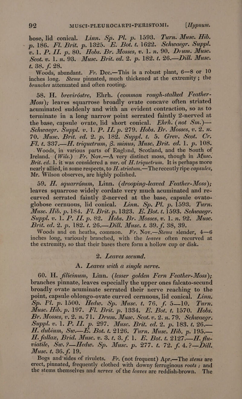 bose, lid conical. Linn. Sp. Pl. p. 1593. Turn. Muse. Hib. p. 186. Fl. Brit. p. 1825. E. Bot. t. 1622. Schwaegr. Suppl. v. 1. P. IT. p. 80. Hobs. Br. Mosses, v. 1. n. 90. Dium. Muse. Scot. v. 1. n. 93. Muse. Brit. ed. 2. p. 182. t. 26.—Dill. Muse. t. 38. f. 28. mk oy Woods, abundant. Fr. Dec.—This is a robust plant, 6—8 or 10 inches long. Stems pinnated, much thickened at the extremity; the branches attenuated and often rooting. 58. H. breviréstre, Ehrh. (common rough-stalked Feather- Moss); leaves squarrose broadly ovate concave often striated acuminated suddenly and with an evident contraction, so as to terminate in a long narrow point serrated faintly 2-nerved at the base, capsule ovate, lid short conical. Ehrh. (not Sm.)— Schwaegr. Suppl. v. 1. P. I. p. 279. Hobs. Br. Mosses, v. 2. n. 70. Muse. Brit. ed. 2. p. 182. Suppl. t. 5. Grev. Scot. Cr. Fil. t. 337.—H. triquetrum, B. minus, Muse. Brit. ed. 1. p. 108. Woods, in various parts of England, Scotland, and the South of Ireland. (Wils.) Fr. Nov.—A very distinct moss, though in Muse. Brit. ed..1. it was considered a var. of H. triquetrum. It is perhaps more nearly allied, in some respects, to H. striatum.—The recently ripe capsules, Mr. Wilson observes, are highly polished. . 59, H. squarrésum, Linn. (drooping-leaved Feather-Moss); leaves squarrose widely cordate very much acuminated and re- curved serrated faintly 2-nerved at the base, capsule ovato-— globose cernuous, lid conical. Linn. Sp. Pl. p. 1593. Turn. Muse. Hib. p. 184. Fl. Brit. p. 13823. HE. Bot. t. 1593. Schwaegr. Suppl. v. 1. P. I. p. 82. Hobs. Br. Mosses, v. 1. n. 92. Muse. Brit. ed. 2. p. 182. t. 26.—Dill. Musc. t. 39. f. 38, 39. Woods and on heaths, common. Fr. Nov.—Stems slender, 4—6 inches long, variously branched, with the Jeaves often recurved at the extremity, so that their bases there form a hollow cup or disk. 2. Leaves secund. A. Leaves with a single nerve. 60. H. jfilicinum, Linn. (lesser golden Fern Feather-Moss); branches pinnate, leaves especially the upper ones falcato-secund broadly ovate acuminate serrated their nerve reaching to the point, capsule oblongo-ovate curved cernuous, lid conical. Linn. Sp. Pl. p. 1500. Hedw. Sp. Muse. t. 76. f. 5—10. Turn. Muse. Hib. p. 197. Fl. Brit. p. 1834. FE. Bot. t. 1570. Hobs. Br. Mosses, v. 2.n.71. Drum. Muse. Scot.v. 2.n.79. Schwaegr. Suppl. v. 1. P. II. p. 297. Muse. Brit. ed. 2. p. 183. t. 26.— H. dulium, Sw.— EH. Bot. t. 2126. Turn. Muse. Hib. p» 195.— H. fallax, Brid. Muse. v. 3. t. 3. f.1. E. Bot. t. 2127.—H. flu- viatile, Sw. ?—Hedw. Sp. Muse. p. 277. t. 72. f. 4.?—Dill. Muse. t. 36. f. 19. | Bogs and‘sides of rivulets. Fr, (not frequent) Apr.—The stems are erect, pinnated, frequently clothed with downy ferruginous roots ; and the stems themselves and nerves of the /eaves are reddish-brown. The