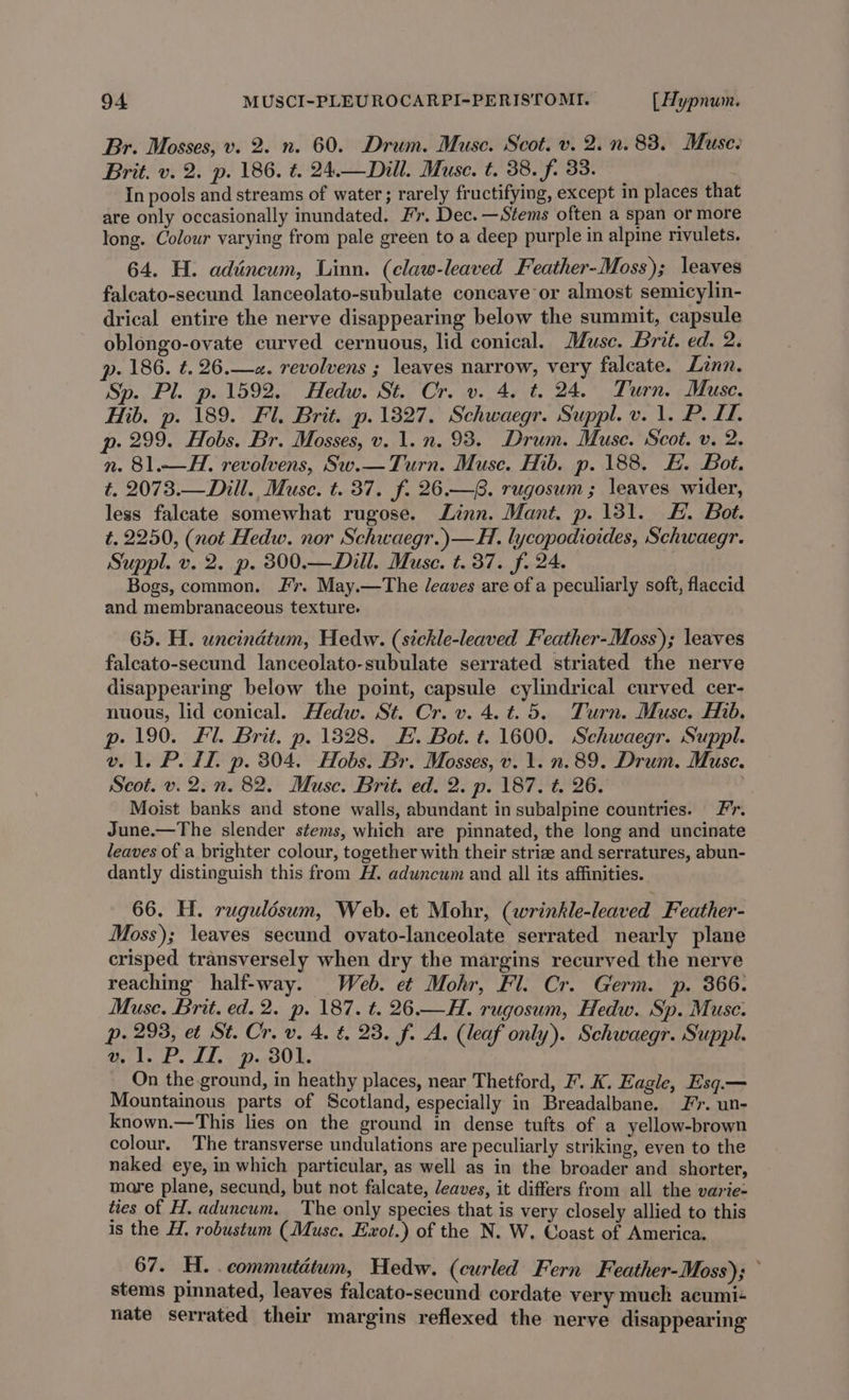 Br. Mosses, v. 2. n. 60. Drum. Muse. Scot. v. 2. n. 83. Muse: Brit. v. 2. p. 186. t. 24.—Dill. Muse. t. 38. f. 33. In pools and streams of water; rarely fructifying, except in places that are only occasionally inundated. Fr. Dec. —Stems often a span or more long. Colour varying from pale green to a deep purple in alpine rivulets. 64. H. adéncum, Linn. (claw-leaved Feather-Moss); leaves falcato-secund lanceolato-subulate concave or almost semicylin- drical entire the nerve disappearing below the summit, capsule oblongo-ovate curved cernuous, lid conical. Musc. Brit. ed. 2. p. 186. t. 26.—«. revolvens ; leaves narrow, very falcate. Zinn. Sp. Pl. p. 1592. Hedw. St. Cr. v. 4. t. 24. Turn. Muse, Hib. p. 189. Fl. Brit. p.13827. Schwaegr. Suppl. v. 1. P. I. p. 299. Hobs. Br. Mosses, v. 1. n. 93. Drum. Muse. Scot. v. 2. n. 81.—H. revolvens, Sw.— Turn. Muse. Hib. p. 188. H. Bot. t. 2073.—Dill., Muse. t. 37. f. 26.—8. rugosum; leaves wider, less faleate somewhat rugose. Linn. Mant. p. 131. F. Bot. t. 2250, (not Hedw. nor Schwaegr.)—H. lycopodioides, Schwaegr. Suppl. v. 2. p. 300.—Dill. Muse. t. 37. f. 24. Bogs, common. Fr. May.—The /eaves are of a peculiarly soft, flaccid and membranaceous texture. 65. H. uncindtum, Hedw. (sickle-leaved Feather-Moss); leaves faleato-secund lanceolato-subulate serrated striated the nerve disappearing below the point, capsule cylindrical curved cer- nuous, lid conical. Hedw. St. Cr. v. 4. t.5. Turn. Muse. Hib. p- 190. Fl. Brit. p. 1328. F. Bot. t. 1600. Schwaegr. Suppl. v. 1. P. LL. p. 304. Hobs. Br. Mosses, v. 1. 2.89. Drum. Muse. Scot. v.2.n. 82. Muse. Brit. ed. 2. p. 187. t. 26. Moist banks and stone walls, abundant in subalpine countries. Fr. June.—The slender stems, which are pinnated, the long and uncinate leaves of a brighter colour, together with their strize and serratures, abun- dantly distinguish this from H. aduncum and all its affinities. 66. H. rugulésum, Web. et Mohr, (wrinkle-leaved Feather- Moss); leaves secund ovato-lanceolate serrated nearly plane crisped transversely when dry the margins recurved the nerve reaching half-way. Web. et Mohr, Fl. Cr. Germ. p. 366. Muse. Brit. ed. 2. p. 187. ¢. 26.—H. rugosum, Hedw. Sp. Muse: p. 293, et St. Cr. v. 4. &amp;, 23. f. A. (leaf only). Schwaegr. Suppl. v1. P.1L. p. 301. On the ground, in heathy places, near Thetford, I’. K. Eagle, Esq.— Mountainous parts of Scotland, especially in Breadalbane. Fr. un- known.—This lies on the ground in dense tufts of a yellow-brown colour. The transverse undulations are peculiarly striking, even to the naked eye, in which particular, as well as in the broader and shorter, mare plane, secund, but not falcate, leaves, it differs from all the varie- ties of H. aduncum. The only species that is very closely allied to this is the H, robustum (Muse. Exot.) of the N. W. Coast of America. 67. H. commutatum, Hedw. (curled Fern Feather-Moss); stems pinnated, leaves falcato-secund cordate very much acumi+ nate serrated their margins reflexed the nerve disappearing