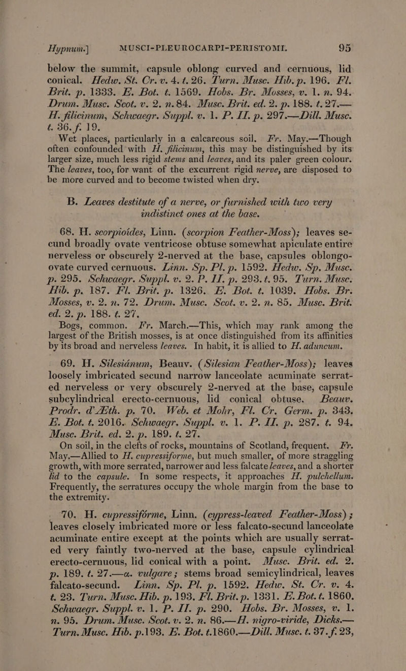 below the summit, capsule oblong curved and cernuous, lid conical. Hedw. St. Cr.v. 4. t. 26. Turn. Muse. Hib. p. 196. Fl. Brit. p. 1833. H. Bot. ¢. 1569. Hobs. Br. Mosses, v. 1. n. 94. Drum. Muse. Scot. v. 2. n. 84. Muse. Brit. ed. 2. p. 188. t. 27.— Hi. filicinum, Schwaegr. Suppl. v. 1. P. ID. p. 297.—Dill. Muse. 0607, 19, ; Wet places, particularly in a calcareous soil. Fr. May.—Though often confounded with H. jilicinum, this may be distinguished by its larger size, much less rigid stems and /eaves, and its paler green colour. The leaves, too, for want of the excurrent rigid nerve, are disposed to be more curved and to become twisted when dry. B. Leaves destitute of a nerve, or furnished with two very indistinct ones at the base. 68. H. scorpioides, Linn. (scorpion Feather-Moss); leaves se- cund broadly ovate ventricose obtuse somewhat apiculate entire nerveless or obscurely 2-nerved at the base, capsules oblongo- ovate curved cernuous. Linn. Sp. Pl. p. 1592. Hedw. Sp. Muse. p. 295. Schwaegr. Suppl. v. 2. P. IT, p. 293.t.95. Turn. Muse. Hib. p. 187. Fl. Brit. p. 1326. H. Bot. t. 1039. Hobs. Br. Mosses, v. 2. n. 72. Drum. Muse. Scot. v. 2. n. 85. Muse. Brit. ie eer Ot. tls Bogs, common. Jr. March.—This, which may rank among the largest of the British mosses, is at once distinguished from its affinities by its broad and nerveless /eaves. In habit, it is allied to H. aduncum. 69. H. Silesianum, Beauv. (Silesian Feather-Moss); leaves loosely imbricated secund narrow lanceolate acuminate serrat- ed nerveless or very obscurely 2-nerved at the base, capsule subcylindrical erecto-cernuous, lid conical obtuse. Beauv. Prodr. Eth. p. 70. Web. et Mohr, Fl. Cr. Germ. p. 348. EB. Bot. t. 2016. Schwaegr. Suppl. v. 1. P. II. p, 287. t. 94. Muse. Brit. ed. 2. p. 189. ¢. 27. On soil, in the clefts of rocks, mountains of Scotland, frequent. Fr. May.—Allied to H. cupressiforme, but much smaller, of more straggling growth, with more serrated, narrower and less falcate /eaves, and a shorter lid to the capsule. In some respects, it approaches H. pulchellum. Frequently, the serratures occupy the whole margin from the base to the extremity. 70. H. eupressiforme, Linn. (cypress-leaved Feather-Moss) ; leaves closely imbricated more or less falcato-secund lanceolate acuminate entire except at the points which are usually serrat- ed very faintly two-nerved at the base, capsule cylindrical erecto-cernuous, lid conical with a point. Musc. Brit. ed. 2. p. 189. t. 27.—«. vulgare; stems broad semicylindrical, leaves falcato-secund. Linn. Sp. Pl. p. 1592. Hedw. St. Cr. v. 4. t. 23. Turn. Muse. Hib. p. 193. Fl. Brit. p. 1331. H. Bot. t. 1860. Schwaegr. Suppl. v. 1. P. IT. p. 290. Hobs. Br. Mosses, v. 1. n. 95. Drum. Muse. Scot. v. 2. n. 86.—A. nigro-viride, Dicks.— Turn. Muse. Mib. p.193. HB. Bot. t.1860.—Dill. Muse. t. 37. f. 23,