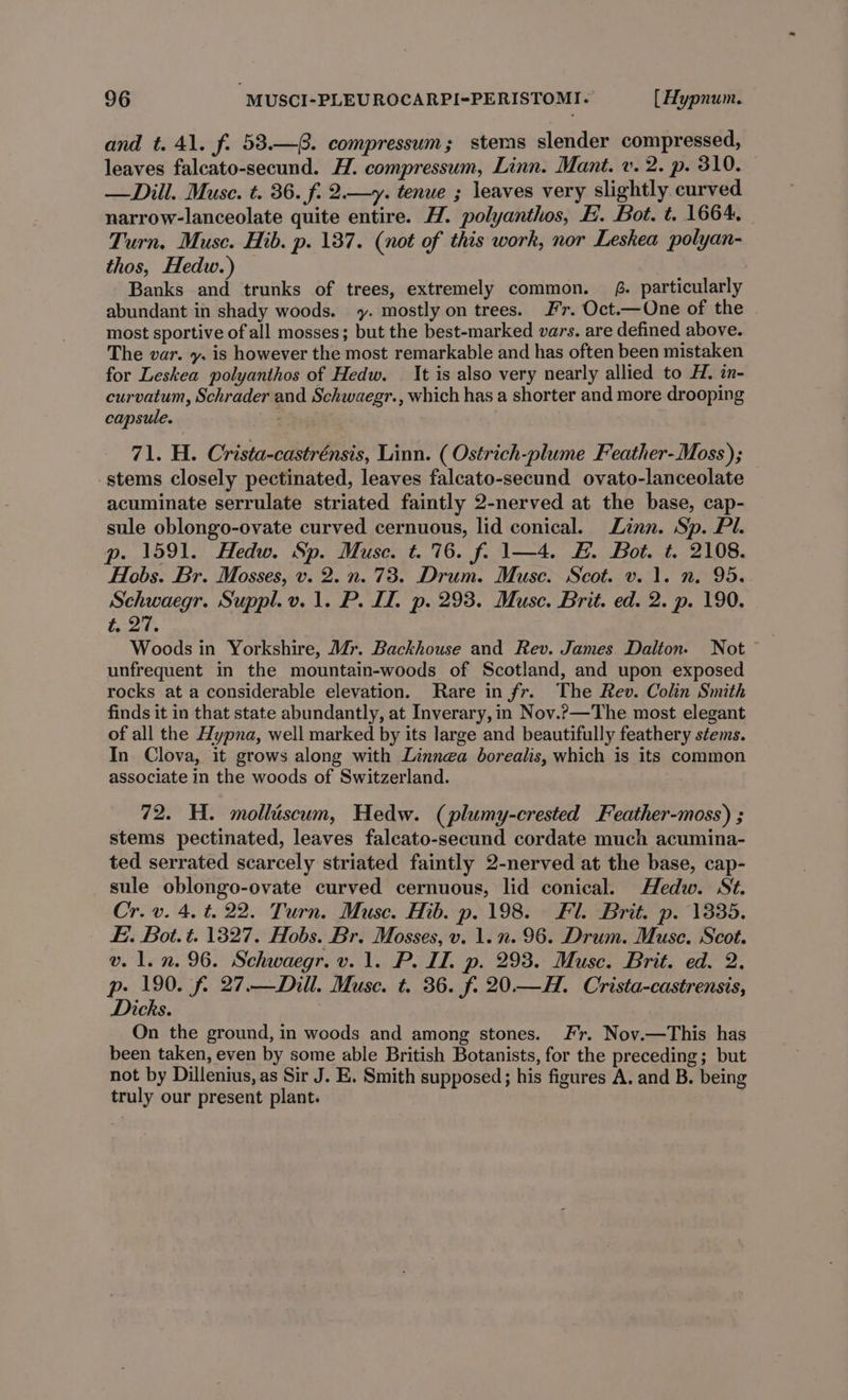 and t. 41. f. 53.—@. compressum; steras slender compressed, leaves falcato-secund. H. compressum, Linn. Mant. v. 2. p. 310. — Dill. Muse. t. 36. f. 2.—y. tenue ; leaves very slightly curved narrow-lanceolate quite entire. H. polyanthos, FE. Bot. t. 1664. Turn. Muse. Hib. p. 137. (not of this work, nor Leskea polyan- thos, Hedw.) Banks and trunks of trees, extremely common. 8. particularly abundant in shady woods. y. mostly on trees. Fr. Oct.—One of the most sportive of all mosses; but the best-marked vars. are defined above. The var. y. is however the most remarkable and has often been mistaken for Leskea polyanthos of Hedw. — It is also very nearly allied to H. in- curvatum, Schrader and Schwaegr., which has a shorter and more drooping capsule. 71. H. Crista-castrénsis, Linn. ( Ostrich-plume Feather-Moss); stems closely pectinated, leaves falcato-secund ovato-lanceolate acuminate serrulate striated faintly 2-nerved at the base, cap- sule oblongo-ovate curved cernuous, lid conical. Linn. Sp. Pl. p. 1591. Hedw. Sp. Muse. t. 76. f. 1—4. #&amp;. Bot. t. 2108. Hobs. Br. Mosses, v. 2. n. 73. Drum. Muse. Scot. v. 1. n. 95. Schwaegr. Suppl.v.1. P. II. p. 293. Muse. Brit. ed. 2. p. 190. towel Woods in Yorkshire, Mr. Backhouse and Rev. James Dalton. Not unfrequent in the mountain-woods of Scotland, and upon exposed rocks at a considerable elevation. Rare in fr. The Rev. Colin Smith finds it in that state abundantly, at Inverary, in Nov.Pp—The most elegant of all the Hypna, well marked by its large and beautifully feathery stems. In Clova, it grows along with Linnea borealis, which is its common associate in the woods of Switzerland. 72. H. mollhiscum, Hedw. (plumy-erested Feather-moss) ; stems pectinated, leaves falcato-secund cordate much acumina- ted serrated scarcely striated faintly 2-nerved at the base, cap- sule oblongo-ovate curved cernuous, lid conical. Hedw. St. Cr. v. 4. t. 22. Turn. Muse. Hib. p. 198. Fl. Brit. p. 1335. E. Bot. t. 1327. Hobs. Br. Mosses, v. 1.n. 96. Drum. Muse. Scot. v. 1. n. 96. Schwaegr. v. 1. P. ID. p. 293. Muse. Brit. ed. 2. p- 190. f. 27.—Dill. Muse. t. 36. f. 20.—H. Crista-castrensis, Dicks. On the ground, in woods and among stones. Fr. Nov.—This has been taken, even by some able British Botanists, for the preceding; but not by Dillenius, as Sir J. E. Smith supposed; his figures A. and B. being truly our present plant.