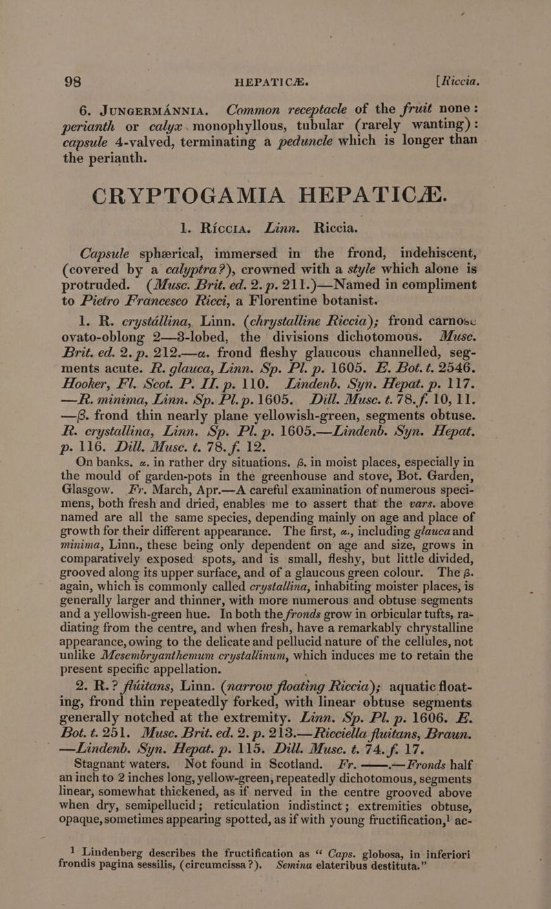 6. JUNGERMANNIA. Common receptacle of the fruit none: perianth or calyx.monophyllous, tubular (rarely wanting) : capsule 4-valved, terminating a peduncle which is longer than the perianth. CRYPTOGAMIA HEPATIC. lL. Riccra. Linn. Riccia. Capsule spherical, immersed in the frond, indehiscent, (covered by a calyptra?), crowned with a style which alone is protruded. (Muse. Brit. ed. 2. p.211.)—Named in compliment to Pietro Francesco Ricci, a Florentine botanist. 1. R. erystdllina, Linn. (chrystalline Riccia); frond carnose ovato-oblong 2—3-lobed, the divisions dichotomous. Muse. Brit. ed. 2. p. 212.—a. frond fleshy glaucous channelled, seg- ments acute. F. glauca, Linn. Sp. Pl. p. 1605. E. Bot. t. 2546. Hooker, Fl, Scot. P. II. p. 110. Lindenb. Syn. Hepat. p. 117. —R. minima, Linn. Sp. Pl.p.1605. Dill. Muse. t.78.f. 10, 11. —(. frond thin nearly plane yellowish-green, segments obtuse. RR. crystallina, Linn. Sp. Pl. p. 1605.—Lindenb. Syn. Hepat. p- 116. Dill. Muse. t. 78. f. 12. On banks. «. in rather dry situations. 4. in moist places, especially in the mould of garden-pots in the greenhouse and stove, Bot. Garden, Glasgow. Fr. March, Apr.—A careful examination of numerous speci- mens, both fresh and dried, enables me to assert that the vars. above named are all the same species, depending mainly on age and place of growth for their different appearance. The first, «., including glauca and minima, Linn., these being only dependent on age and size, grows in comparatively exposed spots, and is small, fleshy, but little divided, grooved along its upper surface, and of a glaucous green colour. The £. again, which is commonly called crystallina, inhabiting moister places, is generally larger and thinner, with more numerous and obtuse segments and a yellowish-green hue. In both the fronds grow in orbicular tufts, ra- diating from the centre, and when fresh, have a remarkably chrystalline appearance, owing to the delicate and pellucid nature of the cellules, not unlike Mesembryanthemum crystallinum, which induces me to retain the present specific appellation. : 2. R.? flictans, Linn. (narrow floating Riccia); aquatic float- ing, frond thin repeatedly forked, with linear obtuse segments generally notched at the extremity. Linn. Sp. Pl. p. 1606. E. Bot. t. 251. Muse. Brit. ed. 2. p. 213.—Ricciella fluitans, Braun. _ —Lindenb. Syn. Hepat. p. 115. Dill. Muse. t. 74. f. 17. Stagnant waters. Not found in Scotland. Fr. .— Fronds half an inch to 2 inches long, yellow-green, repeatedly dichotomous, segments linear, somewhat thickened, as if nerved in the centre grooved above when dry, semipellucid; reticulation indistinct; extremities obtuse, Opaque, sometimes appearing spotted, as if with young fructification,! ac- 1 Lindenberg describes the fructification as “ Caps. globosa, in inferiori frondis pagina sessilis, (circumcissa?). Semina elateribus destituta.”
