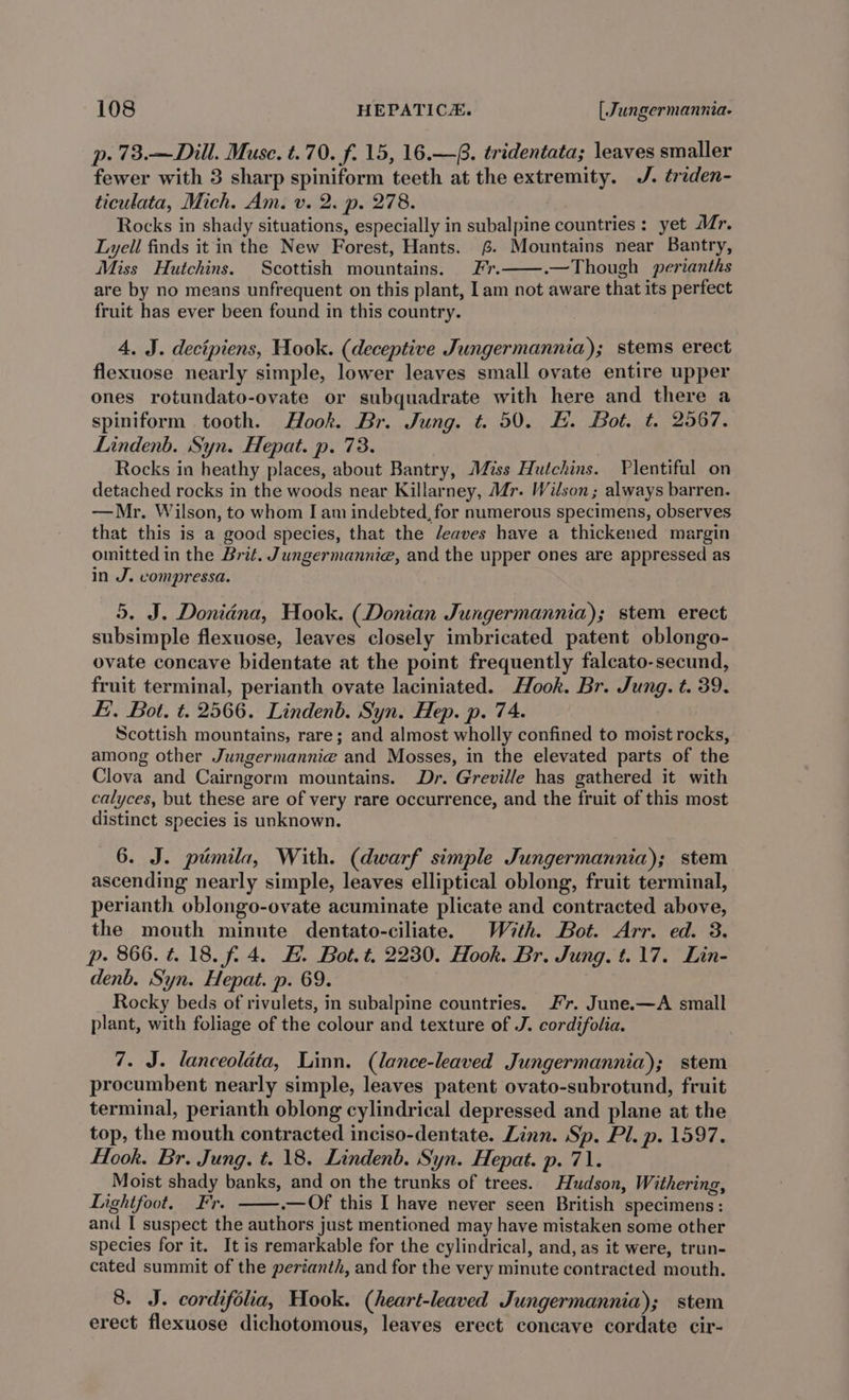 p. 73.—Dill. Muse. t.70. f. 15, 16.—. tridentata; leaves smaller fewer with 3 sharp spiniform teeth at the extremity. J. triden- ticulata, Mich. Am. v. 2. p. 278. Rocks in shady situations, especially in subalpine countries : yet Mr. Lyell finds it in the New Forest, Hants. 6. Mountains near Bantry, Miss Hutchins. Scottish mountains. fr. .—Though perianths are by no means unfrequent on this plant, Iam not aware that its perfect fruit has ever been found in this country. 4, J. decipiens, Hook. (deceptive Jungermannia); stems erect flexuose nearly simple, lower leaves small ovate entire upper ones rotundato-ovate or subquadrate with here and there a spiniform tooth. Hook. Br. Jung. t=. 50. &amp;. Bot. t. 2567. Lindenb. Syn. Hepat. p. 73. Rocks in heathy places, about Bantry, Miss Hutchins. Plentiful on detached rocks in the woods near Killarney, Mr. Wilson; always barren. —Mr. Wilson, to whom I am indebted, for numerous specimens, observes that this is a good species, that the /eaves have a thickened margin omitted in the Brit. Jungermannie, and the upper ones are appressed as in J. compressa. 5. J. Donidana, Hook. (Donian Jungermannia); stem erect subsimple flexuose, leaves closely imbricated patent oblongo- ovate concave bidentate at the point frequently falcato-secund, fruit terminal, perianth ovate laciniated. Hook. Br. Jung. t. 39. Ei. Bot. t. 2566. Lindenb. Syn. Hep. p. 74. Scottish mountains, rare; and almost wholly confined to moist rocks, among other Jungermannie and Mosses, in the elevated parts of the Clova and Cairngorm mountains. Dr. Greville has gathered it with calyces, but these are of very rare occurrence, and the fruit of this most distinct species is unknown. 6. J. pumila, With. (dwarf simple Jungermannia); stem ascending nearly simple, leaves elliptical oblong, fruit terminal, perianth oblongo-ovate acuminate plicate and contracted above, the mouth minute dentato-ciliate. With. Bot. Arr. ed. 3. p. 866.4.18. f. 4. #. Bot. t. 2230. Hook. Br. Jung. t.17. Lin- denb. Syn. Hepat. p. 69. Rocky beds of rivulets, in subalpine countries. #7. June.—A small plant, with foliage of the colour and texture of J. cordifolia. 7. J. lanceolata, Linn. (lance-leaved Jungermannia); stem procumbent nearly simple, leaves patent ovato-subrotund, fruit terminal, perianth oblong cylindrical depressed and plane at the top, the mouth contracted inciso-dentate. Linn. Sp. Pl. p. 1597. Hook. Br. Jung. t. 18. Lindenb. Syn. Hepat. p. 71. Moist shady banks, and on the trunks of trees. Hudson, Withering, Lightfoot. Fr. .— Of this I have never seen British specimens: and I suspect the authors just mentioned may have mistaken some other species for it. It is remarkable for the cylindrical, and, as it were, trun- cated summit of the perianth, and for the very minute contracted mouth. 8. J. cordifolia, Hook. (heart-leaved Jungermannia); stem erect flexuose dichotomous, leaves erect concave cordate cir-