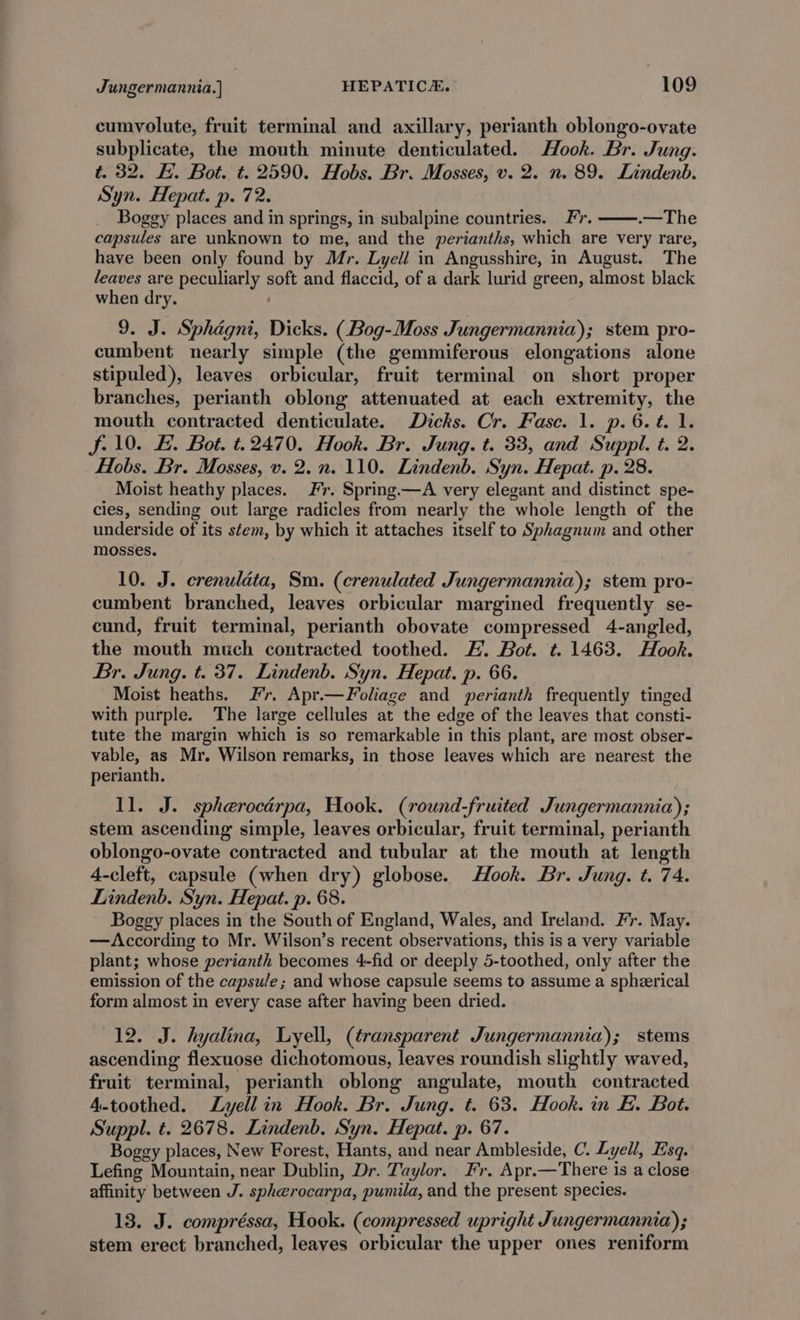 cumvolute, fruit terminal and axillary, perianth oblongo-ovate subplicate, the mouth minute denticulated. Hook. Br. Jung. t. 32. HE. Bot. t. 2590. Hobs. Br. Mosses, v. 2. n. 89. Lindenb. Syn. Hepat. p. 72. Boggy places and in springs, in subalpine countries. Fr. .—The capsules are unknown to me, and the perianths, which are very rare, have been only found by Mr. Lyell in Angusshire, in August. The leaves are peculiarly soft and flaccid, of a dark lurid green, almost black when dry. 9. J. Sphagni, Dicks. (Bog-Moss Jungermannia); stem pro- cumbent nearly simple (the gemmiferous elongations alone stipuled), leaves orbicular, fruit terminal on short proper branches, perianth oblong attenuated at each extremity, the mouth contracted denticulate. Dicks. Cr. Fase. 1. p.6.t. 1. f- 10. HE. Bot. t.2470. Hook. Br. Jung. t. 33, and Suppl. t. 2. Hobs. Br. Mosses, v. 2.n. 110. Lindenb. Syn. Hepat. p. 28. Moist heathy places. Fr. Spring.—A very elegant and distinct spe- cies, sending out large radicles from nearly the whole length of the underside of its stem, by which it attaches itself to Sphagnum and other mosses. 10. J. crenulata, Sm. (crenulated Jungermannia); stem pro- cumbent branched, leaves orbicular margined frequently se- cund, fruit terminal, perianth obovate compressed 4-angled, the mouth much contracted toothed. H. Bot. t. 1463. Hook. Br. Jung. t. 37. Lindenb. Syn. Hepat. p. 66. Moist heaths. Fr. Apr.—Foliage and perianth frequently tinged with purple. The large cellules at the edge of the leaves that consti- tute the margin which is so remarkable in this plant, are most obser- vable, as Mr. Wilson remarks, in those leaves which are nearest the perianth. 11. J. spherocérpa, Hook. (round-fruited Jungermannia); stem ascending simple, leaves orbicular, fruit terminal, perianth oblongo-ovate contracted and tubular at the mouth at length 4-cleft, capsule (when dry) globose. Hook. Br. Jung. t. 74. Lindenb. Syn. Hepat. p. 68. Boggy places in the South of England, Wales, and Ireland. Fr. May. —According to Mr. Wilson’s recent observations, this is a very variable plant; whose perianth becomes 4-fid or deeply 5-toothed, only after the emission of the capsule; and whose capsule seems to assume a spherical form almost in every case after having been dried. 12. J. hyalina, Lyell, (transparent Jungermannia); stems ascending flexuose dichotomous, leaves roundish slightly waved, fruit terminal, perianth oblong angulate, mouth contracted 4-toothed. Lyell in Hook. Br. Jung. t. 63. Hook. in E. Bot. Suppl. t. 2678. Lindenb. Syn. Hepat. p. 67. Boggy places, New Forest, Hants, and near Ambleside, C. Lyell, Esq. Lefing Mountain, near Dublin, Dr. Taylor. Fr. Apr.—There is a close affinity between J. spherocarpa, pumila, and the present species. 13. J. compréssa, Hook. (compressed upright Jungermannia); stem erect branched, leaves orbicular the upper ones reniform