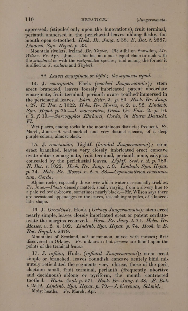 appressed, (stipules only upon the imnovations), fruit terminal, perianth immersed in the pericheetial leaves oblong fleshy, the mouth open 4-toothed. Hook. Br. Jung. t. 38. H. Bot. t. 2587. Lindenb. Syn. Hepat. p. 33. Mountain rivulets, Ireland, Dr. Taylor. Plentiful on Snowdon, Mr. Wilson. Fr. Apr.—June.—This has an almost equal claim to rank with the stipulated as with the exstipulated species; and among the former it is allied to J. scalaris and Taylori. ** Leaves emarginate or bifid; the segments equal. 14. J. emargindta, Ehrh. (notched Jungermannia); stem erect branched, leaves loosely imbricated patent obcordate emarginate, fruit terminal, perianth ovate toothed' immersed in the perichetial leaves. Ehrh. Beitr. 3. p. 80. Hook. Br. Jung. t. 27. EF. Bot. t. 1022. Hobs. Br. Mosses, v. 2. n. 92. Lindenb. Syn. Hepat. p. 75.—J. macrorhiza, Dicks. Cr. Fasc. 2. p. 16. t. 5. f. 10.—Sarcocyphos Ehrharti, Corda, in Sturm Deutsch. Fi. Wet places, among rocks in the mountainous districts ; frequent. Fr. March, June—A well-marked and very distinct species, of a deep purple colour, almost black. 15. J. concinndta, Lightf. (braided Jungermannia); stem erect branched, leaves very closely imbricated erect concave ovate obtuse emarginate, fruit terminal, perianth none, calyptra concealed by the perichetial leaves. Lightf. Scot. v. 2. p. 786. Ei. Bot. t. 1022. Hook. Br. Jung. t. 3. Lindenb. Syn. Hepat. p. 74. Hobs. Br. Mosses, v. 2. n. 88.—Gymnomitrion concinna- tum, Corda. Alpine rocks, especially those over which water occasionally trickles. Fy. June.— Plants densely matted, small, varying from a silvery hue to a pale yellowish-brown, sometimes nearly black.—Mr. Wilson says there are occasional appendages to the leaves, resembling stipules, of a lanceo- late shape. 16. J. Orcadénsis, Hook. ( Orkney Jungermannia); stem erect nearly simple, leaves closely imbricated erect or patent cordato- ovate the margins recurved. Hook. Br. Jung. t. 71. Hobs. Br. Mosses, v. 2. n. 102. Lindenb. Syn. Hepat. p. 74. Hook. in F. Bot. Suppl. t. 2679. Mountains of Scotland, not uncommon, mixed with mosses; first discovered in Orkney. Fr. unknown: but gemme are found upon the points of the terminal /eaves. 17. J. infléta, Huds. (inflated Jungermannia); stem erect simple or branched, leaves roundish concave acutely bifid mi- nutely reticulated the segments very obtuse, those of the peri- chetium small, fruit terminal, perianth (frequently abortive and deciduous) oblong or pyriform, the mouth contracted toothed. Huds. Angl. p. 571. Hook. Br. Jung. t. 88. EH. Bot. t. 2512, Lindenb. Syn, Hepat. p. 79.—J. bicrenata, Schmid. Moist heaths. Jr. March, Apr.