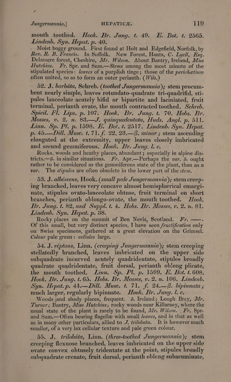 Jungermannia,| HEPATICH. 119 mouth toothed. Hook. Br. Jung. t..49. HE. Bot. t. 2565. Lindenb. Syn. Hepat. p. 40. Moist bogey ground. First found at Holt and Edgefield, Norfolk, by Rev. R. B. Francis. In Suffolk. New Forest, Hants, C. Lyell, Esq. Delamere forest, Cheshire, Mr. Wilson. About Bantry, Ireland, Miss Hutchins. Fr. Spr. and Sum.—Stems among the most minute of the stipulated species: leaves of a purplish tinge; those of the perichetium often united, so as to form an outer perianth. (Wils.) 52. J. barbata, Schreb. (toothed Jungermannia); stem procum- bent nearly simple, leaves rotundato-quadrate tri-quadrifid, sti- pules lanceolate acutely bifid or bipartite and laciniated, fruit terminal, perianth ovate, the mouth contracted toothed. Schreb. Spicil. Fl. Lips. p. 107. Hook. Br. Jung. t. 70. Hobs. Br. Mosses, v. 2. n. 83.—J. quinquedentata, Huds. Angl. p. 511. Linn. Sp. Pl. p. 1598. FE. Bot, t. 2517. Lindenb. Syn. Hepat. p- 45.—-Dill. Muse. t. 71. f. 22, 23.—. minor ; stem ascending elongated at the extremity, upper leaves closely imbricated and secund gemmiferous. Hook. Br. Jung. l. ec. Rocks, woods and heathy places, abundant ; especially in alpine dis- tricts.—. in similar situations. J’r. Apr.—Perhaps the var. B. ought rather to be considered as the gemmiferous state of the plant, than as a var. ‘The stipules are often obsolete in the lower part of the stem. 53. J. albéscens, Hook. (small pale Jungermannia); stem creep- ing branched, leaves very concave almost hemispherical emargi- nate, stipules ovato-lanceolate obtuse, fruit terminal on short branches, perianth oblongo-ovate, the mouth toothed. Hook. Br. Jung. t. 82, and Suppl. t. 4. Hobs. Br. Mosses, v. 2. n. 81. Lindenb. Syn. Hepat. p. 38. | Rocky places on the summit of Ben Nevis, Scotland. Fr. Of this small, but very distinct species, I have seen fructification only on Swiss specimens, gathered at a great elevation on the Grimsel. Colour pale green: cellules large. 54. J. réptans, Linn. (creeping Jungermannia); stem creeping stellatedly branched, leaves imbricated on the upper side subquadrate incurved acutely quadridentate, stipules broadly quadrate quadridentate, fruit dorsal, perianth oblong plicate, the mouth toothed. Zinn. Sp. Pl. p. 1599. FH. Bot. t. 608. Hook. Br. Jung. t. 65. Hobs. Br. Mosses, v. 2. n. 106. Lindenb. Syn. Hepat. p. 44.—Dill. Muse. t. 71. f. 24.—. bipinnata ; much larger, regularly bipimnate. Hook. Br. Jung. l. ec. Woods jand shady places, frequent. 6. Ireland; Lough Bray, Mr. Turner; Bantry, Miss Hutchins; rocky woods near Killarney, where the usual state of the plant is rarely to be found, Afr. Wilson. Fr, Spr. and Sum.— Often bearing flagellze with small /eaves, and in that as well ‘as in many other particulars, allied to J. trilobata. It is however much smaller, of a very lax cellular texture and pale green colour. _ 55. J. trilobéta, Linn. (three-toothed Jungermannia); stem creeping flexuose branched, leaves imbricated on the upper side ovate convex obtusely tridentate at the point, stipules broadly subquadrate crenate, fruit dorsal, perianth oblong subacuminate,
