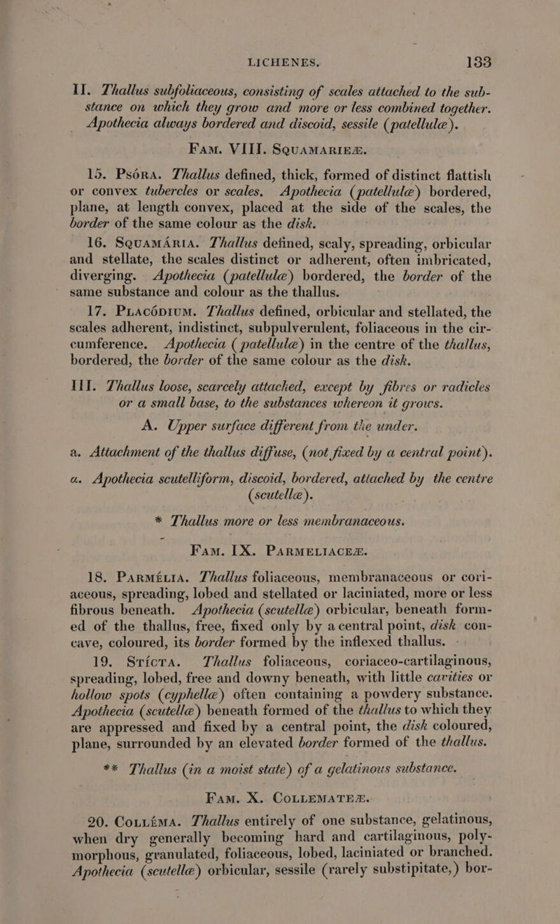 IJ. Thallus subfoliaceous, consisting of scales attached to the sub- stance on which they grow and more or less combined together. Apothecia always bordered and discoid, sessile (patellule). Fam. VIII. SQUAMARIER. 15. Pséra. Thallus defined, thick, formed of distinct flattish or convex tubercles or scales. Apothecia (patellule) bordered, plane, at length convex, placed at the side of the scales, the border of the same colour as the disk. 16. SquamAria. Thallus detined, scaly, spreading, orbicular and stellate, the scales distinct or adherent, often imbricated, diverging. Apothecia (patellule) bordered, the border of the same substance and colour as the thallus. 17. Puacépium. Thallus defined, orbicular and stellated, the scales adherent, indistinct, subpulverulent, foliaceous in the cir- cumference. Apothecia ( patellule) in the centre of the thallus, bordered, the border of the same colour as the disk. III. Thallus loose, scarcely attached, except by fibres or radicles or a small base, to the substances whereon it grows. A. Upper surface different from tie under. a. Attachment of the thallus diffuse, (not fixed by a central point). a. Apothecia scutelliform, discoid, bordered, atiached by the centre (scutelle). * Thallus more or less membranaceous. Fam. LX. PARMELIACEZ. 18. ParméwiA. Thallus foliaceous, membranaceous or cori- aceous, spreading, lobed and stellated or laciniated, more or less fibrous beneath. Apothecia (scutelle) orbicular, beneath form- ed of the thallus, free, fixed only by acentral point, disk con- cave, coloured, its border formed by the inflexed thallus. - 19. Sricta. Thallus foliaceous, coriaceo-cartilaginous, spreading, lobed, free and downy beneath, with little cavities or hollow spots (cyphelle) often containing a powdery substance. Apothecia (scutelle) beneath formed of the thallus to which they are appressed and fixed by a central point, the disk coloured, plane, surrounded by an elevated border formed of the thallus. ** Thallus (in a moist state) of a gelatinous substance. Fam. X. CoLLEMATES. 20. Cotuima. Thallus entirely of one substance, gelatinous, when dry generally becoming hard and cartilaginous, poly- morphous, granulated, foliaceous, lobed, laciniated or branched. Apothecia (scutelle) orbicular, sessile (rarely substipitate, ) bor-