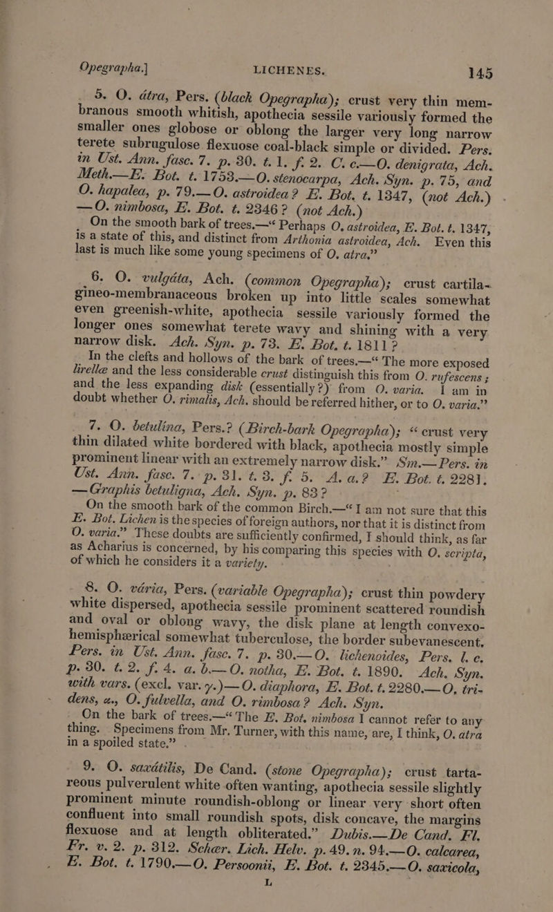 5. QO. dtra, Pers. (black Opegrapha); crust very thin mem- branous smooth whitish, apothecia sessile variously formed the smaller ones globose or oblong the larger very long narrow terete subrugulose flexuose coal-black simple or divided. Pers. tn Ust. Ann. fase. 7. p. 80. t. 1, J 2. C. e-—0O. denigrata, Ach. Meth—E. Bot. t.1753.—0. stenocarpa, Ach. Syn. p. 75, and O. hapalea, p. 79.—O. astroidea? E. Bot. t. 1347, (not Ach.) —O. nimbosa, E. Bot. t. 2346 ? (not Ach.) On the smooth bark of trees.—“ Perhaps O, astroidea, FE. Bot. t. 1347, is a state of this, and distinct from Arthonia astroidea, Ach. Even this last is much like some young specimens of O, atra,” 6. O. vulgdta, Ach. (common Opegrapha); crust cartila- gineo-membranaceous broken up into little scales somewhat even greenish-white, apothecia sessile variously formed the longer ones somewhat terete wavy and shining with a very narrow disk. Ach. Syn. p. 73. E. Bot. t. 1811 ? | In the clefts and hollows of the bark of trees.—“'The more exposed lirelle and the less considerable crust distinguish this from O. rufescens ; and the less expanding disk (essentially?) from O. varia. 1 am in doubt whether O. rimalis, Ach. should be referred hither, or to O. varia.” 7. O. betulina, Pers.? (Birch-bark Opegrapha); “crust very thin dilated white bordered with black, apothecia mostly simple prominent linear with an extremely narrow disk.” .Sin.— Pers. in Ust. Ann. fase. 7. p. 31. t. 8. J. 5. A. a.?&gt; FE. Bot. t. 2281; — Graphis betuligna, Ach, Syn. p. 83? . On the smooth bark of the common Birch.—“ I am not sure that this E.. Bot, Lichen is the species of foreign authors, nor that it is distinct from O. varia.” These doubts are sufficiently confirmed, I should think, as far as Acharius is concerned, by his comparing this species with O. scripta, of which he considers it a variety. . 8. O. varia, Pers. (variable Opegrapha); crust thin powdery white dispersed, apothecia sessile prominent scattered roundish and oval or oblong wavy, the disk plane at length convexo- hemispherical somewhat tuberculose, the border subevanescent, Pers. in Ust. Ann. fasc.7. p. 30.—O. lichenoides, Pers. l. e. p. 30. 4.2. f. 4. a. b—O. notha, E. Bot. t. 1890. Ach. Syn. with vars. (excl. var. y.)—O. diaphora, E. Bot. t.2280.—O, tri- dens, a. O. fulvella, and O. rimbosa? Ach. Syn. On the bark of trees.—* The E. Bot. nimbosa I cannot refer to any thing. Specimens from Mr. Turner, with this name, are, I think, O. atra in a spoiled state.” . 9. O. saxdtilis, De Cand. (stone Opegrapha); crust tarta- reous pulverulent white often wanting, apothecia sessile slightly prominent minute roundish-oblong or linear very short often confluent into small roundish spots, disk concave, the margins flexuose and at length obliterated.” Dubis.—De Cand. Fi. Fr. v. 2. p. 312. Scher. Lich. Helv. p. 49. n. 94.—0O. calcarea, E. Bot. t.1790.—O. Persoonii, E. Bot. t. 2345.—O. saxicola, L