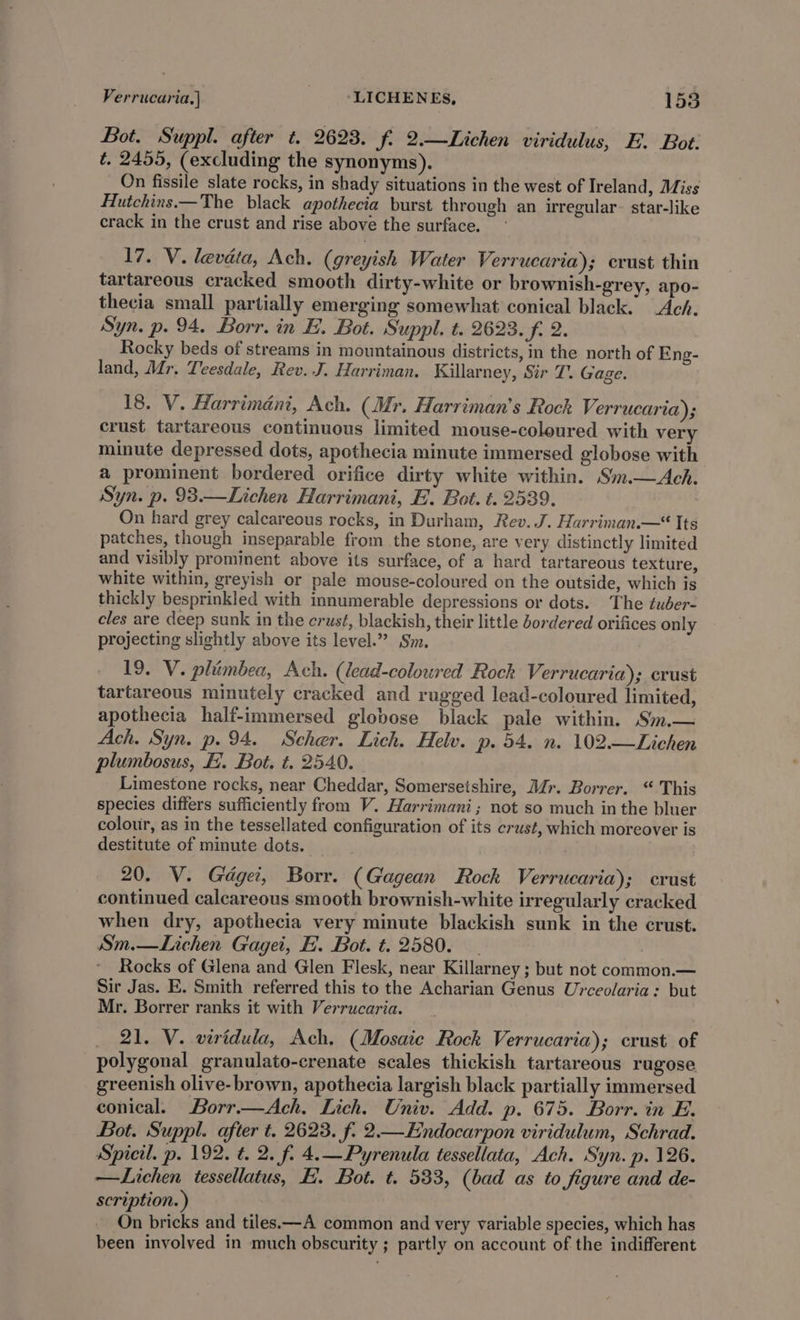 Bot. Suppl. after t. 2623. f. 2.—Lichen viridulus, E. Bot. é, 2455, (excluding the synonyms). On fissile slate rocks, in shady situations in the west of Ireland, Miss Hutchins.—The black apothecia burst through an irregular. star-like crack in the crust and rise above the surface. 17. V. levata, Ach. (greyish Water Verrucaria); crust thin tartareous cracked smooth dirty-white or brownish-grey, apo- thecia small partially emerging somewhat conical black. Ach. Syn. p. 94. Borr. in E. Bot. Suppl. t. 2623. f. 2. Rocky beds of streams in mountainous districts, in the north of Eng- land, Mr. Teesdale, Rev. J. Harriman, Killarney, Sir T. Gage. 18. V. Harriméni, Ach. (Mr. Harriman’s Rock Verrucaria); crust tartareous contimuous limited mouse-coloured with very minute depressed dots, apothecia minute immersed globose with a prominent bordered orifice dirty white within. Sim. Ach. Syn. p. 93.—Lichen Harrimani, E. Bot. t. 2539. On hard grey calcareous rocks, in Durham, Rev. J. Harriman.—* Its patches, though inseparable from the stone, are very distinctly limited and visibly prominent above its surface, of a hard tartareous texture, white within, greyish or pale mouse-coloured on the outside, which is thickly besprinkled with innumerable depressions or dots. The tuder- eles are deep sunk in the erust, blackish, their little bordered orifices only projecting slightly above its level.”? Sm. 19. V. pliimbea, Ach. (lead-coloured Rock Verrucaria); crust tartareous minutely cracked and rugged lead-coloured limited, apothecia half-immersed globose black pale within. Sm.— Ach. Syn. p.94. Scher. Lich. Helv. p. 54. n. 102.—Lichen plumbosus, FE. Bot. t. 2540. Limestone rocks, near Cheddar, Somersetshire, Mr. Borrer. “ This species differs sufficiently from V. Harrimani; not so much in the bluer colour, as in the tessellated configuration of its crust, which moreover is destitute of minute dots. 20. V. Gdgei, Borr. (Gagean Rock Verrucaria); crust continued calcareous smooth brownish-white irregularly cracked when dry, apothecia very minute blackish sunk in the crust. Sm.—Lichen Gagei, FE. Bot. t. 2580. Rocks of Glena and Glen Flesk, near Killarney ; but not common.— Sir Jas. E. Smith referred this to the Acharian Genus Urceolaria: but Mr. Borrer ranks it with Verrucaria. 21. V. viridula, Ach, (Mosaic Rock Verrucaria); crust of polygonal granulato-crenate scales thickish tartareous rugose greenish olive- brown, apothecia largish black partially immersed conical. Borr.—Ach. Lich. Univ. Add. p. 675. Borr. in E. Bot. Suppl. after t. 2623. f. 2—Endocarpon viridulum, Schrad. Spicil. p. 192. ¢. 2. f. 4.—Pyrenula tessellata, Ach. Syn. p. 126. —Lichen tessellatus, E. Bot. t. 533, (bad as to figure and de- scription. ) On bricks and tiles.—A common and very variable species, which has been involved in much obscurity ; partly on account of the indifferent