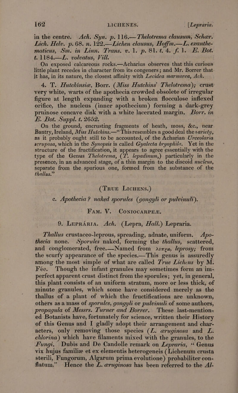 in the centre. Ach. Syn. p. 116.—Thelotrema clausum, Scher. Lich. Helv. p. 68. n. 122.—Lichen clausus, Hoffm.—L. exanthe- maticus, Sm. in Linn. Trans. v. 1. p. 81.t, 4. fil. #. Bot. t. 1184.—L. volvatus, Vill. On exposed calcareous rocks.—Acharius observes that this curious little plant recedes in character from its congeners; and Mr. Borrer that it has, in its nature, the closest affinity with Lecidea. marmorea, Ach. 4. T. Hutchinsie, Borr. (Miss Hutchins’ Thelotrema); crust: very white, warts of the apothecia crowded obsolete of irregular figure at length expanding with a broken flocculose inflexed orifice, the nucleus (inner apothecium) forming a dark-grey pruinose concave disk with a white lacerated margin, Borr. in Ei. Bot. Suppl. t. 2652. On the ground, encrusting fragments of heath, moss, &amp;c., near Bantry, Ireland, Miss Hutchins.—“ This resembles a good deal the variety, as it probably ought still to be accounted, of the Acharian Urceolaria scruposa, which in the Synopsis is called Gyalecta bryophila. Yet in the structure of the fructification, it appears to agree essentially with the type of the Genus Thelotrema, (T. lepadinum,) particularly in the presence, in an advanced stage, of a thin margin to the discoid nucleus, separate from the spurious one, formed from the substance of the thallus.” (True LicHeEns.) c. Apothecia? naked sporules (gongyli or pulvinult). Fam. V. ConriocarPe&amp;. 9. LeprAria. Ach. (Lepra, Hall.) Lepraria. Thallus crustaceo-leprous, spreading, adnate, uniform. Apo- thecia none. Sporules naked, forming the thallus, scattered, and conglomerated, free.—Named from dAzzea, leprosy; from the scurfy appearance of the species.—This genus is assuredly among the most simple of what are called True Lichens by M. Fée. Though the infant granules may sometimes form an im- perfect apparent crust distinct from the sporules; yet, in general, this plant consists of an uniform stratum, more or less thick, of minute granules, which some have considered merely as the thallus of a plant of which the fructifications are unknown, others as a mass of sporules, gongyli or pulvinuli of some authors, propagula of Messrs. Turner and Borrer. These last-mention- ed Botanists have, fortunately for science, written their History of this Genus and I gladly adopt their arrangement and char- acters, only removing those species (Z. @ruginosa and L. chlorina) which have filaments mixed with the granules, to the Fungi. Dubis and De Candolle remark on Lepraria, «‘ Genus vix hujus familie et ex elementis heterogeneis (Lichenum crusta sterili, Fungorum, Algarum prima eyvolutione) probabiliter con- flatum.” Hence the Z. eruginosa has been referred to the Al-