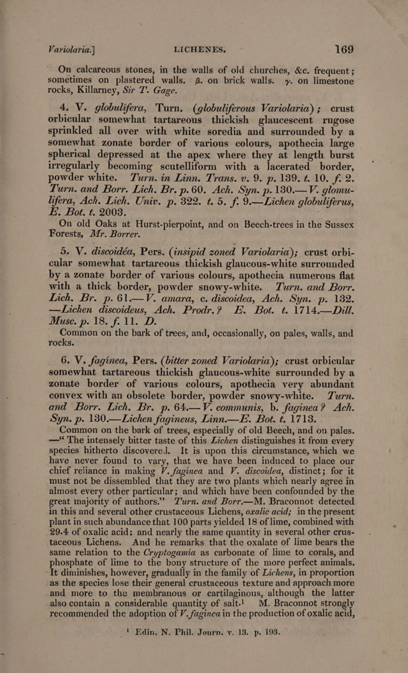 On calcareous stones, in the walls of old churches, &amp;c. frequent ; sometimes on plastered walls. £. on brick walls. y. on limestone rocks, Killarney, Sir T. Gage. 4. V. globulifera, Turn. (globuliferous Variolaria); crust orbicular somewhat tartareous thickish glaucescent rugose sprinkled all over with white soredia and surrounded by a somewhat zonate border of various colours, apothecia large spherical depressed at the apex where they at length burst irregularly becoming scutelliform with a lacerated border, powder white. Zurn. in Linn. Trans. v. 9. p. 189. t. 10. f. 2. Turn. and Borr, Lich. Br. p.60. Ach. Syn. p.180.— V. glomu- lifera, Ach. Lich. Univ. p. 322. t. 5. f. 9.—Lichen globuliferus, E. Bot. t. 2003. On old Oaks at Hurst-pierpoint, and on Beech-trees in the Sussex Forests, Mr. Borrer. : 5. V. discoidéa, Pers. (insipid zoned Variolaria); crust orbi- cular somewhat tartareous thickish glaucous-white surrounded by a zonate border of various colours, apothecia numerous flat with a thick border, powder snowy-white. Zurn. and Borr. Lich. Br. p.61.—V. amara, c. discoidea, Ach. Syn..p. 182. —Lichen discoideus, Ach. Prodr.? FE. Bot. t. 1714.—Dill. Muse. p. 18. f. 11. D. Common on the bark of trees, and, occasionally, on pales, walls, and rocks. 6. V. faginea, Pers. (bitter zoned Variolaria); crust orbicular somewhat tartareous thickish glaucous-white surrounded by a zonate border of various colours, apothecia very abundant convex with an obsolete border, powder snowy-white. Turn. and Borr. Lich. Br. p. 64.—V. communis, b. faginea? Ach. Syn. p. 1380.—Lichen fagineus, Linn.—EH. Bot. t. 1713. . Common on the bark of trees, especially of old Beech, and on pales. — The intensely bitter taste of this Lichen distinguishes it from every species hitherto discovered. It is upon this circumstance, which we have never found to vary, that we have been induced to place our chief reliance in making V. faginea and V. discoidea, distinct; for it must not be dissembled that they are two plants which nearly agree in almost every other particular; and which have been confounded by the great majority of authors.’ T'urn. and Borr.—M. Braconnot detected in this and several other crustaceous Lichens, ovalic acid; in the present plant in such abundance that 100 parts yielded 18 of lime, combined with 29.4 of oxalic acid: and nearly the same quantity in several other crus- taceous Lichens. And he remarks that the oxalate of lime bears the same relation to the Cryptogamia as carbonate of lime to corals, and phosphate of lime to the bony structure of the more perfect animals. It diminishes, however, gradually in the family of Lichens, in proportion -as the species lose their general crustaceous texture and approach more and more to the membranous or cartilaginous, although the latter -also contain a considerable quantity of salt-! M. Braconnot strongly recommended the adoption of V. faginea in the production of oxalic acid, _ | Edin, N. Phil. Journ. v. 13. p. 193.
