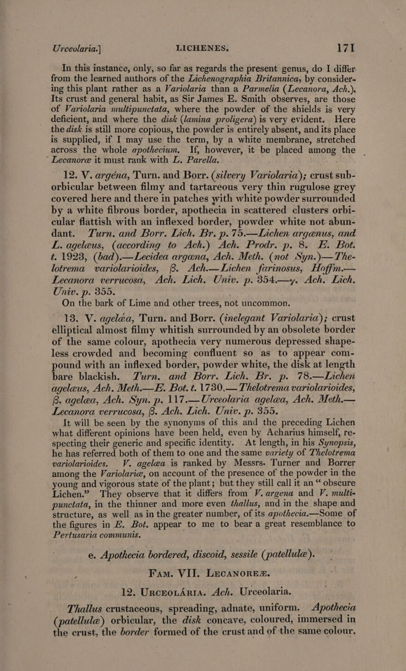 In this instance, only, so far as regards the present genus, do I differ. from the learned authors of the Lichenographia Britannica; by consider- ing this plant rather as a Variolaria than a Parmelia (Lecanora, Ach.). Its crust and general habit, as Sir James E. Smith observes, are those of Variolaria multipunctata, where the powder of the shields is very deficient, and where the disk (lamina proligera) is very evident. Here the disk is still more copious, the powder is entirely absent, and its place is supplied, if I may use the term, by a white membrane, stretched across the whole apothecium, If, however, it be placed among the ‘ Lecanore it must rank with L. Parella. 12. V. argéna, Turn. and Borr. (silvery Variolaria); crust sub- orbicular between filmy and tartareous very thin rugulose grey covered here and there in patches with white powder surrounded by a white fibrous border, apothecia in scattered clusters orbi- cular flattish with an inflexed border, powder white not abun- dant. Turn. and Borr. Lich. Br. p.75.—Lichen argenus, and L. ageleus, (according to Ach.) Ach. Prodr. p. 8. EH. Bot. t. 1923, (bad).—Lecidea argana, Ach. Meth. (not Syn.)—The- lotrema variolarioides, 8. Ach.—Lichen farinosus, Hoffm.— Lecanora verrucosa, Ach. Lich, Univ. p. 354.—y. Ach. Lich. Oniv. p. 355. On the bark of Lime and other trees, not uncommon. 13. V. agelea, Turn. and Borr. (inelegant Variolaria); crust elliptical almost filmy whitish surrounded by an obsolete border of the same colour, apothecia very numerous depressed shape- less crowded and becoming confluent so as to appear com- pound with an inflexed border, powder white, the disk at length bare blackish. Zurn. and Borr. Lich. Br. p. 78.—Lichen ageleus, Ach. Meth—E. Bot. t. 1730.— Thelotrema variolarioides, B. agelea, Ach. Syn. p. 117.—Urceolaria agelea, Ach. Meth.— Lecanora verrucosa, 8. Ach. Lich. Univ. p. 355. It will be seen by the synonyms of this and the preceding Lichen what different opinions have been held, even by Acharius himself, re- specting their generic and specific identity. At length, in his Synopsis, he has referred both of them to one and the same variety of Thelotrema variolarioides. V. agelea is ranked by Messrs. Turner and Borrer among the Variolarie, on account of the presence of the powder in the young and vigorous state of the plant; but they still call it an “ obscure Lichen.” They observe that it differs from V.argena and V. multi- punctata, in the thinner and more even thallus, and in the shape and structure, as well as in the greater number, of its apothecia.—Some of the figures in HZ. Bot. appear to me to beara great resemblance to Pertusaria communis. e. Apothecia bordered, discoid, sessile (patellule). Fam. VII. LEcANORE. 12. UrceouArtia. Ach. Urceolaria. Thallus crustaceous, spreading, adnate, uniform. Apothecia (patellule) orbicular, the disk concave, coloured, immersed in the crust, the border formed of the crust and of the same colour.