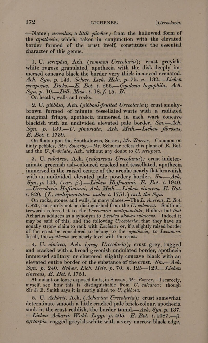 —Name ; urceolus, a little pitcher ; from the hollowed form of the apothecia, which, taken in conjunction with the elevated border formed of the crust itself, constitutes the essential character of this genus. ; 1, U. serupdsa, Ach. (common Urceolaria); crust greyish- white rugose granulated, apothecia with the disk deeply im- mersed concave black the border very thick incurved crenated. Ach. Syn. p. 143. Scher. Lich. Helv. p. 75. n. 182.—Lichen scruposus, Dicks.—E. Bot. t. 266.—Gyalecta bryophila, Ach. Syn. p. 10.—Dill. Muse. t. 18. f. 15. B. On heaths, walls and rocks. 2. U. gibbésa, Ach. (gibbous-fruited Urceolaria); crust smoky- brown formed of minute tessellated warts with a radiated marginal fringe, apothecia immersed in each wart concave blackish with an undivided elevated pale border. Sm.—Ach. Syn. p. 139.—U. fimbriata, Ach. Meth—Lichen fibrosus, Fi. Bot. t. 1739. On flints upon the South-downs, Sussex, JZ. Borrer, Common on flinty pebbles, Mr. Sowerby.—Mr. Scherar refers this plant of E. Bot. and the U. fimbriata, Ach. without any doubt to U. scruposa. 3. U. caledrea, Ach. (calcareous Urceolaria); crust indeter- minate greenish ash-coloured cracked and tessellated, apothecia _ immersed in the raised centre of the areolz nearly flat brownish with an undivided elevated pale powdery border. Sm.—Ach. Syn. p. 143, (var. @.).—Lichen Hoffmanni, H. Bot. t. 1940. —Ureeolaria Hoffmanni, Ach. Meth.— Lichen cinereus, FE. Bot. t. 820, (L. multipunctatus, under t. 1751,) excl. the Syn. _ On rocks, stones and walls, in many places.—The L. cinereus, E. Bot. t. 820, can surely not be distinguished from the U. calcarea. Smith af- terwards referred it. to the Verrucaria multipunctata, Hoffm.: but that Acharius adduces as a synonym to Lecidea albo-cerulescens, Indeed it may be said of this, and the following Urceolarie, that they have an equally strong claim to rank with Lecidea ; or, if a slightly raised border of the crust be considered to belong to the apothecia, to Lecanora. In all, the apothecia are nearly level with the crust. 4. U. cinérea, Ach. (grey Urceolaria); crust grey, rugged and cracked with a broad greenish undulated border, apothecia immersed solitary or clustered slightly concave black with an elevated entire border of the substance of the crust. Sim.—Ach. Syn. p. 240. Scher. Lich. Helv. p. 70. n. 125—129.—Lichen cinereus, Hi. Bot. 1751. Abundant on loose exposed flints, in Sussex, Mr. Borrer.—I scarcely, myself, see how this is distinguishable from U. calcarea: though Sir J. E. Smith says it is nearly allied to U. gibbosa. 5. U. Achaérii, Ach. (Acharian Urceolaria); crust somewhat determinate smooth a little cracked pale brick-colour, apothecia sunk in the crust reddish, the border tumid.— Ach. Syn. p, 137. —Lichen Acharit, Wahl. Lapp. p. 405. E. Bot. t.1087.—8. cyrtaspis, rugged greyish-white with a very narrow black edge,