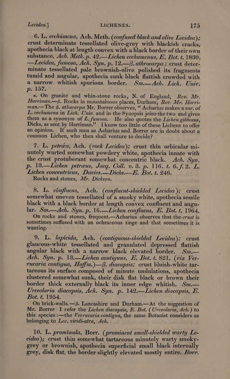 6. L. cechimena, Ach. Meth. (confused black and olive Lecidea); crust determinate tessellated olive-grey with blackish cracks, apothecia black at length convex with a black border of their own substance, Ach. Meth. p. 42.—Lichen cechumenus, E. Bot. t. 1830. —Lecidea, fumosa, Ach, Syn. p. 12.—G. athrocarpa ; crust deter- minate tessellated pale brownish-clive polished its fragments tumid and angular, apothecia sunk black flattish crowded with a narrow whitish spurious border. Sm.—Ach. Lich. Univ: p. 157. #. On granite and whin-stone rocks, N. of England, Rev. Mr. Harriman.—f. Rocks in mountainous places, Durham, Rev. Mr. Harri- man.— The f. athocarpa Mr. Borrer observes, “ Acharius makes a var. of L. cechumena in Lich. Univ. and in the Synopsis joins the two and gives them as a synonym of L.fumosa. He also quotes the Lichen gibbosus, Dicks, as sent by Harriman.” I know too little of these Lichens to offer an opinion, If such men as Acharius and Borrer are in doubt about a common Lichen, who then shall venture to decide? 7. L. petréa, Ach. (rock Lecidea); crust thin orbicular mi- nutely warted somewhat powdery white, apothecia innate with the crust protuberant somewhat concentric black. Ach. Syn. p. 138.—Lichen petreus, Jacq. Coll. v. 3. p. 116. t. 6.f.2. L. Lichen concentricus, Davies.— Dicks.—E. Bot. t. 246. Rocks and stones, Mr. Dickson. 8. L. cénfluens, Ach. (confluent-shielded Lecidea); crust somewhat uneven tessellated of a smoky white, apothecia sessile black with a black border at length convex confluent and angu- lar. Sm.—Ach. Syn. p, 16.—Lichen confiuens, H. Bot. t. 1964. On rocks and stones, frequent.—Acharius observes that the crust is sometimes suffused with an ochraceous tinge and that sometimes it is wanting. 9. L. lapicida, Ach. (contiguous-shielded Lecidea); crust glaucous-white tessellated and granulated depressed flattish angular black with a narrow black elevated border. Sm.— Ach. Syn. p. 13.—Lichen contiguus, E. Bot. t. 821. (vix Ver- rucaria contigua, Hoffm.)—. diacapsis; crust bluish-white tar- tareous its surface composed of minute undulations, apothecia clustered somewhat sunk, their disk flat black or brown their border thick externally black its inner edge whitish. Sm.— Urceolaria diacapsis, Ach. Syn. p. 142.—Lichen diacapsis, E. Bot. t. 1954. ’ On brick-walls.—. Lancashire and Durham.—At the suggestion of Mr. Borrer I refer the Lichen diacapsis, E. Bot. (Urceolaria, Ach.) to this species :—the Verrucaria contigua, the same Botanist considers as belonging to Lec. viridi-atra, Ach. 10. L. prominula, Borr. (prominent small-shielded warty Le- cidea); crust thin somewhat tartareous minutely warty smoky- grey or brownish, apothecia superficial small black internally grey, disk flat, the border slightly elevated mostly entire..Borr.