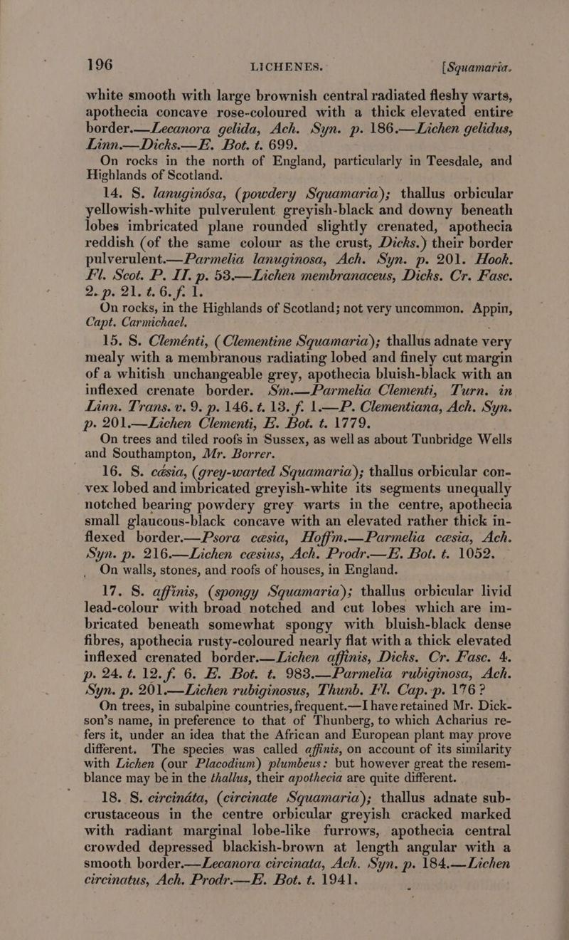 white smooth with large brownish central radiated fleshy warts, apothecia concave rose-coloured with a thick elevated entire border.—Lecanora gelida, Ach. Syn. p. 186.—Lichen gelidus, Linn.—Dicks.—E. Bot. t. 699. On rocks in the north of England, particularly in Teesdale, and Highlands of Scotland. . 14. S. lanuginésa, (powdery Squamaria); thallus orbicular yellowish-white pulverulent greyish-black and downy beneath lobes imbricated plane rounded slightly crenated, apothecia reddish (of the same colour as the crust, Dicks.) their border pulverulent.—Parmelia lanuginosa, Ach. Syn. p. 201. Hook. fl. Scot. P. IT. p. 53.—Lichen membranaceus, Dicks. Cr. Fase. 2. pr Qld. Hip sels , On rocks, in the Highlands of Scotland; not very uncommon. Appin, Capt. Carmichael. 15. S. Cleménti, ( Clementine Squamaria); thallus adnate very mealy with a membranous radiating lobed and finely cut margin of a whitish unchangeable grey, apothecia bluish-black with an inflexed crenate border. S%.—Parmelia Clementi, Turn. in Linn. Trans. v. 9. p. 146. t. 13. f. 1.—P. Clementiana, Ach. Syn. p. 201.—Lichen Clementi, FE. Bot. t. 1779. On trees and tiled roofs in Sussex, as well as about Tunbridge Wells and Southampton, Mr. Borrer. 16. S. césia, (grey-warted Squamaria); thallus orbicular con- vex lobed and imbricated greyish-white its segments unequally notched bearing powdery grey warts in the centre, apothecia small glaucous-black concave with an elevated rather thick in- flexed border.—Psora cesia, Hoffm.—Parmelia cesia, Ach. Syn. p. 216.—Lichen cesius, Ach. Prodr.—E. Bot. t. 1052. On walls, stones, and roofs of houses, in England. 17. S. affinis, (spongy Squamaria); thallus orbicular livid lead-colour with broad notched and cut lobes which are im- bricated beneath somewhat spongy with bluish-black dense fibres, apothecia rusty-coloured nearly flat with a thick elevated inflexed crenated border.—Lichen affinis, Dicks. Cr. Fasc. 4. p. 24.4.12.f. 6. EB. Bot. t. 983.—Parmelia rubiginosa, Ach. Syn. p. 201.—Lichen rubiginosus, Thunb. Fl. Cap.-p. 176? On trees, in subalpine countries, frequent.—I have retained Mr. Dick- son’s name, in preference to that of Thunberg, to which Acharius re- fers it, under an idea that the African and European plant may prove different. The species was called affints, on account of its similarity with Lichen (our Placodium) plumbeus: but however great the resem- blance may be in the ¢hallus, their apothecia are quite different. 18. S. circindta, (circinate Squamaria); thallus adnate sub- crustaceous in the centre orbicular greyish cracked marked with radiant marginal lobe-like furrows, apothecia central crowded depressed blackish-brown at length angular with a smooth border.—Lecanora circinata, Ach. Syn. p. 184.—Lichen circinatus, Ach. Prodr.—H. Bot. t. 1941.