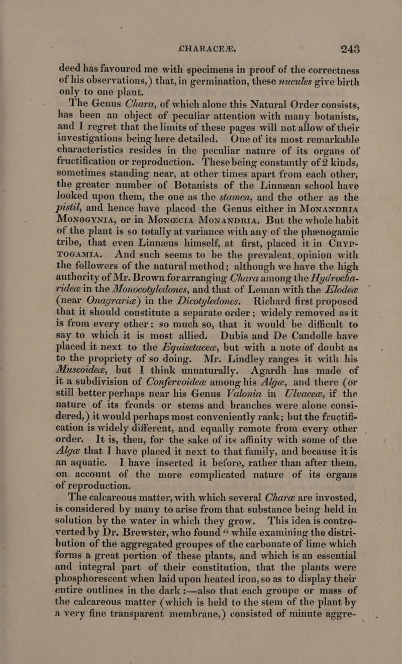 deed has favoured me with specimens in proof of the correctness of his observations, ) that,in germination, these zucules give birth only to one plant. The Genus Chara, of which alone this Natural Order consists, has been an object of peculiar attention with many botanists, and I regret that the limits of these pages will not allow of their investigations being here detailed. One of its most remarkable characteristics resides in the peculiar nature of its organs of fructification or reproduction. These being constantly of 2 kinds, sometimes standing near, at other times apart from each other, the greater number of Botanists of the Linnean school have looked upon them, the one as the stamen, and the other as the pistil, and hence have placed the Genus either in MonanpRIA MonoeyniA, or in Monaci1a Monanpria. But the whole habit of the plant is so totally at variance with any of the phenogamic tribe, that even Linneus himself, at first, placed it in Cryp- TOGAMIA. And such seems to be the prevalent. opinion with the followers of the natural method; although we have the high authority of Mr. Brown forarranging Chara among the Hydrocha- ridee in the Monocotyledones, and that of Leman with the Elodee (near Onagrarie) in the Dicotyledones. Richard first proposed that it should constitute a separate order ; widely removed as it is from every other: so much so, that it would be difficult to say to which it is most allied. Dubis and De Candolle have placed it next to the Equisetacee, but with a note of doubt as to the propriety of so doing. Mr. Lindley ranges it with his Muscoidee, but I think unnaturally. Agardh has made of it a subdivision of Confervoidee among his Alge, and there (or still better perhaps near his Genus Valonia in Ulvacee, if the nature of its fronds or stems and branches were alone consi- dered, ) it would perhaps most conveniently rank; but the fructifi- cation is widely different, and equally remote from every other order. It is, then, for the sake of its affinity with some of the Alge that I have placed it next to that family, and because it is an aquatic. I have inserted it before, rather than after them, on account of the more complicated nature of its organs of reproduction. The calcareous matter, with which several Chare@ are invested, is considered by many to arise from that substance being held in solution by the water in which they grow. This idea is contro- verted by Dr. Brewster, who found “ while examining the distri- bution of the aggregated groupes of the carbonate of lime which forms a great portion of these plants, and which is an essential and integral part of their constitution, that the plants were phosphorescent when laid upon heated iron, so as to display their entire outlines in the dark :—aiso that each groupe or mass of the calcareous matter (which is held to the stem of the plant by a very fine transparent membrane,) consisted of minute aggre-_