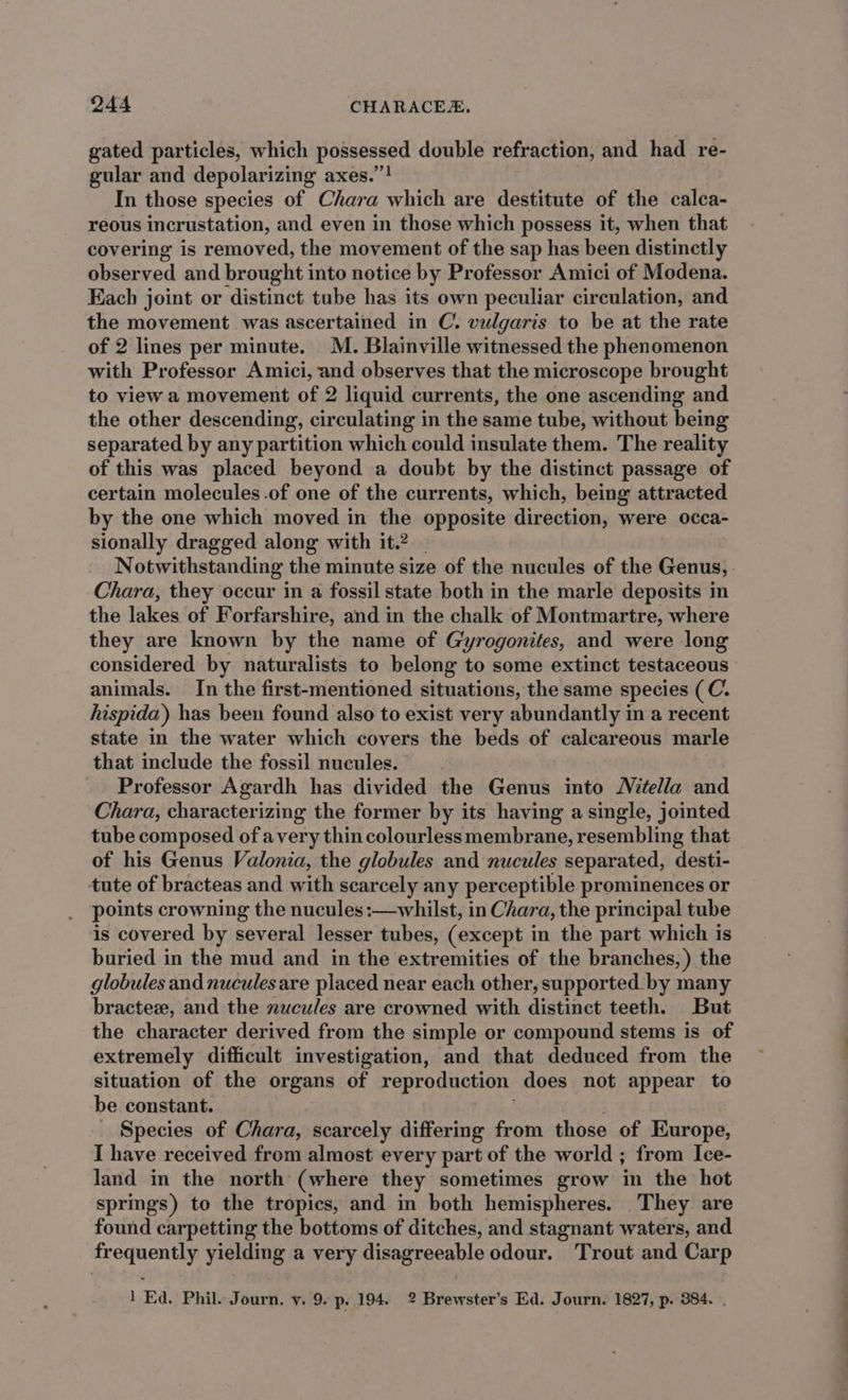 gated particles, which possessed double refraction, and had re- gular and depolarizing axes.”! In those species of Chara which are destitute of the calca- reous incrustation, and even in those which possess it, when that covering is removed, the movement of the sap has been distinctly observed and brought into notice by Professor Amici of Modena. Each joint or distinct tube has its own peculiar circulation, and the movement was ascertained in C. vulgaris to be at the rate of 2 lines per minute. M. Blainville witnessed the phenomenon with Professor Amici, and observes that the microscope brought to view a movement of 2 liquid currents, the one ascending and the other descending, circulating in the same tube, without being separated by any partition which could insulate them. The reality of this was placed beyond a doubt by the distinct passage of certain molecules -.of one of the currents, which, being attracted by the one which moved in the opposite direction, were occa- sionally dragged along with it.2 _ Notwithstanding the minute size of the nucules of the Genus, Chara, they occur in a fossil state both in the marle deposits in the lakes of Forfarshire, and in the chalk of Montmartre, where they are known by the name of Gyrogonites, and were long considered by naturalists to belong to some extinct testaceous animals. In the first-mentioned situations, the same species (C. hispida) has been found also to exist very abundantly in a recent state in the water which covers the beds of calcareous marle that include the fossil nucules. Professor Agardh has divided the Genus into Mitella and Chara, characterizing the former by its having a single, jointed tube composed of avery thin colourless membrane, resembling that of his Genus Valonia, the globules and nucules separated, desti- tute of bracteas and with scarcely any perceptible prominences or points crowning the nucules:—whilst, in Chara, the principal tube is covered by several lesser tubes, (except i in the part which is buried in the mud and in the extremities of the branches, ) the globules and nucules are placed near each other, supported by many bractez, and the nucules are crowned with distinct teeth. But the character derived from the simple or compound stems is of extremely difficult investigation, and that deduced from the situation of the organs of reproduction does not appear to be constant. _ Species of Chara, scarcely differing from those of Europe, I have received from almost every part of the world ; from Ice- land in the north (where they sometimes grow in the hot springs) to the tropics, and in both hemispheres. They are found carpetting the bottoms of ditches, and stagnant waters, and frequently yielding a very disagreeable odour. Trout and Carp 1 Ed. Phil. Journ, v. 9. p. 194. 2 Brewster’s Ed. Journ. 1827, p. 384. .