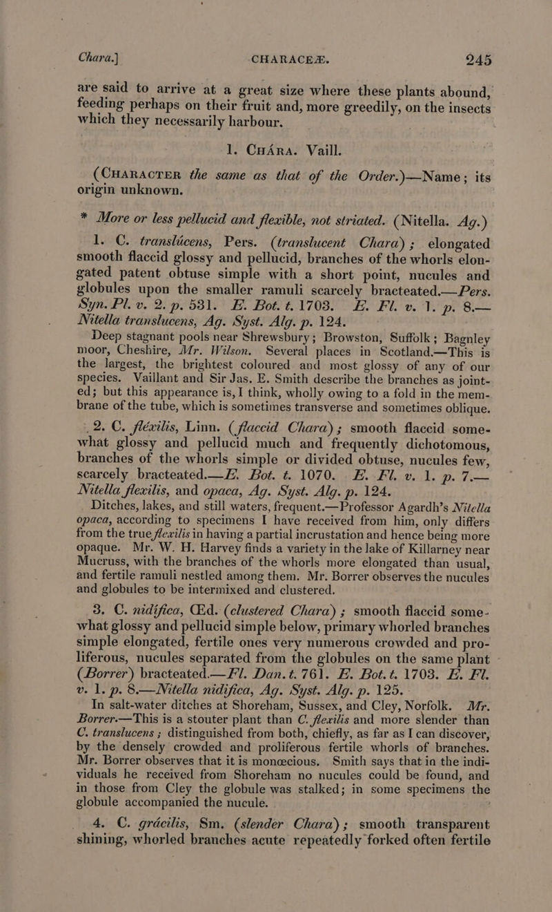 are said to arrive at a great size where these plants abound, feeding perhaps on their fruit and, more greedily, on the insects which they necessarily harbour. 1. CHAra. Vaill. (CHARACTER the same as that of the Order.)—Name; its origin unknown. * More or less pellucid and flexible, not striated. (Nitella. Ag.) l. C. translicens, Pers. (translucent Chara) ; elongated smooth flaccid glossy and pellucid, branches of the whorls elon- gated patent obtuse simple with a short point, nucules and globules upon the smaller ramuli scarcely bracteated.— Pers. Syn. Pl. v. 2. p. 581. E. Bot. t.17038. #. Fl. v. 1. p. 8.— Nitella translucens, Ag. Syst. Alg. p. 124. Deep stagnant pools near Shrewsbury; Browston, Suffolk ; Bagnley moor, Cheshire, Mr. Wilson. Several places in Scotland.—This is the largest, the brightest coloured and most glossy of any of our species. Vaillant and Sir Jas. E. Smith describe the branches as joint- ed; but this appearance is,I think, wholly owing to a fold in the mem- brane of the tube, which is sometimes transverse and sometimes oblique. 2. C. fléxilis, Lim. (flaccid Chara); smooth flaccid some- what glossy and pellucid much and frequently dichotomous, branches of the whorls simple or divided obtuse, nucules few, scarcely bracteated.—E. Bot. t. 1070. E. Fl. v. 1. p. 7— Nitella flexilis, and opaca, Ag. Syst. Alg. p. 124. Ditches, lakes, and still waters, frequent.— Professor Agardh’s Nitella opaca, according to specimens I have received from him, only differs from the true flevilis in having a partial incrustation and hence being more opaque. Mr. W. H. Harvey finds a variety in the lake of Killarney near Mucruss, with the branches of the whorls more elongated than usual, and fertile ramuli nestled among them. Mr. Borrer observes the nucules and globules to be intermixed and clustered. 3. C. nidifica, CEd. (clustered Chara) ; smooth flaccid some- what glossy and pellucid simple below, primary whorled branches simple elongated, fertile ones very numerous crowded and pro- liferous, nucules separated from the globules on the same plant (Borrer) bracteated.— Fil. Dan. t. 761. H. Bot.t. 1703. E. Fi. v. 1. p. 8.—Mitella nidifica, Ag. Syst. Alg. p. 125. - In salt-water ditches at Shoreham, Sussex, and Cley, Norfolk. Mr. Borrer.—This is a stouter plant than C. fevilis and more slender than C. translucens ; distinguished from both, chiefly, as far as I can discover, by the densely crowded and proliferous fertile whorls of branches. Mr. Borrer observes that it is moncecious. Smith says that in the indi- viduals he received from Shoreham no nucules could be found, and in those from Cley the globule was stalked; in some specimens the globule accompanied the nucule. . _ 4, C. gracilis, Sm. (slender Chara); smooth transparent shining, whorled branches acute repeatedly forked often fertile