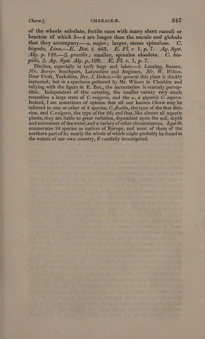Chara.j CHARACEE, 24:7 of the whorls subulate, fertile ones with many short ramuli or bractew of which 3—4 are longer than the nucule and globule that they accompany.—a. major; larger, stems spinulose. C. hispida, Linn. —E. Bot. t. 463. HE. Fl.v 1.p.7. Ag. Syst. Alg. p. 128.—§. gracilis ; smaller, spinules obsolete. C. his- pida, B. Ag. Syst. Alg. p.128. &amp;. Fil. v. 1. p. 7. Ditches, especially in turfy bogs and lakes.—,. Lancing, Sussex. Mr. Borrer. Southport, Lancashire and Anglesea, Mr. W. Wilson. Near Croft, Yorkshire, Rev. J. Dalton.—In general this plant is thickly incrusted; but in a specimen gathered by Mr. Wilson in Cheshire and tallying with the figure in E. Bot., the incrustation is scarcely percep- tible. Independent of this covering, the smaller variety very much resembles a large state of C. vulgaris, and the «.,a gigantic C. aspera. Indeed, I am sometimes of opinion that all our known Chare may be referred to one or other of 2 species, C. flewilis, the type of the first divi- sion, and C. vulgaris, the type of the 2d; and that, like almost all aquatic plants, they are liable to great variation, dependant upon the soil, depth and movement of the water, and a variety of other circumstances. Agardh enumerates 24 species as natives of Europe, and most of them of the northern part of it; nearly the whole of which might probably be found in the waters of our own country, if carefully investigated.