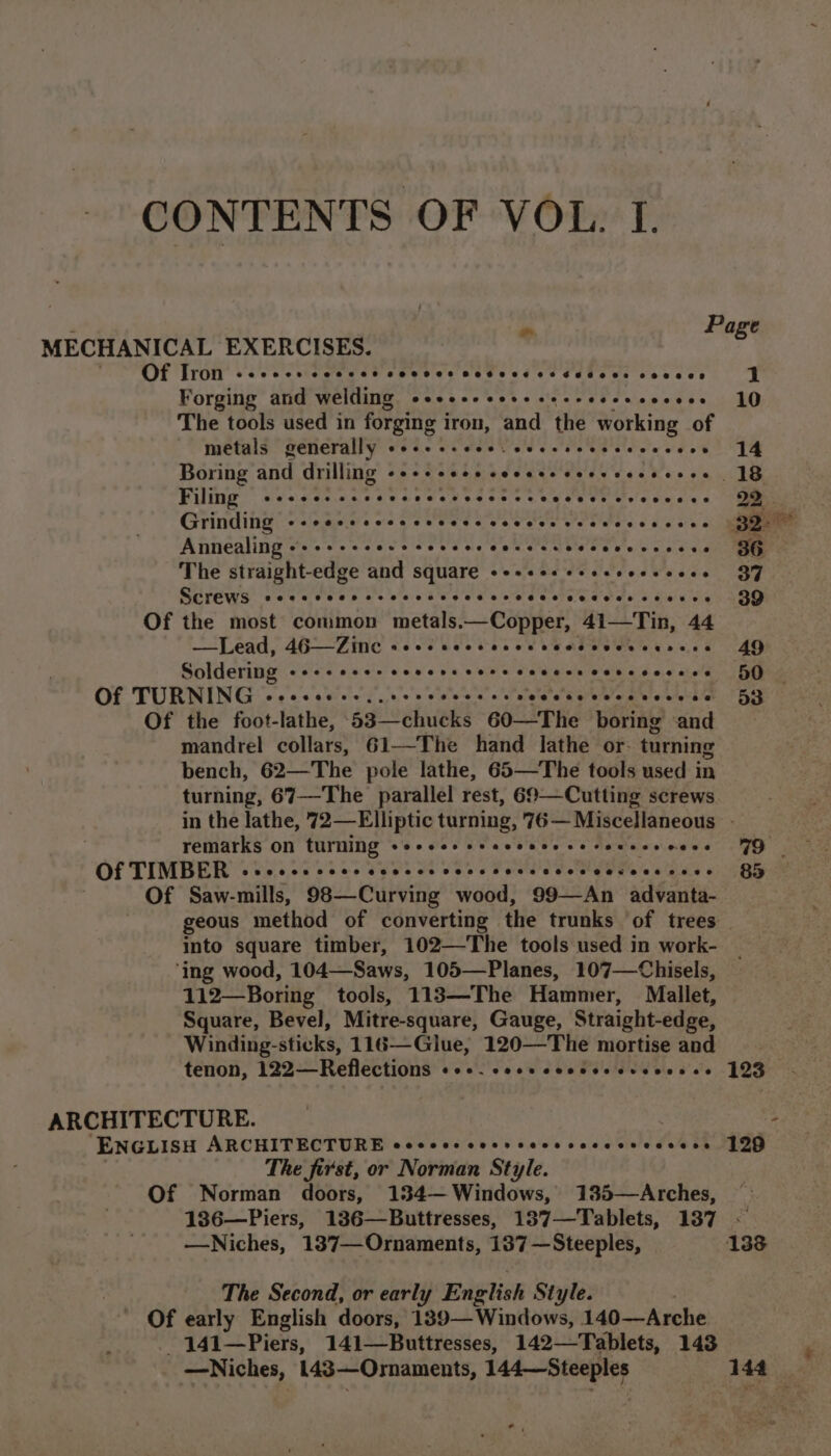 CONTENTS OF VOL. I. . ym Page MECHANICAL EXERCISES. , Of Iron Ceeoees eee ee2t COSHH BOKHBEKE SHE SHEK OSD OHHRES 1 Forging and welding ss+e+ssesssesseseseeeees 10 The tools used in forging iron, and the working of metals generally eee seees ceceesecceeseees 14 Boring and drilling +++ esse seceseccessececees 18 Filing -sscesscccesee sc ecct cscs ereeeees 2D Grinding --eesssccscscces vevces eee cece ccee 32° Annealing «+ +--+. Cee Coed oe CH N.C cee ee wee cede 36 The straight-edge and square «esses sseeseeseees 37 SGrEWS cece cces oc cccs cease ceeeeeeeeete tens 39 Of the most common thetaled Copier 41—Tin, 44 tT Bad (4B Fie SYP UNV cee Nae ac oi 49 cp tin, BS RRR TaTE SY VANES Rt 50 Of the foot-lathe, be ehueks 60—The boring ‘and mandrel Collate: 61—The hand lathe or: turning bench, 62—The pole lathe, 65—The tools used in turning, 67—The parallel rest, 69—Cutting screws in the lathe, 72—Elliptic turning, 76— Miscellaneous - remarks on turning sec e ce reece eee cerereseeens FQ Of Saw-mills, 98—Curving wood, 99—An advanta- geous method of converting the trunks ‘of trees into square timber, 102—The tools used in work- ‘ing wood, 104—Saws, 105—Planes, 107—Chisels, 112—Boring tools, 113—The Hamner, Mallet, Square, Bevel, Mitre-square, Gauge, Straight-edge, Winding- stick’: 116—Glue, 120—The mortise and tenon, 122—Reflections Ceo. eceeeeeeeeeerenesee 123 ENGLISH ARCHITECTURE eccoccescosscccssecccsccsess 199 The first, or Norman Style. Of Norman doors, 134—Windows, 135—Arches, 1386—Piers, 136—Buttresses, 187—Tablets, 137 ~ —Niches, 137—Ornaments, 137 —Steeples, 138 The Second, or early English Style. | Of early English doors, 189—Windows, 140—Arche _ 141—Piers, 141—Buttresses, 142—Tablets, 143 *