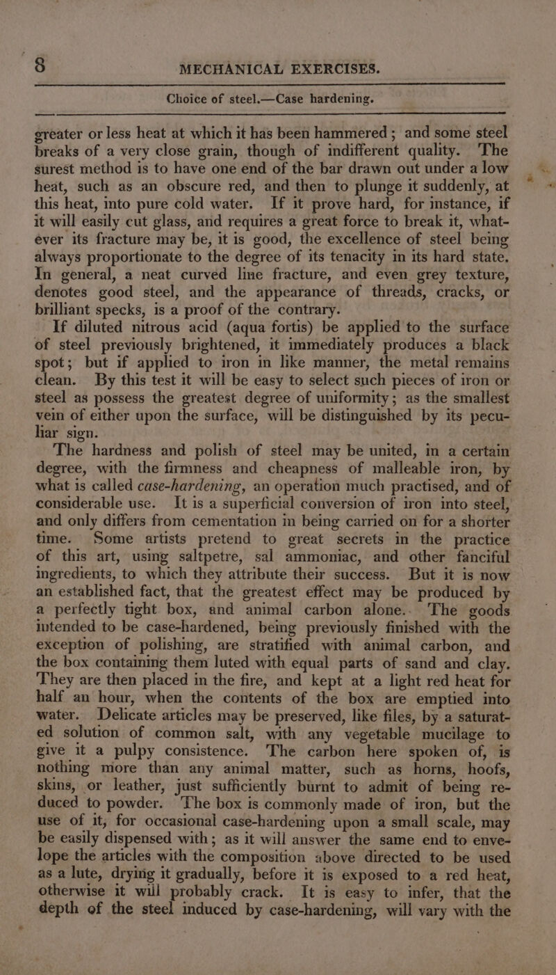 Choice of steel.—Case hardening. ——* greater or less heat at which it has been hammered ; and some steel breaks of a very close grain, though of indifferent quality. ‘The surest method is to have one end of the bar drawn out under a low heat, such as an obscure red, and then to plunge it suddenly, at this heat, mto pure cold water. If it prove hard, for mstance, if it will easily cut glass, and requires a great force to break it, what- ever its fracture may be, it is good, the excellence of steel being always proportionate to the degree of its tenacity in its hard state. In general, a neat curved line fracture, and even grey texture, denotes good steel, and the appearance of threads, cracks, or brilliant specks, is a proof of the contrary. If diluted nitrous acid (aqua fortis) be applied to the surface of steel previously brightened, it immediately produces a black spot; but if applied to iron in like manner, the metal remains clean. By this test it will be easy to select such pieces of iron or steel as possess the greatest degree of uniformity; as the smallest vein of either upon the surface, will be distinguished by its pecu- liar sign. 7 The hardness and polish of steel may be united, in a certain degree, with the firmness and cheapness of malleable iron, by what is called case-hardening, an operation much practised, and of considerable use. It is a superficial conversion of iron into steel, and only differs from cementation in being carried on for a shorter time. Some artists pretend to great secrets in the practice of this art, using saltpetre, sal ammoniac, and other fanciful ingredients, to which they attribute their success. But it is now an established fact, that the greatest effect may be produced by a perfectly tight box, and animal carbon alone.. The goods intended to be case-hardened, being previously finished with the exception of polishing, are stratified with animal carbon, and the box containing them luted with equal parts of sand and clay. ‘They are then placed in the fire, and kept at a light red heat for half an hour, when the contents of the box are emptied into water. Delicate articles may be preserved, like files, by a saturat- ed solution of common salt, with any vegetable mucilage to give it a pulpy consistence. The carbon here spoken of, is nothing more than any animal matter, such as horns, hoofs, skins, or leather, just sufficiently burnt to admit of being re- duced to powder. The box is commonly made of iron, but the use of it, for occasional case-hardening upon a small scale, may be easily dispensed with ; as it will answer the same end to enve- lope the articles with the composition above directed to be used as a lute, drying it gradually, before it is exposed to a red heat, otherwise it will probably crack. It is easy to infer, that the depth of the steel induced by case-hardening, will vary with the