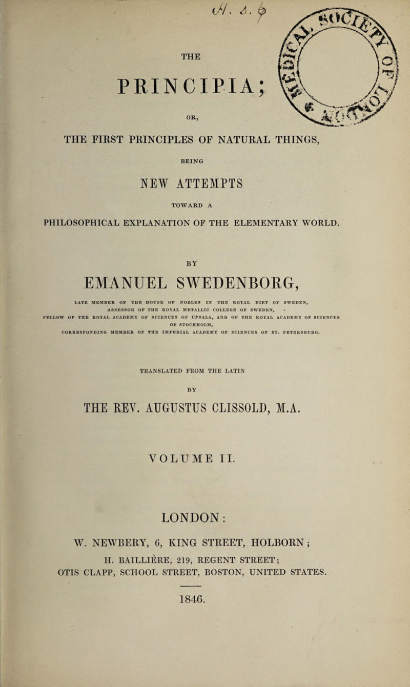 t//, ^ / THE PRINCIPIA; OR, THE FIRST PRINCIPLES OF NATURAL BEING NEW ATTEMPTS TOWARD A PHILOSOPHICAL EXPLANATION OF THE ELEMENTARY WORLD. BY EMANUEL SWEDENBORG, LATE MEMBER OF THE HOUSE OP NOBLES IN THE ROYAL DIET OF SWEDEN, ASSESSOR OF THE ROYAL METALLIC COLLEGE OF SWEDEN, FELLOW OF THE ROYAL ACADEMY OF SCIENCES OF UPSALA, AND OF THE ROYAL ACADEMY OF SCIENCES OF STOCKHOLM, CORRESPONDING MEMBER OF THE IMPERIAL ACADEMY OF SCIENCES OF ST. PETERSBURG. TRANSLATED FROM THE LATIN BY THE KEY. AUGUSTUS CLISSOLD, M.A. VOLUME II. LONDON: W. NEWBERY, C, KING STREET, HOLBORN ; H. BAILLIERE, 219, REGENT STREET; OTIS CLAPP, SCHOOL STREET, BOSTON, UNITED STATES. THINGS, 1846.