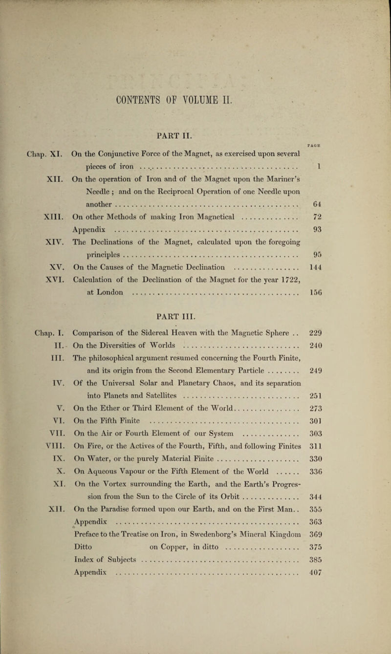 PART II. PAGE Chap. XI. On the Conjunctive Force of the Magnet, as exercised upon several pieces of iron .. .. 1 XII. On the operation of Iron and of the Magnet upon the Mariner’s Needle ; and on the Reciprocal Operation of one Needle upon another. 64 XIII. On other Methods of making Iron Magnetical . 72 Appendix . 93 XIV. The Declinations of the Magnet, calculated upon the foregoing principles. 97) XV. On the Causes of the Magnetic Declination . 144 XVI. Calculation of the Decimation of the Magnet for the year 1722, at London .. 156 PART III. Chap. I. Comparison of the Sidereal Heaven with the Magnetic Sphere .. 229 II.- On the Diversities of Worlds . 240 III. The philosophical argument resumed concerning the Fourth Finite, and its origin from the Second Elementary Particle. 249 IV. Of the Universal Solar and Planetary Chaos, and its separation into Planets and Satellites . 251 V. On the Ether or Third Element of the World. 273 VI. On the Fifth Finite . 301 VII. On the Air or Fourth Element of our System . 303 VIII. On Fire, or the Actives of the Fourth, Fifth, and following Finites 311 IX. On Water, or the purely Material Finite. 330 X. On Aqueous Vapour or the Fifth Element of the World . 336 XI. On the Vortex surrounding the Earth, and the Earth’s Progres¬ sion from the Sun to the Circle of its Orbit. 344 XII. On the Paradise formed upon our Earth, and on the First Man.. 355 Appendix . 363 Preface to the Treatise on Iron, in Swedenborg’s Mineral Kingdom 369 Ditto on Copper, in ditto . 375 Index of Subjects . 385 Appendix . 407