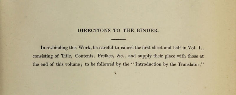 In re-binding this Work, be careful to cancel the first sheet and half in Vol. I., consisting of Title, Contents, Preface, &c., and supply their place with those at the end of this volume; to be followed by the Introduction by the Translator.’’