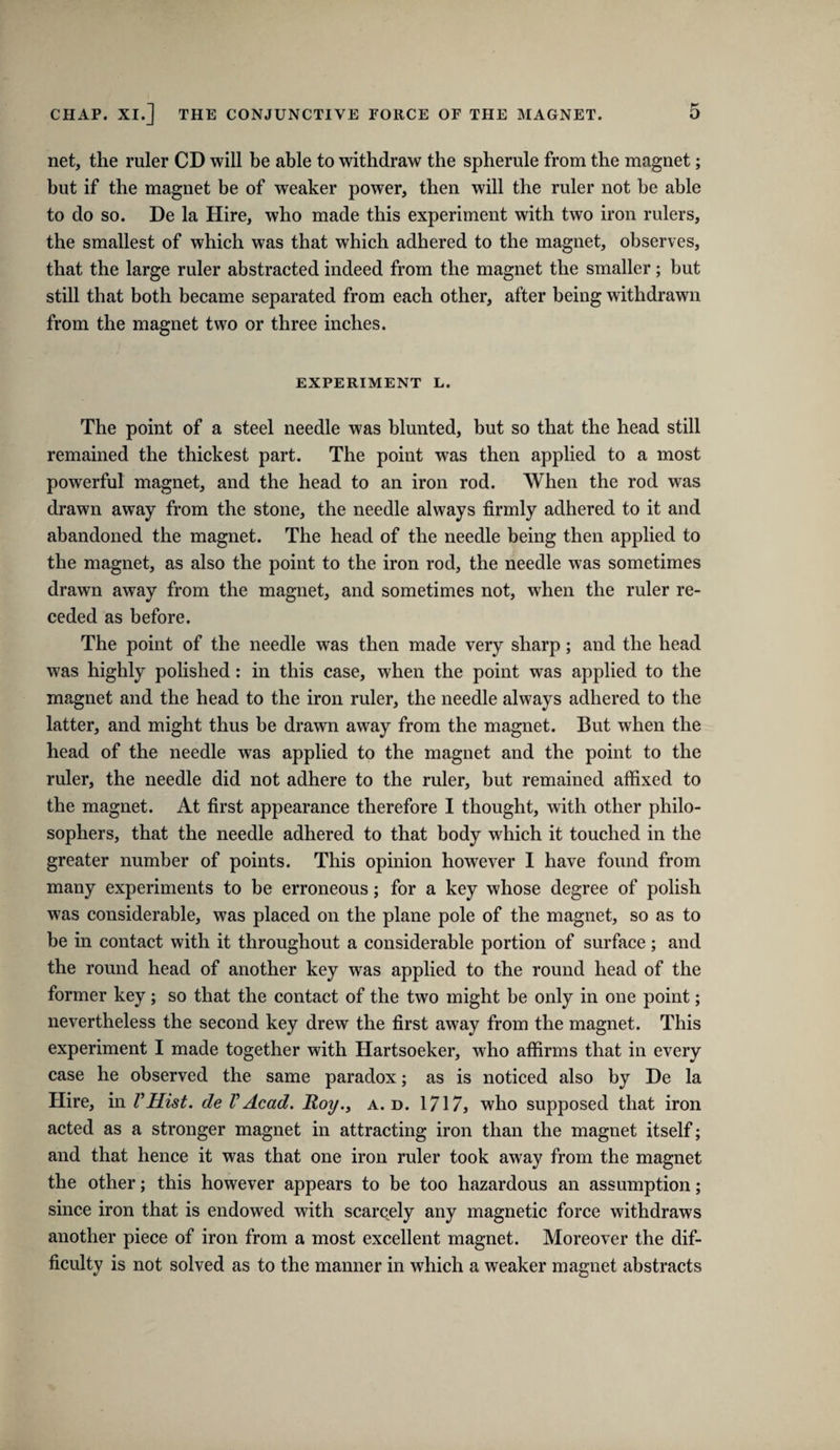 net, the ruler CD will be able to withdraw the spherule from the magnet; but if the magnet be of weaker power, then will the ruler not be able to do so. De la Hire, who made this experiment with two iron rulers, the smallest of which was that which adhered to the magnet, observes, that the large ruler abstracted indeed from the magnet the smaller; but still that both became separated from each other, after being withdrawn from the magnet two or three inches. EXPERIMENT L. The point of a steel needle was blunted, but so that the head still remained the thickest part. The point was then applied to a most powerful magnet, and the head to an iron rod. When the rod was drawn away from the stone, the needle always firmly adhered to it and abandoned the magnet. The head of the needle being then applied to the magnet, as also the point to the iron rod, the needle was sometimes drawn away from the magnet, and sometimes not, when the ruler re¬ ceded as before. The point of the needle was then made very sharp; and the head was highly polished: in this case, when the point was applied to the magnet and the head to the iron ruler, the needle always adhered to the latter, and might thus be drawn away from the magnet. But when the head of the needle was applied to the magnet and the point to the ruler, the needle did not adhere to the ruler, but remained affixed to the magnet. At first appearance therefore I thought, with other philo¬ sophers, that the needle adhered to that body which it touched in the greater number of points. This opinion however I have found from many experiments to be erroneous; for a key whose degree of polish was considerable, was placed on the plane pole of the magnet, so as to be in contact with it throughout a considerable portion of surface ; and the round head of another key was applied to the round head of the former key; so that the contact of the two might be only in one point; nevertheless the second key drew the first away from the magnet. This experiment I made together with Hartsoeker, who affirms that in every case he observed the same paradox; as is noticed also by De la Hire, in VHist. de VAcad. Roy.^ a. d. 1717, who supposed that iron acted as a stronger magnet in attracting iron than the magnet itself; and that hence it was that one iron ruler took away from the magnet the other; this however appears to be too hazardous an assumption; since iron that is endowed with scarcely any magnetic force withdraws another piece of iron from a most excellent magnet. Moreover the dif¬ ficulty is not solved as to the manner in which a weaker magnet abstracts